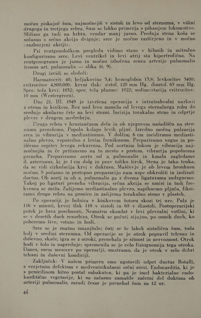 močan piskajoč šum, najmočnejši v sistoli in levo od sternuma, v višini drugega in tretjega rebra, Šum se lahko primerja s pihanjem lokomotive. Slišimo ga tudi na hrbtu, vendar manj jasno. Prednja stena koša se sočasno s srčno akcijo dviguje; srce je močno razširjeno in v močno »razburjeni akciji«. Pri rentgenološkem pregledu vidimo stazo v hilusih in mitralno konfigurirano srce. Levi ventrikel in Jevi atrij sta hipertrofična. Na rentgenogramu je jasno in močno izbočena senca arterije pulmonalis (conus art. pulmonalis — slika št. 9). Drugi izvidi so sledeči: Haematocrit: 40; beljakovine 5,4; hemoglobin 15,8; levkocitov 5400; eritrocitov 4,800.000; krvni tlak: sistol. 120 mm Hg, diastol. 65 mm Hg. Spec. teža krvi: 1052; spec, teža plazme: 1022; sedimentacija eritrocitov: 10 mm (Westergreen). Dne 21. III. 1949 je izvršena operacija v intratrahealni narkozi z etrom in kisikom. Rez nad levo mamilo od levega sternalnega robu do srednje aksilarne črte na levi strani. Incizija torakalne stene in cdprtje plevre v drugem medrebrju. Drugo rebro v hrustančnem delu in ob njegovem nasadišču na ster- numu prerežemo. Popoln kolaps levih pljuč. Izredno močna pulzacija srca in vibracija v mediastinumu. V dolžini 6 cm incidiramo mediasti- nalno plevro, vzporedno z levim frenikusom. Prepariramo vagus in po- iščemo cepitev levega rekurensa. Pod aortnim lokom je vibracija naj- močnejša in če pritisnemo na to mesto s prstom, vibracija popolnoma preneha. Prepariramo aorto od a, pulmonalis in kmalu zagledamo d. arteriosus, ki je 1cm dolg in prav toliko širok, Stena je tako tenka, da se vidi cirkulacija krvi v duktusu. Maščevje je ob levem bronhusu močno. 5 počasno in postopno preparacijo nam uspe obkrožiti in izolirati ductus. Ob aorti in ob a. pulmonalis ga z dvema ligaturama zadrgnemo. lakoj po ligaturi preneha vibracija, srčna akcija se umiri in tudi fre- kvenca se zniža. Zašijemo mediastinalno plevro, napihnemo pljuča, fiksi- ramo drugo rebro na prsnico in zašijemo torakalno steno v plasteh. Po operaciji je bolnica v kisikovem šotoru skozi tri ure. Pulz je ll6_ v minuti, krvni tlak 110 v sistoli in 60 v diastoli. Postoperacijski potek je brez posebnosti. Neznaten eksudat v levi plevralni votlini, ki se v desetih dneh resorbira, Otrok se počuti sijajno, po osmih dneh, ko poberemo šive, vstane in hodi. Srce se je znatno zmanjšalo; čuti se še lahek sistoličen šum, toda bolj v sredini sternuma. Od operacije se je otrok popravil telesno in duševno, skače, igra se z otroki, prenehala je sitnost in nervoznost. Otrok hodi v šolo in napreduje; spremenila se je celo fiziognomija tega otroka. Danes, osem mesecev po operaciji, smatramo, da je otrok v zelo debri telesni in duševni kondiciji. ŽZaključek: V našem primeru smo ugotovili odprt ductus Botalli, z verjetnim defektom v medventrikularni srčni steni. Endocarditis, ki je s penicilinom hitro postal subakuten, ki pa je imel bakterialne endo- karditične vegetacije, ki so začasno zamašile začetni del duktusa ob arteriji pulmonalis, zaradi česar je prenehal šum za 12 ur. a