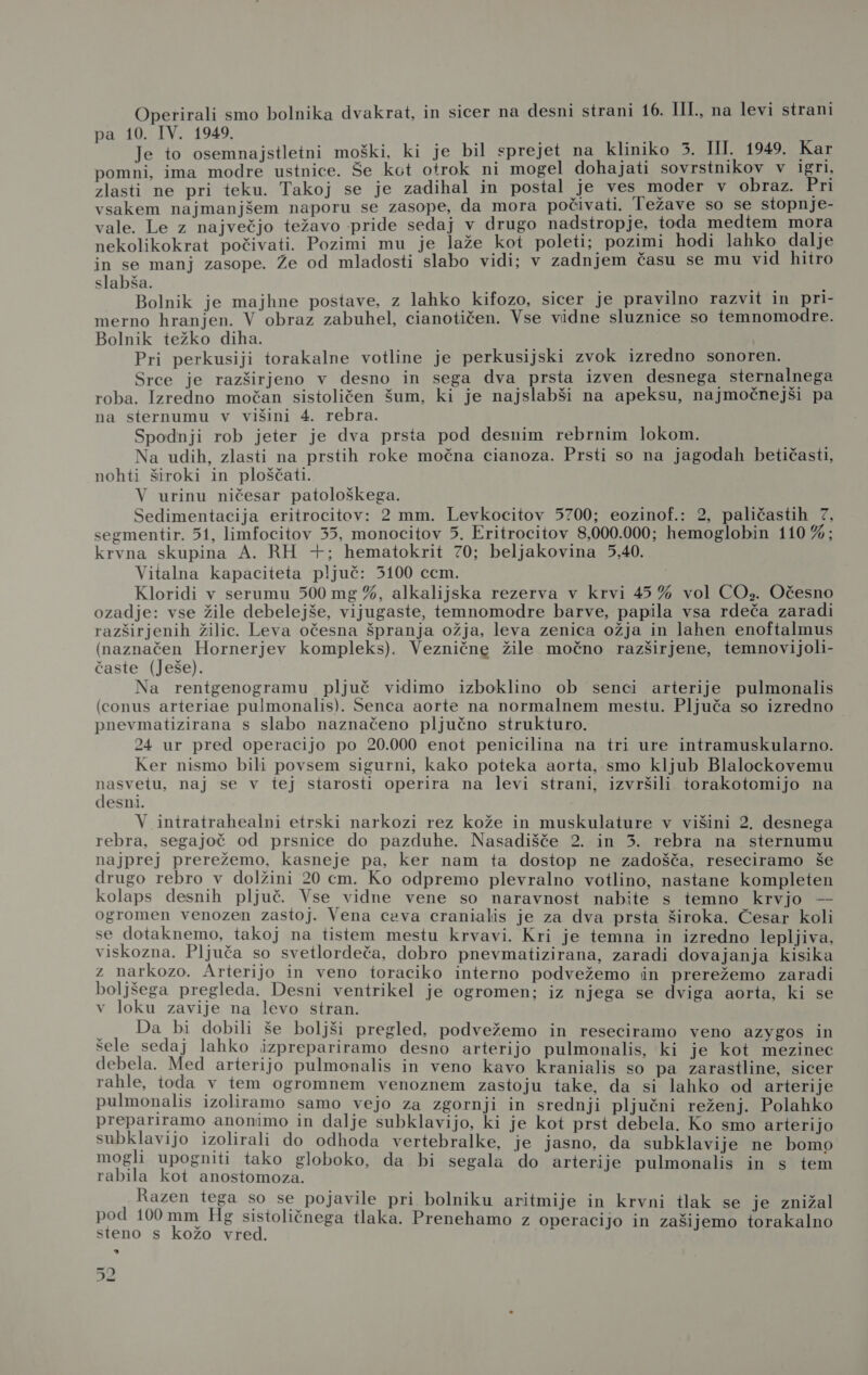 Operirali smo bolnika dvakrat, in sicer na desni strani 16. III., na levi strani pa 10. IV. 1949. I a Je to osemnajstletni moški, ki je bil sprejet na kliniko 3. HI. 1949. Kar pomni, ima modre ustnice. Še kot otrok ni mogel dohajati sovrstnikov v igri, zlasti ne pri teku. Takoj se je zadihal in postal je ves moder v obraz. Pri vsakem najmanjšem naporu se zasope, da mora počivati. Težave so se stopnje- vale. Le z največjo težavo pride sedaj v drugo nadstropje, toda medtem mora nekolikokrat počivati. Pozimi mu je laže kot poleti; pozimi hodi lahko dalje in se manj zasope. Že od mladosti slabo vidi; v zadnjem času se mu vid hitro slabša. de. X Bolnik je majhne postave, z lahko kifozo, sicer je pravilno razvit in pri- merno hranjen. V obraz zabuhel, cianotičen. Vse vidne sluznice so temnomodre. Bolnik težko diha. Pri perkusiji torakalne votline je perkusijski zvok izredno sonoren. Srce je razširjeno v desno in sega dva prsta izven desnega sternalnega roba. Izredno močan sistoličen šum, ki je najslabši na apeksu, najmočnejši pa na sternumu v višini 4. rebra. Spodnji rob jeter je dva prsta pod desnim rebrnim lokom. Na udih, zlasti na prstih roke močna cianoza. Prsti so na jagodah betičasti, nohti široki in ploščati. V urinu ničesar patološkega. Sedimentacija eritrocitov: 2 mm. Levkocitov 5700; eozinof.: 2, paličastih 7, segmentir. 51, limfocitov 35, monocitov 5. Eritrocitov 8,000.000; hemoglobin 110 %; krvna skupina A. RH +; hematokrit 70; beljakovina 5,40. Vitalna kapaciteta pljuč: 5100 ccm. Kloridi v serumu 500 mg %, alkalijska rezerva v krvi 45% vol CO». Očesno ozadje: vse žile debelejše, vijugaste, temnomodre barve, papila vsa rdeča zaradi razširjenih žilic. Leva očesna špranja ožja, leva zenica ožja in lahen enoftalmus (naznačen Hornerjev kompleks). Veznične žile močno razširjene, temnovijoli- časte (Ješe). Na rentgenogramu pljuč vidimo izboklino ob senci arterije pulmonalis (conus arteriae pulmonalis). Senca aorte na normalnem mestu. Pljuča so izredno pnevmatizirana s slabo naznačeno pljučno strukturo. 24 ur pred operacijo po 20.000 enot penicilina na tri ure intramuskularno. Ker nismo bili povsem sigurni, kako poteka aorta, smo kljub Blalockovemu nasvetu, naj se v tej starosti operira na levi strani, izvršili torakotomijo na desni. V intratrahealni etrski narkozi rez kože in muskulature v višini 2. desnega rebra, segajoč od prsnice do pazduhe. Nasadišče 2. in 5. rebra na sternumu najprej prerežemo, kasneje pa, ker nam ta dostop ne zadošča, reseciramo še drugo rebro v dolžini 20 cm. Ko odpremo plevralno votlino, nastane kompleten kolaps desnih pljuč. Vse vidne vene so naravnost nabite s temno krvjo — ogromen venozen zastoj. Vena ceva cranialis je za dva prsta široka. Česar koli se dotaknemo, takoj na tistem mestu krvavi. Kri je temna in izredno lepljiva, viskozna. Pljuča so svetlordeča, dobro pnevmatizirana, zaradi dovajanja kisika z narkozo. Arterijo in veno toraciko interno podvežemo in prerežemo zaradi boljšega pregleda. Desni ventrikel je ogromen; iz njega se dviga aorta, ki se v loku zavije na levo stran. Da bi dobili še boljši pregled, podvežemo in reseciramo veno azygos in šele sedaj lahko izprepariramo desno arterijo pulmonalis, ki je kot mezinec debela. Med arterijo pulmonalis in veno kavo kranialis so pa zarastline, sicer rahle, toda v tem ogromnem venoznem zastoju take, da si lahko od arterije pulmonalis izoliramo samo vejo za zgornji in srednji pljučni reženj. Polahko prepariramo anonimo in dalje subklavijo, ki je kot prst debela. Ko smo arterijo subklavijo izolirali do odhoda vertebralke, je jasno, da subklavije ne bomo mogli upogniti tako globoko, da bi segala do arterije pulmonalis in s tem rabila kot anostomoza. Razen tega so se pojavile pri bolniku aritmije in krvni tlak se je znižal pod 100 mm Hg sistoličnega tlaka. Prenehamo z operacijo in zašijemo torakalno steno s kožo vred. a