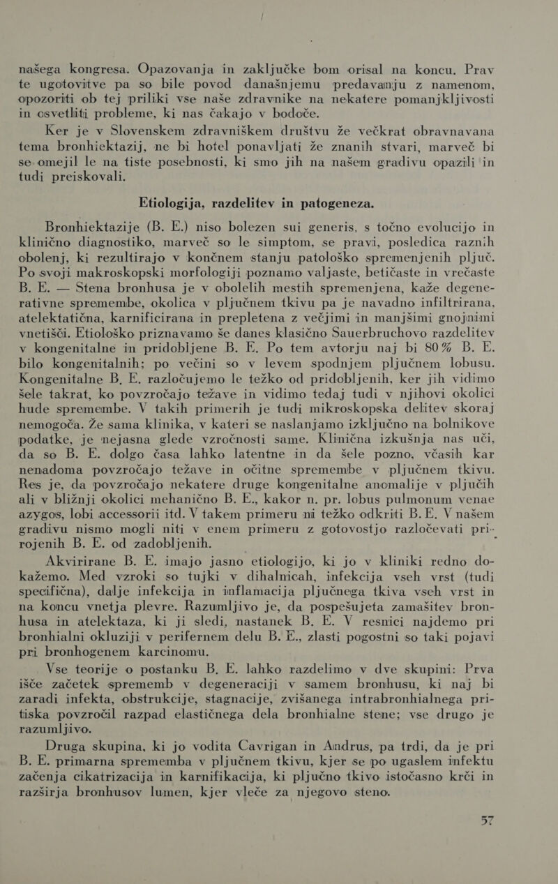 našega kongresa. Opazovanja in zaključke bom orisal na koncu. Prav te ugotovitve pa so bile povod današnjemu predavanju z namenom, opozoriti ob tej priliki vse naše zdravnike na nekatere pomanjkljivosti in osvetliti probleme, ki nas čakajo v bodoče. Ker je v Slovenskem zdravniškem društvu že večkrat obravnavana tema bronhiektazij, ne bi hotel ponavljati že znanih stvari, marveč bi se omejil le na tiste posebnosti, ki smo jih na našem gradivu opazili in tudi preiskovali. Etiologija, razdelitev in patogeneza. Bronhiektazije (B. E.) niso bolezen sui generis, s točno evolucijo in klinično diagnostiko, marveč so le simptom, se pravi, posledica raznih obolenj, ki rezultirajo v končnem stanju patološko spremenjenih pljuč. Po svoji makroskopski morfologiji poznamo valjaste, betičaste in vrečaste B. E. — Stena bronhusa je v obolelih mestih spremenjena, kaže degene- rativne spremembe, okolica v pljučnem tkivu pa je navadno infiltrirana, atelektatična, karnificirana in prepletena z večjimi in manjšimi gnojnimi vnetišči. Etiološko priznavamo še danes klasično Sauerbruchovo razdelitev v kongenitalne in pridobljene B. E. Po tem avtorju naj bi 80% B. E. bilo kongenitalnih; po večini so v levem spodnjem pljučnem lobusu. Kongenitalne B, E. razločujemo le težko od pridobljenih, ker jih vidimo šele takrat, ko povzročajo težave in vidimo tedaj tudi v njihovi okolici hude spremembe. V takih primerih je tudi mikroskopska delitev skoraj nemogoča. Že sama klinika, v kateri se naslanjamo izključno na bolnikove podatke, je nejasna glede vzročnosti same. Klinična izkušnja nas uči, da so B. E. dolgo časa lahko latentne in da šele pozno, včasih kar nenadoma povzročajo težave in očitne spremembe v pljučnem tkivu. Res je, da povzročajo nekatere druge kongenitalne anomalije v pljučih ali v bližnji okolici mehanično B. E., kakor n. pr. lobus pulmonum venae azygos, lobi accessorii itd. V takem primeru ni težko odkriti B. E. V našem gradivu nismo mogli niti v enem primeru z gotovostjo razločevati pri- rojenih B. E. od zadobljenih. : Akvirirane B. E. imajo jasno etiologijo, ki jo v kliniki redno do- kažemo. Med vzroki so tujki v dihalnicah, infekcija vseh vrst (tudi specifična), dalje infekcija in inflamacija pljučnega tkiva vseh vrst in na koncu vnetja plevre. Razumljivo je, da pospešujeta zamašitev bron- husa in atelektaza, ki ji sledi, nastanek B. E. V resnici najdemo pri bronhialni okluziji v perifernem delu B. E., zlasti pogostni so taki pojavi pri bronhogenem karcinomu. Vse teorije o postanku B. E. lahko razdelimo v dve skupini: Prva išče začetek sprememb v degeneraciji v samem bronhusu, ki naj bi zaradi infekta, obstrukcije, stagnacije, zvišanega intrabronhialnega pri- tiska povzročil razpad elastičnega dela bronhialne stene; vse drugo je razumljivo. Druga skupina, ki jo vodita Cavrigan in Andrus, pa trdi, da je pri B. E. primarna sprememba v pljučnem tkivu, kjer se po ugaslem infektu začenja cikatrizacija in karnifikacija, ki pljučno tkivo istočasno krči in razširja bronhusov lumen, kjer vleče za njegovo steno.