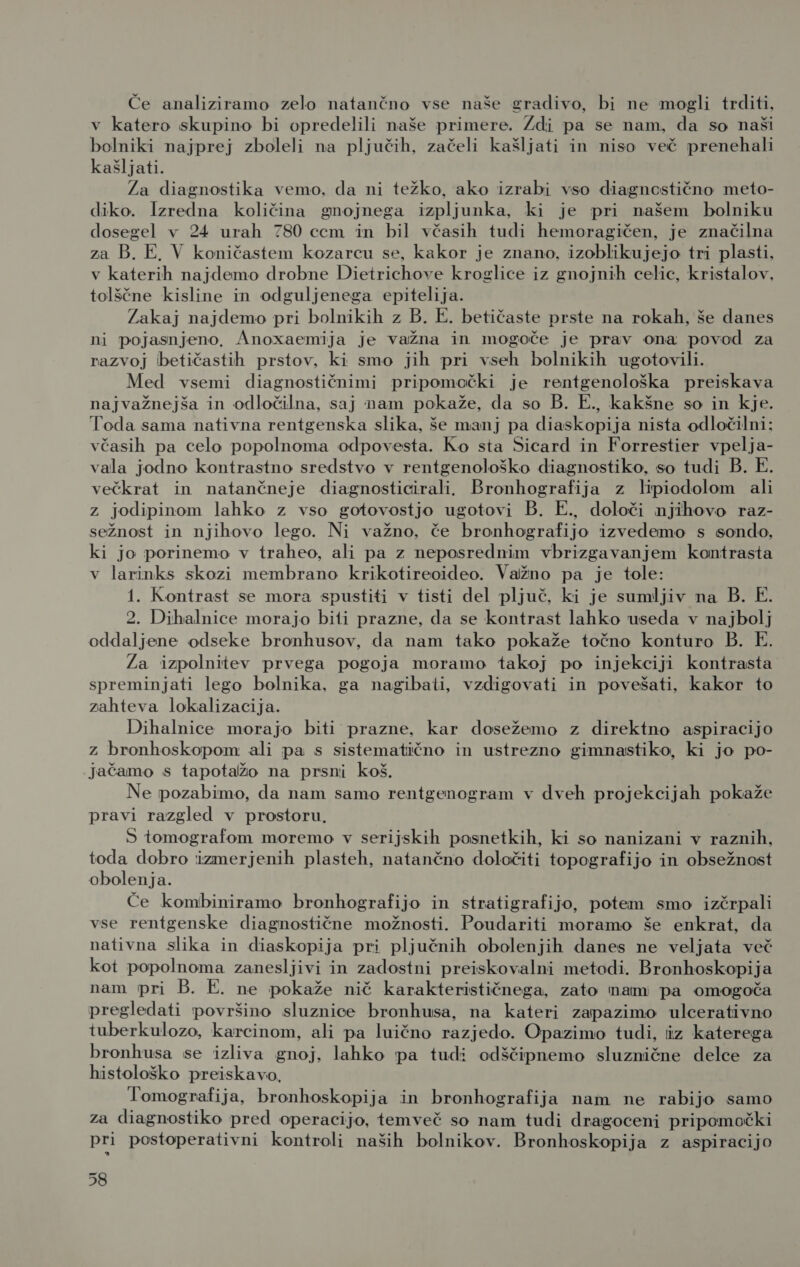 Če analiziramo zelo natančno vse naše gradivo, bi ne mogli trditi, v katero skupino bi opredelili naše primere. Zdi pa se nam, da so naši bolniki najprej zboleli na pljučih, začeli kašljati in niso več prenehali kašljati. Za diagnostika vemo, da ni težko, ako izrabi vso diagncstično meto- diko. Izredna količina gnojnega izpljunka, ki je pri našem bolniku dosegel v 24 urah 780 ccm in bil včasih tudi hemoragičen, je značilna za B. E, V koničastem kozarcu se, kakor je znano, izoblikujejo tri plasti, v katerih najdemo drobne Dietrichove kroglice iz gnojnih celic, kristalov, tolščne kisline in odguljenega epitelija. Zakaj najdemo pri bolnikih z B. E. betičaste prste na rokah, še danes ni pojasnjeno, Anoxaemija je važna in mogoče je prav ona povod za razvoj betičastih prstov, ki smo jih pri vseh bolnikih ugotovili. Med vsemi diagnostičnimi pripomočki je rentgenološka preiskava najvažnejša in odločilna, saj nam pokaže, da so B. E., kakšne so in kje. Toda sama nativna rentgenska slika, še manj pa diaskopija nista odločilni: včasih pa celo popolnoma odpovesta. Ko sta Sicard in Forrestier vpelja- vala jodno kontrastno sredstvo v rentgenološko diagnostiko, so tudi B. E. večkrat in natančneje diagnosticirali. Bronhografija z lipiodolom ali z jodipinom lahko z vso gotovostjo ugotovi B. E., določi njihovo raz- sežnost in njihovo lego. Ni važno, če bronhografijo izvedemo s sondo, ki jo porinemo v traheo, ali pa z neposrednim vbrizgavanjem kontrasta v larinks skozi membrano krikotireoideo. Važno pa je tole: 1. Kontrast se mora spustiti v tisti del pljuč, ki je sumljiv na B. E. 2. Dihalnice morajo biti prazne, da se kontrast lahko useda v najbolj oddaljene odseke bronhusov, da nam tako pokaže točno konturo B. E. Za izpolnitev prvega pogoja moramo takoj po injekciji kontrasta spreminjati lego bolnika, ga nagibati, vzdigovati in povešati, kakor to zahteva lokalizacija. Dihalnice morajo biti prazne, kar dosežemo z direktno aspiracijo Zz bronhoskopom ali pa s sistematično in ustrezno gimnastiko, ki jo po- jačamo s tapotažo na prsni koš. Ne pozabimo, da nam samo rentgenogram v dveh projekcijah pokaže pravi razgled v prostoru, S tomografom moremo v serijskih posnetkih, ki so nanizani v raznih, toda dobro izmerjenih plasteh, natančno določiti topografijo in obsežnost obolenja. Če kombiniramo bronhografijo in stratigrafijo, potem smo izčrpali vse rentgenske diagnostične možnosti. Poudariti moramo še enkrat, da nativna slika in diaskopija pri pljučnih obolenjih danes ne veljata več kot popolnoma zanesljivi in zadostni preiskovalni metodi. Bronhoskopija nam pri B. E. ne pokaže nič karakterističnega, zato nam pa omogoča pregledati površino sluznice bronhusa, na kateri zapazimo ulcerativno tuberkulozo, karcinom, ali pa luično razjedo. Opazimo tudi, iz katerega bronhusa se izliva gnoj, lahko pa tudi odščipnemo sluznične delce za histološko preiskavo, Tomografija, bronhoskopija in bronhografija nam ne rabijo samo za diagnostiko pred operacijo, temveč so nam tudi dragoceni pripomočki pri postoperativni kontroli naših bolnikov. Bronhoskopija z aspiracijo