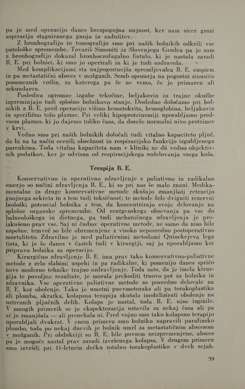 pa je med operacijo danes brezpogojna nujnost, ker nam sicer grozi aspiracija stagniranega gnoja in zadušitev. Ž bronhografijo in tomografijo smo pri naših bolnikih odkrili vse patološke spremembe. Tovariš Simoniti iz Slovenjega Gradca pa je sam z bronhografijo dokazal bronhoezofagalno fistulo, ki je nastala zaradi B. E. pri bolnici, ki smo jo operirali in ki je tudi ozdravela. . Med komplikacijami sta najpogostnejša spremljevalca B. E. empiem in pa metastatični absces v možganih. Semb opozarja na pogostni sinusitis posameznih votlin, za katerega pa še ne vemo, če je primaren ali sekundaren. Posledica ogromne izgube tekočine, beljakovin in trajne okužbe izpreminjajo tudi splošno bolnikovo stanje. Dosledno določamo pri bol- nikih z B. E. pred operacijo višino hematokrita, hemoglobina, beljakovin in specifično težo plazme. Pri veliki hipoproteinemiji uporabljamo pred- vsem plazmo, ki jo dajemo toliko časa, da doseže normalni nivo proteinov v krvi. Vedno smo pri naših bolnikih določali tudi vitalno kapaciteto pljuč, da bi na ta način ocenili obsežnost in respiracijsko funkcijo izgubljenega parenhima. Toda vitalna kapaciteta nam v kliniki ne d4 vedno objektiv- nih podatkov, ker je odvisna od respiracijskega sodelovanja vsega koša. Terapija B. E. Konservativno in operativno zdravljenje s paliativno in radikalno smerjo so načini zdravljenja B. E., ki so pri nas še malo znani. Medika- mentalne in druge konservativne metode skušajo zmanjšati retencijo gnojnega sekreta in s tem tudi toksičnost; te metode žele dvigniti rezervni biološki potencial bolnika s tem, da koncentrirajo svoje delovanje na splošne organske spremembe. Od rentgenskega obsevanja pa vse do balneološkega in dietnega, pa tudi mehaničnega zdravljenja je pre- izkušeno prav vse. Saj ni čudno: operativne metode, ne samo da niso bile uspešne, temveč so bile obremenjene z visoko neposredno postoperativno mortaliteto. Zdravilno je med paliativnimi metodami Quinckejeva lega tista, ki je še danes v časteh tudi v kirurgiji, saj jo uporabljamo koi pripravo bolnika za operacijo. Kirurgično zdravljenje B. E. ima prav tako konservativno-paliativne metode z zelo slabimi uspehi in pa radikalne, ki pomenijo danes spričo nove moderne tehnike trajno ozdravljenje. Toda zato, da je imela kirur- gija te povoljne rezultate, je morala prehoditi trnovo pot za bolnika in zdravnika. Vse operativne paliativne metode so posredno delovale na B. E, kot obolenje. Tako je umetni pnevmotoraks ali pa torakoplastika ali plomba, skratka, kolapsna terapija skušala imobilizirati obolenje na ustreznih pljučnih delih. Kolaps je nastal, toda B. E. niso izginile. V mnogih primerih se je ekspektoracija ustavila za nekaj časa ali pa se je zmanjšala — ali prenehala ni. Pred vojno smo tako kolapsno terapijo uporabljali dvakrat. V enem primeru smo bolniku napravili parafinsko plombo, toda po nekaj dnevih je bolnik umrl za metastatičnim abscesom v možganih. Pri obdukciji so B. E. bile povsem neizpremenjene, absces pa je mogoče nastal prav zaradi izvršenega kolapsa, V drugem primeru smo izvršili pri 11-letn&amp;m dečku totalno torakoplastiko v dveh sejah.