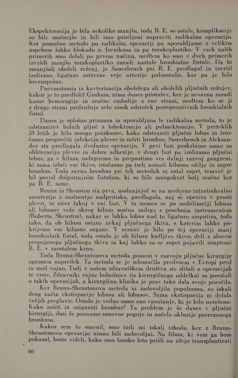 Ekspektoracija je bila nekoliko manjša, toda B. E. so ostale, komplikacije so bile močnejše in bili smo prisiljeni napraviti radikalno operacijo. Kot pomožno metodo po radikalni operaciji pa uporabljamo z velikim uspehom lahko blokado n. frenikusa in pa torakoplastiko. V vseh naših primerih smo delali po prvem načinu, medtem ko smo v dveh primerih izvrši manjšo torakoplastiko zaradi nastale bronhialne fistule. Da bi zmanjšali oboleli reženj, je Sauerbruch pri B. E. predlagal in izvršil izolirano ligaturo ustrezne veje arterije pulmonalis, kar pa je bilo brezuspešno. Pnevmotomia in kavterizacija obolelega ali obolelih pljučnih režnjev, kakor je to predložil Graham, nima danes pristašev, ker je nevarna zaradi kasne hemoragije in zračne embolije z ene strani, medtem ko se ji z druge strani pridružuje zelo visok odstotek postoperativnih bronhialnih fistul. Danes je splošno priznana in uporabljana le radikalna metoda, to je odstranitev bolnih pljuč z lobektomijo ali pulmektomijo. V preteklih 25 letih je bilo mnogo poizkusov, kako odstraniti pljučni lobus in isto- časno preprečiti infekcijo plevre in zašiti bronhus. Sauerbruch in Aleksan- der sta predlagala dvofazno operacijo. V prvi fazi poskrbimo samo za obliteracijo plevre in dobre adhezije, v drugi fazi pa izoliramo pljučni lobus, ga v hilusu zadrgnemo in prepustimo ves dalnji razvoj gangreni, ki sama izloči vse tkivo, istočasno pa tudi zamaši hilusno ožilje in zapre bronhus. Toda ravno bronhus pri teh metodah ni ostal zaprt, temveč je bil povod dolgotrajnim fistulam, ki so bile mnogokrat bolj mučne kot pa B. E. same. Brunn in Shenston sta prva, naslanjajoč se na moderno intratrahealno anestezijo z možnostjo nadpritiska, predlagala, naj se operira v prosti plevri, in sicer takoj v eni fazi. V ta namen se po mobilizaciji lobusa ali lobusov veže okrog hilusa močna zadrga s posebnim instrumentom (Roberts, Shenston), nakar se lahko lobus nad to ligaturo amputira, toda tako, da ob hilusu ostane nekaj pljučnega tkiva, s katerim lahko po- krijemo vse hilusne organe. V resnici je bilo po tej operaciji manj bronhialnih fistul, toda ostalo je ob hilusu kužljivo tkivo, deli z abscesi prepojenega pljučnega tkiva in kaj lahko so se zopet pojavili simptomi B. E. v zaostalem krnu. Toda Brunn-Shenstonova metoda pomeni v razvoju pljučne kirurgije ogromen napredek. Ta metoda se je udomačila predvsem v Evropi pred in med vojno. Tudi v našem zdravniškem društvu ste slišali o operacijah te vrste. Zdravniki vojne bolnišnice (iz kirurgičnega oddelka) so poročali o takih operacijah, a kirurgična klinika je prav tako dala svoje poročilo. Ker Brunn-Shenstonova metoda ni zadovoljila popolnoma, so iskali drug način ekstirpacije lobusa ali lobusov. Sama ekstirpacija ni delala večjih preglavic. Ostalo je vedno samo eno vprašanje, ki je bilo nerešeno: Kako zašiti in osigurati bronhus? Ta problem je še danes v pljučni kirurgiji, dasi že poznamo osnovne pogoje in načelo okluzije prerezanega bronhusa. ; Kakor sem že omenil, smo tudi mi iskali izhoda, ker z Brunn- Shenstonovo operacijo nismo bili zadovoljni. Na filmu, ki vam ga bom pokazal, boste videli, kako smo lansko leto prišli na ide jo transplantirati