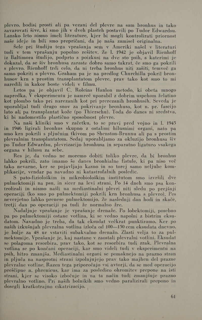 zavarovati šive, ki smo jih v dveh plasteh postavili po Tudor Edwardsu. Lansko leto nismo imeli literature, kjer bi mogli kontrolirati priornost naše ideje in bili smo prepričani, da je naša zamisel originalna. Šele pri študiju tega vprašanja sem v Ameriki našel v literaturi tudi v tem vprašanju popolno rešitev. Že 1. 1942 je objavil Rienhoff iz Baltimora študijo, podprto s poizkusi na dve sto psih, s katerimi je dokazal, da se šiv bronhusa zaraste dobro samo takrat, če smo ga pokrili s plevro. Rienhoff trdi celo, da ni treba bronhus niti zašiti, temveč ga samo pokriti s plevro. Graham pa je na predlog Churchilla pokril bron- husov krn s prostim transplantatom plevre, prav tako kot smo to mi naredili in kakor boste videli v filmu. Letos pa je objavil C. Roleins Hanlon metodo, ki obeta mnogo napredka. V eksperimentu je namreč uporabil z dobrim uspehom želatino kot plombo tako pri narezanih kot pri prerezanih bronhusih. Seveda je uporabljal tudi drugo snov za pokrivanje bronhusa, kot n. pr. fascijo lato ali pa transplantat kože (po Thierschu). Toda do danes ni sredstva, ki bi nadomestilo plastično sposobnost plevre. Na naši kliniki smo v začetku, to se pravi pred vojno in 1. 1945 in 1946 ligirali bronhus skupno z ostalimi hilusnimi organi, nato pa smo krn pokrili s pljučnim tkivom po Shenston-Brunnu ali pa s prostim plevralnim transplantatom. Sedaj uporabljamo za okluzijo bronhusa šiv po Tudor Edwardsu, plevrizacijo bronhusa in separatno ligaturo vsakega organa v hilusu za sebe. | Res je, da vedno ne moremo dobiti toliko plevre, da bi bronhus lahko pokrili, zato imamo še danes bronhialne fistule, ki pa niso več tako nevarne, ker se pojavljajo kasno in so torej samo neljube kom- plikacije, vendar pa navadno ni katastrofalnih posledic. S pato-fiziološkim in mikrobiološkim institutom smo izvršili dve pulmektomiji na psu, in sicer na levi strani, Po 14 dneh smo psa kon- trolirali in nismo našli na mediastinalni plevri niti sledu po prejšnji operaciji (ko smo po pulmektomiji pokrili krn bronhusa s plevro). Pes neverjetno lahko prenese pulmektomijo. Že naslednji dan hodi in skače, tretji dan po operaciji pa tudi že normalno žre. Nadaljnje vprašanje je vprašanje drenaže. Po lobektomiji, posebno pa po pulmektomiji ostane votlina, ki se vedno napolni z bistrim eksu- datom. Navadno je treba, da tak eksudat večkrat punktiramo. Ker po naših izkušnjah plevralna votlina izloča od 100—150 cem eksudata dnevno. je bolje za 48 ur vstaviti subakvalno drenažo. Zlasti velja to za pul- mektomije. Vprašanje je, kaj nastane v zaostali plevralni votlini. Eksudat se polagoma resorbira, prav tako, kot se resorbira tudi zrak, Plevralna votlina se po končani operaciji, kar smo videli tudi v eksperimentu na psih, hitro zmanjša. Mediastinalni organi se pomaknejo na prazno stran in pljuča na nasprotni strani izpolnjujejo prav tako majhen del prazne plevralne votline, Razen tega priporočajo vsi avtorji, da se med operacijo preščipne n. phrenicus, kar ima za posledico ohromitev prepone na isti strani, kjer se visoko izbočuje in na ta način tudi zmanjšuje prazno plevralno votlino. Pri naših bolnikih smo vedno paralizirali prepono in dosegli kratkotrajno cikatrizacijo. bi