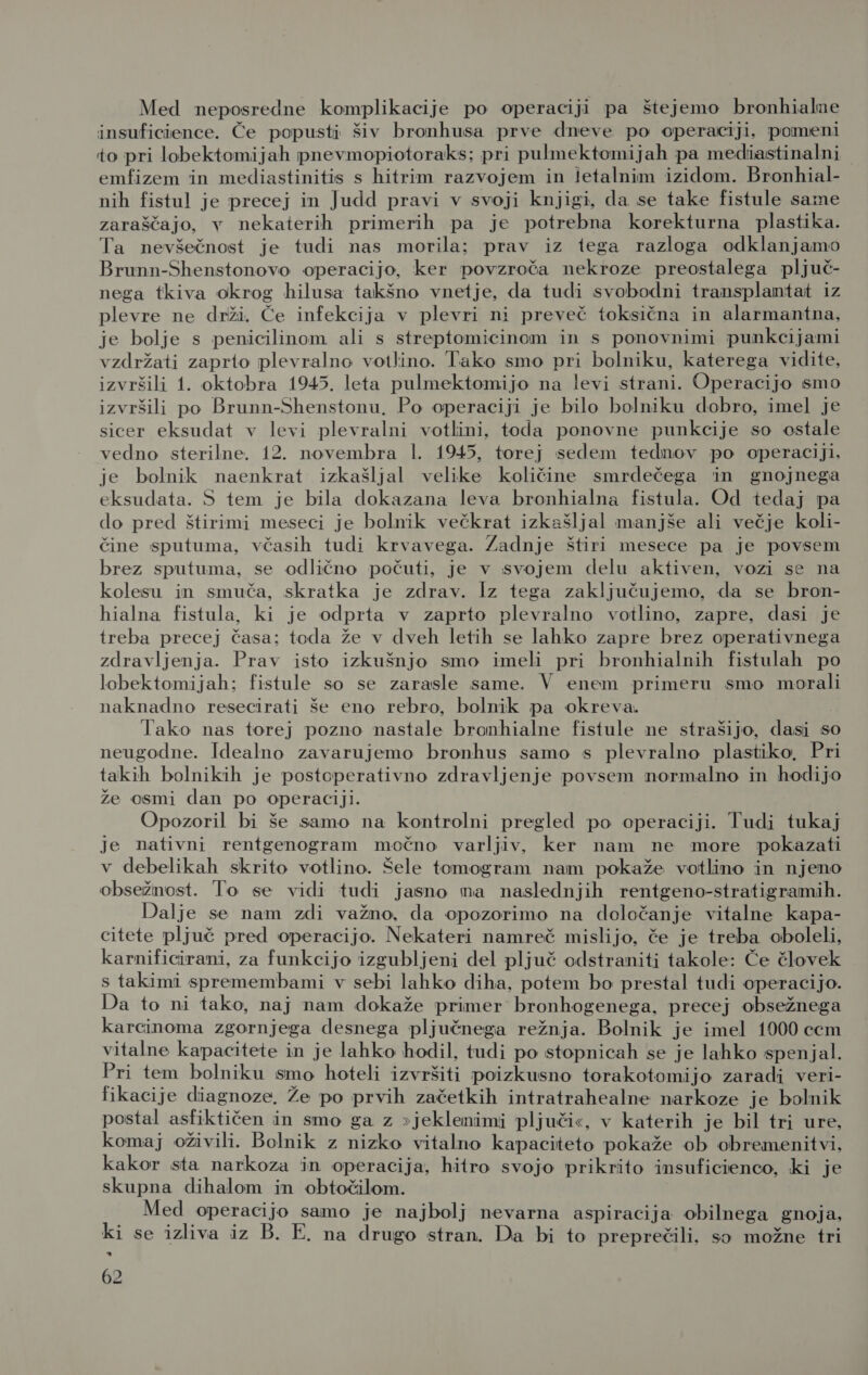 Med neposredne komplikacije po operaciji pa štejemo bronhialne insuficience. Če popusti šiv bronhusa prve dneve po operaciji, pomeni to pri lobektomijah pnevmopiotoraks; pri pulmektomijah pa mediastinalni | emfizem in mediastinitis s hitrim razvojem in letalnim izidom. Bronhial- nih fistul je precej in Judd pravi v svoji knjigi, da se take fistule same zaraščajo, v nekaterih primerih pa je potrebna korekturna plastika. Ta nevšečnost je tudi nas morila; prav iz tega razloga odklanjamo Brunn-Shenstonovo operacijo, ker povzroča nekroze preostalega pljuč- nega tkiva okrog hilusa takšno vnetje, da tudi svobodni transplantat iz plevre ne drži. Če infekcija v plevri ni preveč toksična in alarmantna, je bolje s penicilinom ali s streptomicinom in s ponovnimi punkcijami vzdržati zaprto plevralno votlino. Tako smo pri bolniku, katerega vidite, izvršili 1. oktobra 1945, leta pulmektomijo na levi strani. Operacijo smo izvršili po Brunn-Shenstonu. Po operaciji je bilo bolniku dobro, imel je sicer eksudat v levi plevralni votlini, toda ponovne punkcije so ostale vedno sterilne. 12. novembra 1. 1945, torej sedem tednov po operaciji, je bolnik naenkrat izkašljal velike količine smrdečega in gnojnega eksudata. 5 tem je bila dokazana leva bronhialna fistula. Od tedaj pa do pred štirimi meseci je bolnik večkrat izkašljal manjše ali večje koli- čine sputuma, včasih tudi krvavega. Zadnje štiri mesece pa je povsem brez sputuma, se odlično počuti, je v svojem delu aktiven, vozi se na kolesu in smuča, skratka je zdrav. Iz tega zaključujemo, da se bron- hialna fistula, ki je odprta v zaprto plevralno votlino, zapre, dasi je treba precej časa; toda že v dveh letih se lahko zapre brez operativnega zdravljenja. Prav isto izkušnjo smo imeli pri bronhialnih fistulah po lobektomijah; fistule so se zarasle same. V enem primeru smo morali naknadno resecirati še eno rebro, bolnik pa okreva. Tako nas torej pozno nastale bronhialne fistule ne strašijo, dasi so neugodne. Idealno zavarujemo bronhus samo s plevralno plastiko. Pri takih bolnikih je postoperativno zdravljenje povsem normalno in hodijo že osmi dan po operaciji. Opozoril bi še samo na kontrolni pregled po operaciji. Tudi tukaj je nativni rentgenogram močno varljiv, ker nam ne more pokazati v debelikah skrito votlino. Šele tomogram nam pokaže votlino in njeno obsežnost. To se vidi tudi jasno ma naslednjih rentgeno-stratigramih. Dalje se nam zdi važno, da opozorimo na deločanje vitalne kapa- citete pljuč pred operacijo. Nekateri namreč mislijo, če je treba oboleli, karnificirani, za funkcijo izgubljeni del pljuč odstraniti takole: Če človek s takimi spremembami v sebi lahko diha, potem bo prestal tudi operacijo. Da to ni tako, naj nam dokaže primer bronhogenega, precej obsežnega karcinoma zgornjega desnega pljučnega režnja. Bolnik je imel 1000 ccm vitalne kapacitete in je lahko hodil, tudi po stopnicah se je lahko spenjal. Pri tem bolniku smo hoteli izvršiti poizkusno torakotomijo zaradi veri- fikacije diagnoze, Že po prvih začetkih intratrahealne narkoze je bolnik postal asfiktičen in smo ga z »jeklenimi pljuči«, v katerih je bil tri ure, komaj oživili. Bolnik z nizko vitalno kapaciteto pokaže ob obremenitvi, kakor sta narkoza in operacija, hitro svojo prikrito insuficienco, ki je skupna dihalom in obtočilom. Med operacijo samo je najbolj nevarna aspiracija obilnega gnoja, ki se izliva iz B. E, na drugo stran. Da bi to preprečili, so možne tri KJ