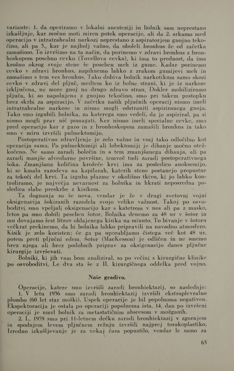 izkašljuje, kar močno moti miren potek operacije, ali da 2. srkamo med operacijo v intratrahealni narkozi neprestano z aspiratorjem gnojno teko- čino, ali pa 5., kar je najbolj važno, da oboleli bronhus že od začetka zamašimo. To izvršimo na ta način, da porinemo v zdravi bronhus z bron- hoskopom posebno cevko (Tovellova cevka), ki ima to prednost, da ima krožno okrog svoje stene še poseben meh iz gume. Kadar porinemo cevko v zdravi bronhus. napihnemo lahko z zrakom gumijevi meh in zamašimo s tem ves bronhus. Tako dobiva bolnik narkotikum samo skozi cevko v zdravi del pljuč, medtem ko iz bolne strani, ki je iz narkoze izključena, ne more gnoj na drugo zdravo stran. Dokler mobiliziramo pljuča, ki so napolnjena z gnojno tekočino, smo pri takem postopku brez skrbi za aspiracijo. V začetku naših pljučnih operacij nismo imeli intratrahealne narkoze in nismo mogli odstraniti aspiriranega gnoja. Tako smo izgubili bolnika, za katerega smo vedeli, da je aspiriral, pa si nismo mogli prav nič pomagati. Ker nismo imeli specialne cevke, smo pred operacijo kar z gazo in z bronhoskopom zamašili bronhus in tako smo v miru izvršili pulmektomijo. Postoperativno zdravljenje je zelo važno in vsaj tako odločilno kot operacija sama. Po pulmektomiji ali lobektomiji je dihanje močno otež- kočeno. Ne samo zaradi bolečin in s tem zmanjšanega dihanja, ali pa zaradi manjše alveolarne površine, temveč tudi zaradi postoperativnega šoka. Zmanjšana količina krožeče krvi ima za posledico anoksemijo, ki se kmalu razodeva na kapilarah, katerih stene postanejo propustne za tekoči del krvi. Ta izguba plazme v okolišno tkivo, ki jo lahko kon- troliramo, je največja nevarnost za bolnika in hkrati neposredna po- sledica slabe preskrbe z kisikom. Ta dognanja so še nova. vendar je že v drugi svetovni vojni oksigenacija šokiranih razodela svojo veliko važnost. Takoj po osvo- boditvi smo vpeljali oksigenacijo kar s katetrom v nos ali pa z masko, letos pa smo dobili poseben šotor. Bolnika denemo za 48 ur v šotor in mu dovajamo šest litrov ohlajenega kisika na minuto, To bivanje v šotoru večkrat prekinemo, da bi bolnika lahko pripravili na navadno atmosfero. Kisik je zelo koristen; če ga pa uporabljamo čistega več kot 48 ur, potem preti pljučni edem. Šotor (MacKesson) je odličen in ne smemo brez njega ali brez podobnih priprav za oksigenacijo danes pljučne kirurgije izvrševati. Bolniki, ki jih vam bom analiziral, so po večini s kirurgične klinike po osvoboditvi. Le dva sta še z II. kirurgičnega oddelka pred vojno. Naše gradivo. Operacije, katere smo izvršili zaradi bronhiektazij, so naslednje: 1. V letu 1936 smo zaradi bronhiektazij izvršili ekstraplevralno plombo (60 let star moški). Uspeh operacije je bil popolnoma negativen. Ekspektoracija je ostala po operaciji popolnoma ista. 14, dan po izvršeni operaciji je umrl bolnik za metastatičnim abscesom v možganih. 2. L. 1959 smo pri 11-letnem dečku zaradi bronhiektazij v zgornjem in spodnjem levem pljučnem režnju izvršili najprej torakoplastiko. Izredno izkašljevanje je za nekaj časa popustilo, vendar le samo za 65