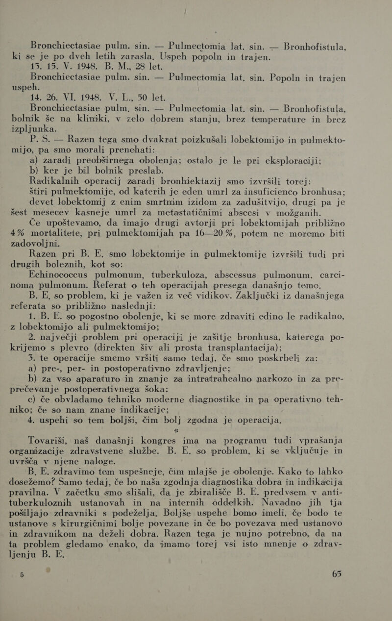 Bronchiectasiae pulm. sin. — Pulmectomia lat. sin. — Bronhofistula, ki se je po dveh letih zarasla. Uspeh popoln in trajen. 13. 15. V. 1948. B. M., 28 let. Bronchiectasiae pulm. sin. — Pulmectomia lat. sin. Popoln in trajen uspeh. t4. 26. Vl. 1948. 'V.-.;:50- let. Bronchiectasiae pulm, sin. — Pulmectomia lat. sin. — Bronhofistula, bolnik še na kliniki, v zelo dobrem stanju, brez temperature in brez izpljunka. P. S. — Razen tega smo dvakrat poizkušali lobektomijo in pulmekto- mijo, pa smo morali prenehati: a) zaradi preobširnega obolenja; ostalo je le pri eksploraciji; b) ker je bil bolnik preslab. Radikalnih operacij zaradi bronhiektazij smo izvršili torej: štiri pulmektomije, od katerih je eden umrl za insuficienco bronhusa; devet lobektomij z enim smrtnim izidom za zadušitvijo, drugi pa je šest mesecev kasneje umrl za metastatičnimi abscesi v možganih. Če upoštevamo, da imajo drugi avtorji pri lobektomijah približno 4% mortalitete, pri pulmektomijah pa 16—20 %, potem ne moremo biti zadovoljni. Razen pri B. E. smo lobektomije in pulmektomije izvršili tudi pri drugih boleznih, kot so: Echinococcus pulmonum, tuberkuloza, abscessus pulmonum, carci- noma pulmonum. Referat o teh operacijah presega današnjo temo. B. E. so problem, ki je važen iz več vidikov. Zaključki iz današnjega referata so približno naslednji: 1. B. E. so pogostno obolenje, ki se more zdraviti edino le radikalno, z lobektomijo ali pulmektomijo; 2. največji problem pri operaciji je zašitje bronhusa, katerega po- krijemo s plevro (direkten šiv ali prosta transplantacija); 3. te operacije smemo vršiti samo tedaj, če smo poskrbeli za: a) pre-, per- in postoperativno zdravljenje: b) za vso aparaturo in znanje za intratrahealno narkozo in za pre- prečevanje postoperativnega šoka: c) če obvladamo tehniko moderne diagnostike in pa operativno teh- niko; če so nam znane indikacije; 4. uspehi so tem boljši, čim bolj zgodna je operacija. Tovariši, naš današnji kongres ima na programu tudi vprašanja organizacije zdravstvene službe. B. E. so problem, ki se vključuje in uvršča v njene naloge. B. E. zdravimo tem uspešneje, čim mlajše je obolenje. Kako to lahko dosežemo? Samo tedaj, če bo naša zgodnja diagnostika dobra in indikacija pravilna. V začetku smo slišali, da je zbirališče B. E. predvsem v anti- tuberkuloznih ustanovah in na internih oddelkih. Navadno jih tja pošiljajo zdravniki s podeželja. Boljše uspehe bomo imeli, če bodo te ustanove s kirurgičnimi bolje povezane in če bo povezava med ustanovo in zdravnikom na deželi dobra. Razen tega je nujno potrebno, da na ta problem gledamo enako, da imamo torej vsi isto mnenje o zdrav- ljenju B. E.