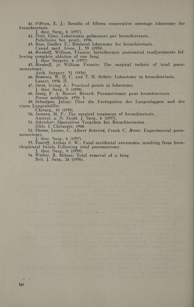 41. O'Brien, E. J.: Results of fifteen consecutive onestage lobeciomy for bronchiectasis. J. thor. Surg., 6. (1957). 42. Pieri, Gino: Lobectomia polmonare per bronchiectasie. Policlinico Sez. pract., 19536. 43. Ross, Dudley E.: Bilateral lobectomy for bronchiectasis. Canad. med. Assoc. J., 39 (1958). 44. Rienhoff, William, Francis: Intrathoracic anatomical readjustments fol- lowing complete ablation of one lung. J. thor. Surgery, 6 (1957). 45. Rienhoff, jr. William Francis: The surgical technic of total pneu- monectomy. Arch. Surgery, 52 (1956). 46. Romanis, W. H. C. and T. H. Sellors: Lobectomy in bronchiectasis. Lancet. 1956. II. 47. Sarot, Irving A.: Practical points in lobectomy. J. thor. Surg., 8 (1959). 48. Santy, P. A. Marcel. Bćrard: Pneumćctomie pour bronchiectasis. Presse mćdicale. 1958. I. 49. Sebastyen, Julius: Uber die Exstirpation der Lungenlappen und der einen Lungenhalfte. Chirurg., 10 (1958). 50. Susman, M. P.: The surgical treatment of bronchiectasis. Austral. a. N. Zeald. J. Surg., 6 (1957). 51. Scheicher: Operatives Vorgehen bei Bronchiectasien. Ztblt. f. Chirurgie, 1940. 52. Thoma, Lester, C. Albert Behrend, Frank C. Mann: Experimental pneu- monectomy. J. thor. Surg., 6 (1957). 53. Touroff, Arthus S. W.: Fatal. accidental anoxaemia resulting from bron- chopleural fistula Following total pneumoctomy. J. thor. Surg., 8 (1959). 54. Walker, R. Milnes: Total removal of a lung. Brit. J. Surg., 24 (1956).