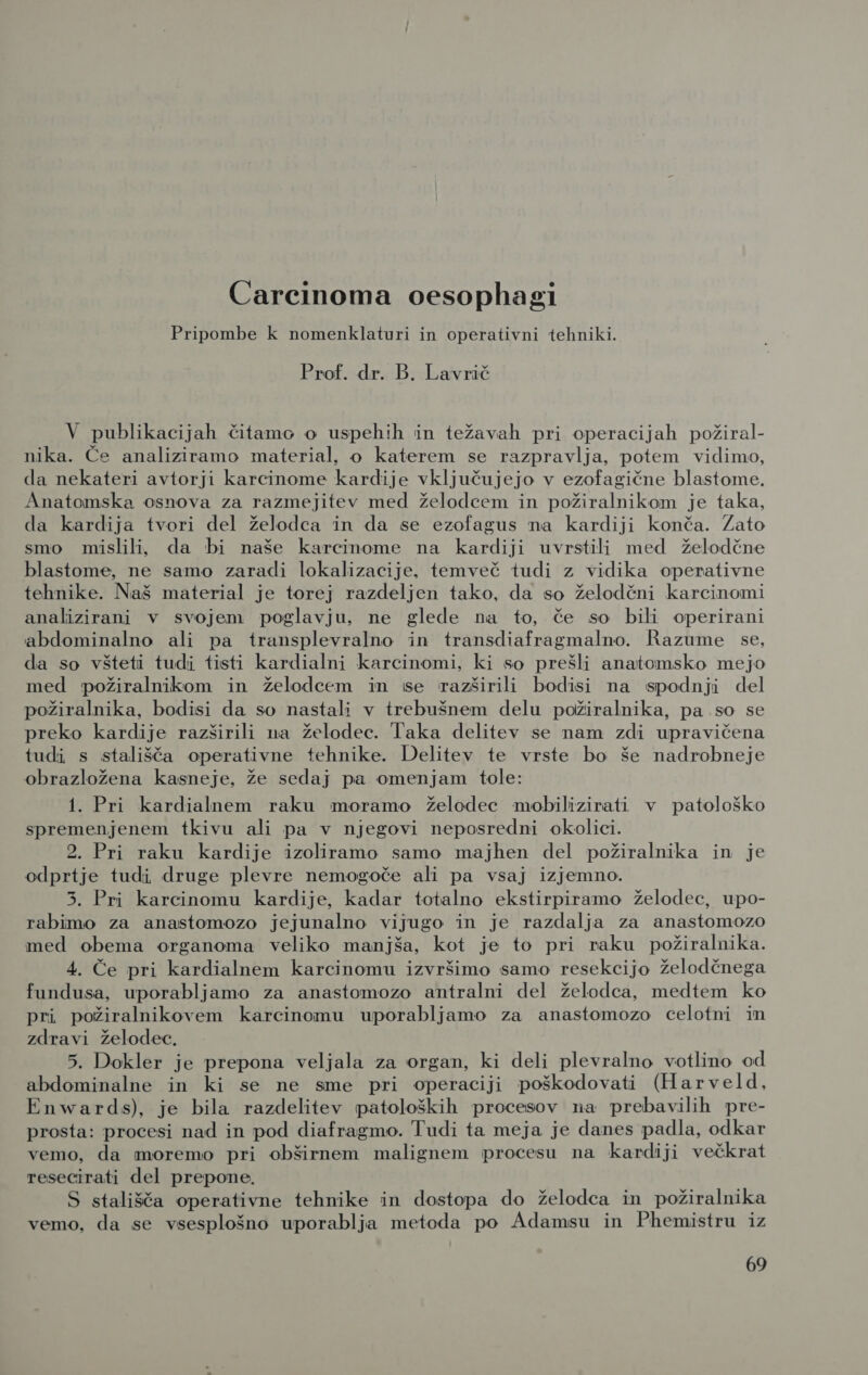 Carcinoma oesophagi Pripombe k nomenklaturi in operativni tehniki. Prof. dr. B. Lavrič V publikacijah čitamo o uspehih in težavah pri operacijah požiral- nika. Če analiziramo material, o katerem se razpravlja, potem vidimo, da nekateri avtorji karcinome kardije vključujejo v ezofagične blastome. Anatomska osnova za razmejitev med želodcem in požiralnikom je taka, da kardija tvori del želodca in da se ezofagus na kardiji konča. Zato smo mislili, da bi naše karcinome na kardiji uvrstili med želodčne blastome, ne samo zaradi lokalizacije, temveč tudi z vidika operativne tehnike. Naš material je torej razdeljen tako, da so želodčni karcinomi analizirani v svojem poglavju, ne glede na to, če so bili operirani abdominalno ali pa transplevralno in transdiafragmalno. Razume se, da so všteti tudi tisti kardialni karcinomi, ki so prešli anatomsko mejo med požiralnikom in želodcem in se razširili bodisi na spodnji del požiralnika, bodisi da so nastali v trebušnem delu požiralnika, pa so se preko kardije razširili na želodec. Taka delitev se nam zdi upravičena tudi s stališča operativne tehnike. Delitev te vrste bo še nadrobneje obrazložena kasneje, že sedaj pa omenjam tole: 1. Pri kardialnem raku moramo želodec mobilizirati v patološko spremenjenem tkivu ali pa v njegovi neposredni okolici. 2. Pri raku kardije izoliramo samo majhen del požiralnika in je odprtje tudi druge plevre nemogoče ali pa vsaj izjemno. 3. Pri karcinomu kardije, kadar totalno ekstirpiramo želodec, upo- rabimo za anastomozo jejunalno vijugo in je razdalja za anastomozo med obema organoma veliko manjša, kot je to pri raku požiralnika. 4. Če pri kardialnem karcinomu izvršimo samo resekcijo želodčnega fundusa, uporabljamo za anastomozo antralni del želodca, medtem ko Pri požiralnikovem karcinomu uporabljamo za anastomozo celotni in zdravi želodec. 5. Dokler je prepona veljala za organ, ki deli plevralno votlino od abdominalne in ki se ne sme pri operaciji poškodovati (Harveld, Enwards), je bila razdelitev patoloških procesov na prebavilih pre- prosta: procesi nad in pod diafragmo. Tudi ta meja je danes padla, odkar vemo, da moremo pri obširnem malignem procesu na kardiji večkrat resecirati del prepone. S stališča operativne tehnike in dostopa do želodca in požiralnika vemo, da se vsesplošno uporablja metoda po Adamsu in Phemistru iz