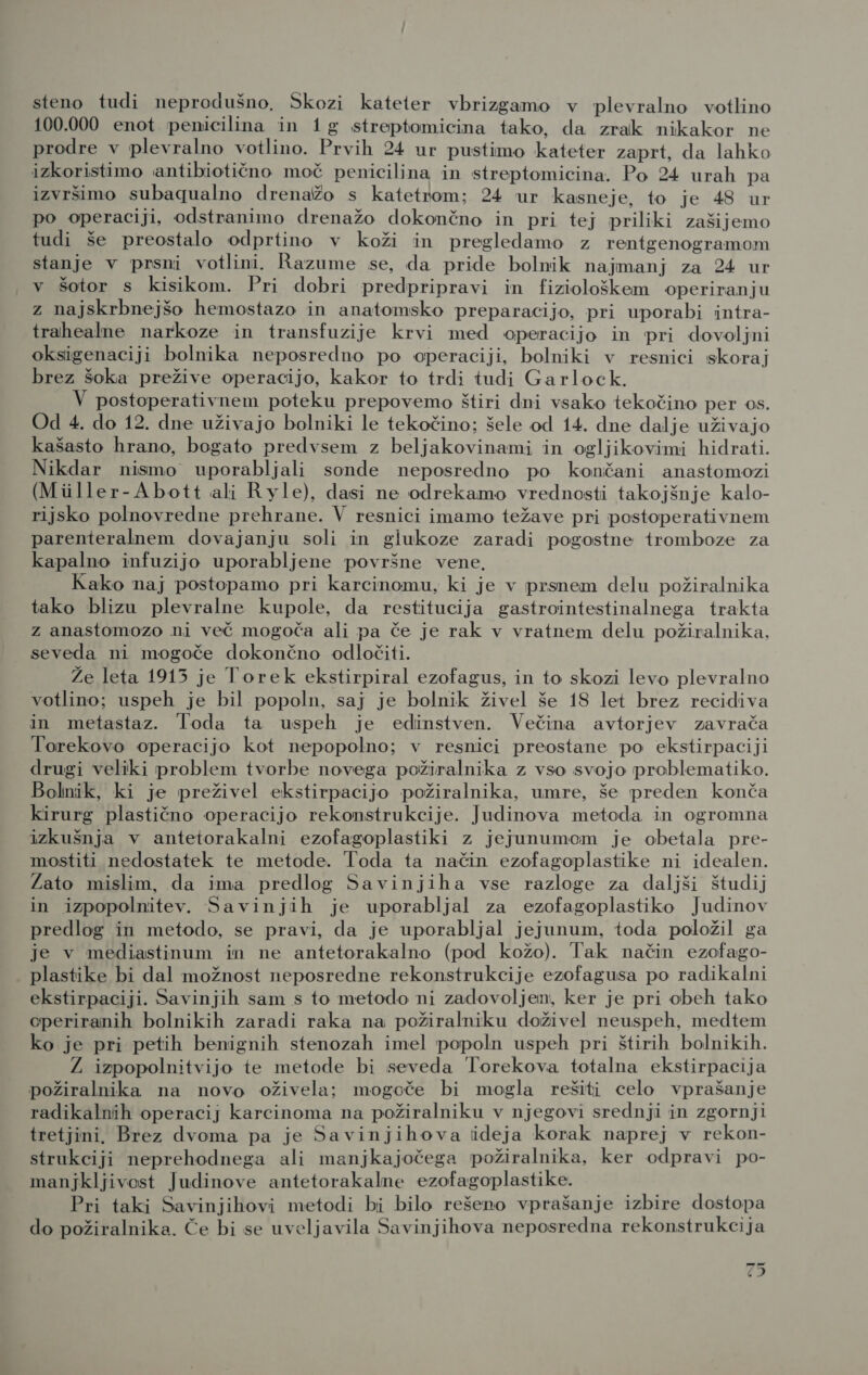 100.000 enot penicilina in 1g streptomicina tako, da zrak nikakor ne prodre v plevralno votlino. Prvih 24 ur pustimo kateter zaprt, da lahko izkoristimo antibiotično moč penicilina in streptomicina. Po 24 urah pa izvršimo subaqualno drenažo s katetrom:; 24 ur kasneje, to je 48 ur po operaciji, odstranimo drenažo dokončno in pri tej priliki zašijemo tudi še preostalo odprtino v koži in pregledamo z rentgenogramom stanje v prsni votlini. Razume se, da pride bolnik najmanj za 24 ur v šotor s kisikom. Pri dobri predpripravi in fiziološkem operiranju z najskrbnejšo hemostazo in anatomsko preparacijo, pri uporabi intra- trahealne narkoze in transfuzije krvi med operacijo in pri dovoljni oksigenaciji bolnika neposredno po operaciji, bolniki v resnici skoraj brez šoka prežive operacijo, kakor to trdi tudi Garlock. V postoperativnem poteku prepovemo štiri dni vsako tekočino per os. Od 4. do 12. dne uživajo bolniki le tekočino; šele od 14. dne dalje uživajo kašasto hrano, bogato predvsem z beljakovinami in ogljikovimi hidrati. Nikdar nismo uporabljali sonde neposredno po končani anastomozi (Miller-Abott ali Ryle), dasi ne odrekamo vrednosti takojšnje kalo- rijsko polnovredne prehrane. V resnici imamo težave pri postoperativnem parenteralnem dovajanju soli in glukoze zaradi pogostne tromboze za kapalno infuzijo uporabljene površne vene. Kako naj postopamo pri karcinomu, ki je v prsnem delu požiralnika tako blizu plevralne kupole, da restitucija gastrointestinalnega trakta z anastomozo ni več mogoča ali pa če je rak v vratnem delu požiralnika, seveda ni mogoče dokončno odločiti. Že leta 1913 je Torek ekstirpiral ezofagus, in to skozi levo plevralno votlino; uspeh je bil popoln, saj je bolnik živel še 18 let brez recidiva in metastaz. Toda ta uspeh je edinstven. Večina avtorjev zavrača Torekovo operacijo kot nepopolno; v resnici preostane po ekstirpaciji drugi veliki problem tvorbe novega požiralnika z vso svojo problematiko. Bolnik, ki je preživel ekstirpacijo požiralnika, umre, še preden konča kirurg plastično operacijo rekonstrukcije. Judinova metoda in ogromna izkušnja v antetorakalni ezofagoplastiki z jejunumom je obetala pre- mostiti nedostatek te metode. Toda ta način ezofagoplastike ni idealen. Zato mislim, da ima predlog Savinjiha vse razloge za daljši študij in izpopolnitev. Savinjih je uporabljal za ezofagoplastiko Judinov predlog in metodo, se pravi, da je uporabljal jejunum, toda položil ga je v mediastinum in ne antetorakalno (pod kožo). Tak način ezofago- plastike bi dal možnost neposredne rekonstrukcije ezofagusa po radikalni ekstirpaciji. Savinjih sam s to metodo ni zadovoljen, ker je pri obeh tako operiranih bolnikih zaradi raka na požiralniku doživel neuspeh, medtem ko je pri petih benignih stenozah imel popoln uspeh pri štirih bolnikih. Ž izpopolnitvijo te metode bi seveda Iorekova totalna ekstirpacija požiralnika na novo oživela; mogoče bi mogla rešiti celo vprašanje radikalnih operacij karcinoma na požiralniku v njegovi srednji in zgornji tretjini. Brez dvoma pa je Savinjihova iideja korak naprej v rekon- strukciji neprehodnega ali manjkajočega požiralnika, ker odpravi po- manjkljivost Judinove antetorakalne ezofagoplastike. Pri taki Savinjihovi metodi bi bilo rešeno vprašanje izbire dostopa do požiralnika. Če bi se uveljavila Savinjihova neposredna rekonstrukcija 43