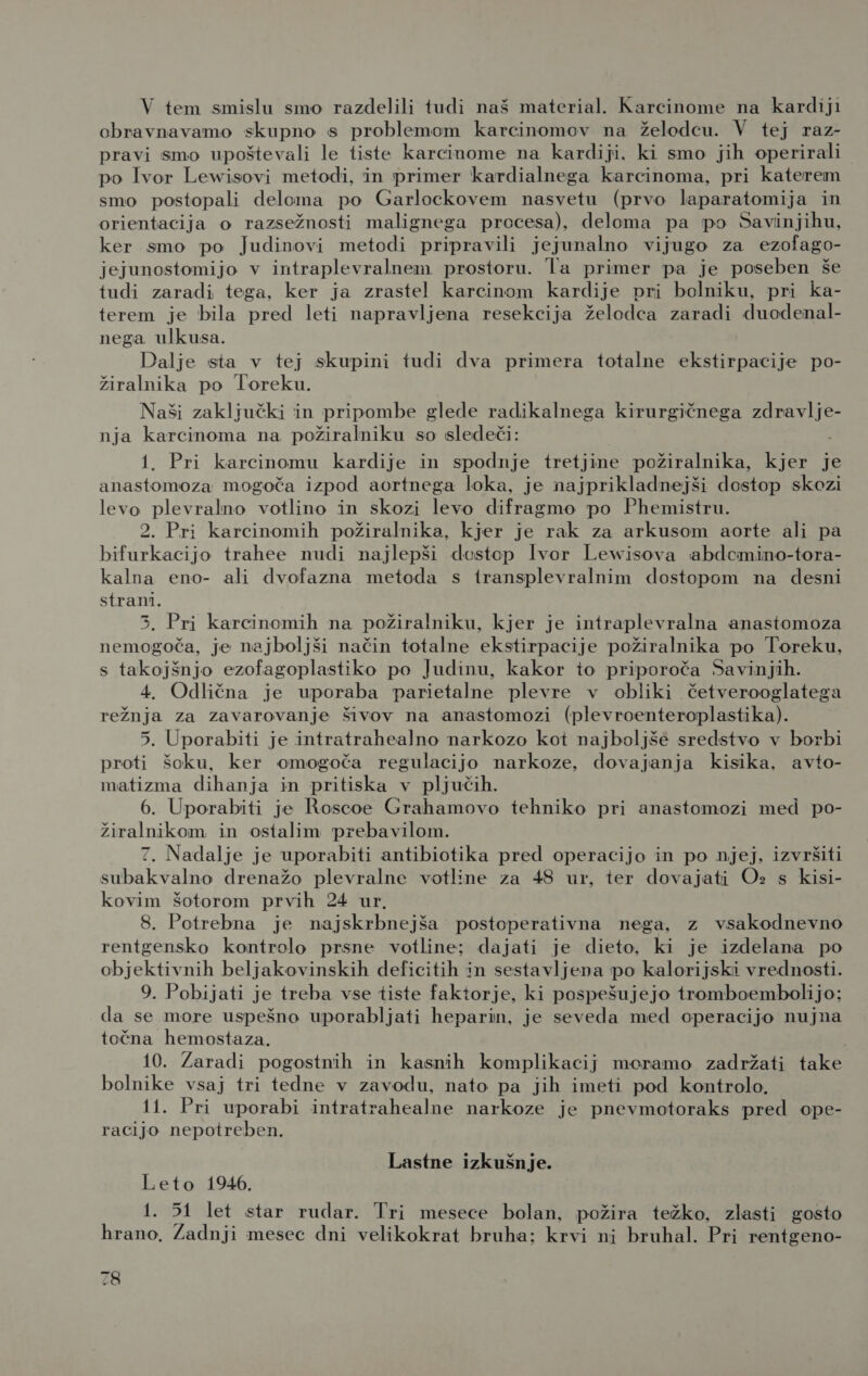 V tem smislu smo razdelili tudi naš material. Karcinome na kardiji obravnavamo skupno s problemom karcinomov na želodcu. V tej raz- pravi smo upoštevali le tiste karcinome na kardiji. ki smo jih operirali po Ivor Lewisovi metodi, in primer kardialnega karcinoma, pri katerem smo postopali deloma po Garlockovem nasvetu (prvo laparatomija in orientacija o razsežnosti malignega procesa), deloma pa po Savinjihu, ker smo po Judinovi metodi pripravili jejunalno vijugo za ezolago- jejunostomijo v intraplevralnem prostoru. la primer pa je poseben še tudi zaradi tega, ker ja zrastel karcinom kardije pri bolniku, pri ka- terem je bila pred leti napravljena resekcija želodca zaradi duodenal- nega ulkusa. Dalje sta v tej skupini tudi dva primera totalne ekstirpacije po- žiralnika po Toreku. Naši zaključki in pripombe glede radikalnega kirurgičnega zdravlje- nja karcinoma na požiralniku so sledeči: 1. Pri karcinomu kardije in spodnje tretjine požiralnika, kjer je anastomoza mogoča izpod aortnega loka, je najprikladnejši dostop skozi levo plevralno votlino in skozi levo difragmo po Phemistru. 2. Pri karcinomih požiralnika, kjer je rak za arkusom aorte ali pa bifurkacijo trahee nudi najlepši dostop lvor Lewisova abdemino-tora- kalna eno- ali dvofazna metoda s transplevralnim dostopom na desni strani. 35, Pri karcinomih na požiralniku, kjer je intraplevralna anastomoza nemogoča, je najboljši način totalne ekstirpacije požiralnika po Toreku, s takojšnjo ezofagoplastiko po Judinu, kakor to priporoča Savinjih. 4. Odlična je uporaba parietalne plevre v obliki četverooglatega režnja za zavarovanje šivov na anastomozi (plevroenteroplastika). 5. Uporabiti je intratrahealno narkozo kot najboljše sredstvo v borbi proti šoku, ker omogoča regulacijo narkoze, dovajanja kisika, avto- matizma dihanja in pritiska v pljučih. 6. Uporabiti je Roscoe Grahamovo tehniko pri anastomozi med po- žiralnikom in osialim prebavilom. 7. Nadalje je uporabiti antibiotika pred operacijo in po njej, izvršiti subakvalno drenažo plevralne votline za 48 ur, ter dovajati O» s kisi- kovim šotorom prvih 24 ur. 8. Potrebna je najskrbnejša postoperativna nega, z vsakodnevno rentgensko kontrolo prsne votline; dajati je dieto, ki je izdelana po objektivnih beljakovinskih deficitih in sestavljena po kalorijski vrednosti. 9. Pobijati je treba vse tiste faktorje, ki pospešujejo tromboembolijo; da se more uspešno uporabljati heparin, je seveda med operacijo nujna točna hemostaza. | 10. Zaradi pogostnih in kasnih komplikacij moramo zadržati take bolnike vsaj tri tedne v zavodu, nato pa jih imeti pod kontrolo. 11. Pri uporabi intratrahealne narkoze je pnevmotoraks pred ope- racijo nepotreben. Lastne izkušnje. Leto 1946. 1. 51 let star rudar. Tri mesece bolan, požira težko, zlasti gosto hrano, Zadnji mesec dni velikokrat bruha: krvi ni bruhal. Pri rentgeno-