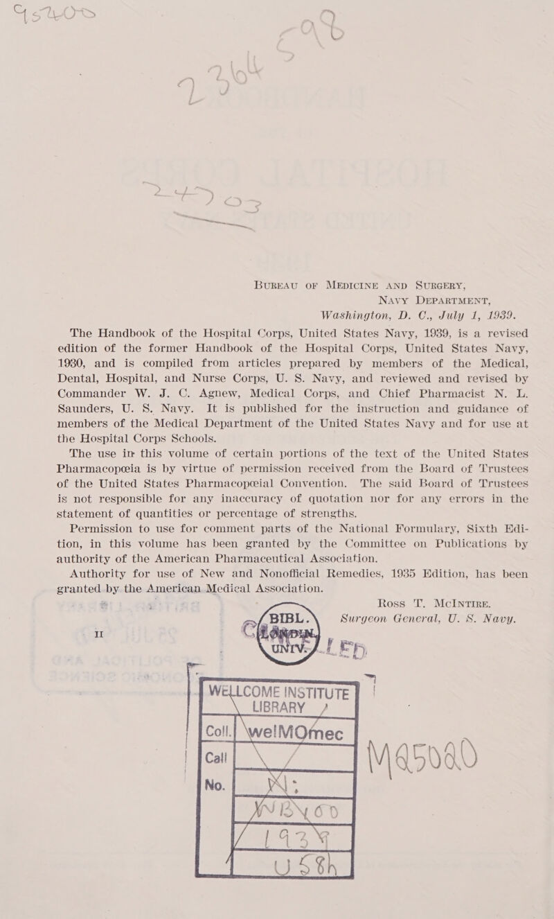 eter est A cnn BUREAU OF MEDICINE AND SURGERY, Navy DEPARTMENT, Washington, D. C., July 1, 1939. The Handbook of the Hospital Corps, United States Navy, 1939, is a revised edition of the former Handbook of the Hospital Corps, United States Navy, 1930, and is compiled from articles prepared by members of the Medical, Dental, Hospital, and Nurse Corps, U. 8S. Navy, and reviewed and revised by Commander W. J. C. Agnew, Medical Corps, and Chief Pharmacist N. L. Saunders, U. 8S. Navy. It is published for the instruction and guidance of members of the Medical Department of the United States Navy and for use at the Hospital Corps Schools. The use in this volume of certain portions of the text of the United States Pharmacopeeia is by virtue of permission received from the Board of Trustees of the United States Pharmacopeial Convention. The said Board of Trustees is not responsible for any inaccuracy of quotation nor for any errors in the statement of quantities or percentage of strengths. Permission to use for comment parts of the National Formulary, Sixth Edi- tion, in this volume has been granted by the Committee on Publications by authority of the American Pharmaceutical Association. Authority for use of New and Nonofficial Remedies, 1935 Edition, has been granted by the American Medical Association. = Ross T. McIntire. Surgeon General, U. S. Navy. 