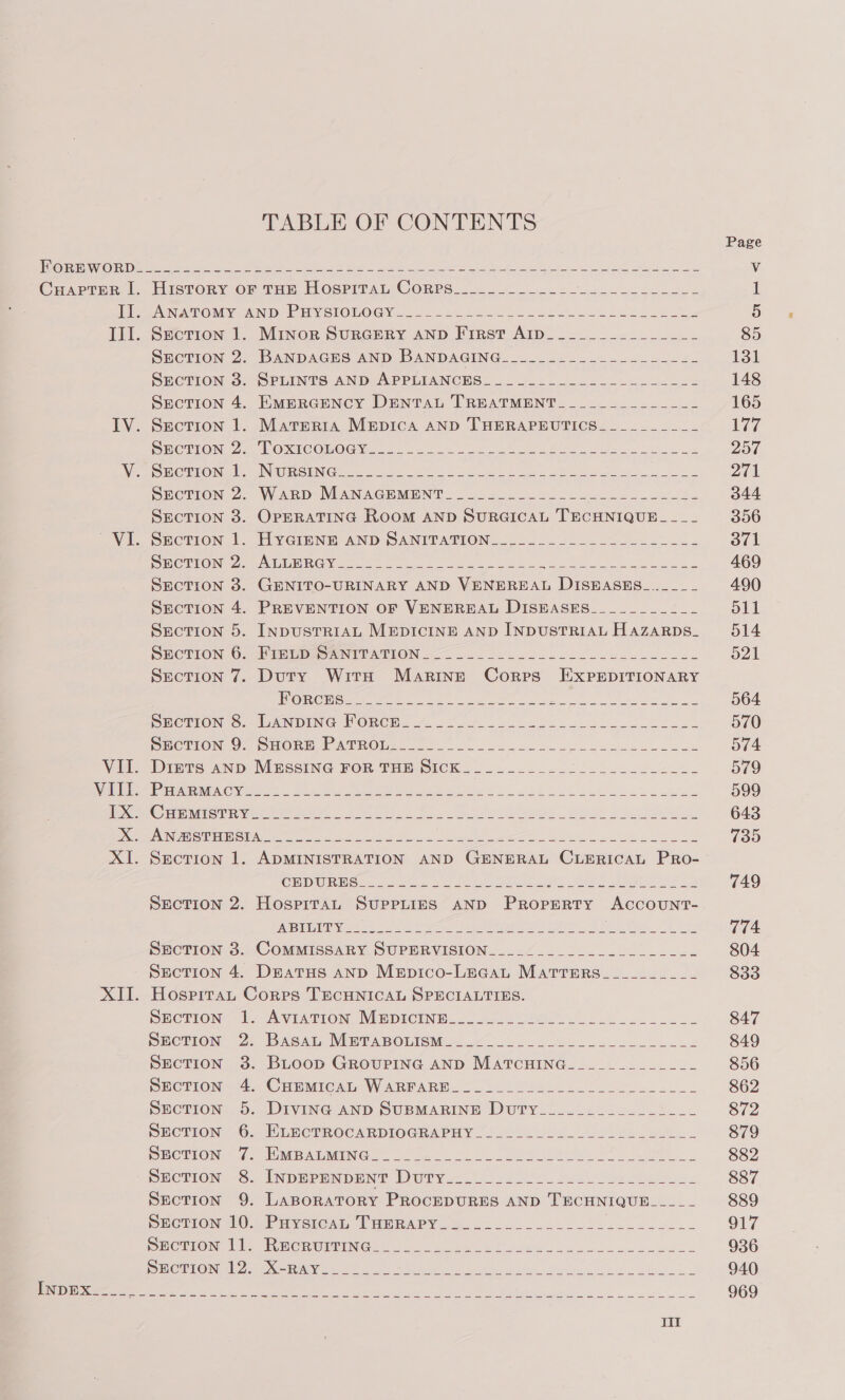 TABLE OF CONTENTS ANATOMY AND PHY SIONOGY 1.72 222222002 cecen coe ee SL Section 1. Minor SURGERY AND First AID______________- SECTION 2. BANDAGES AND BANDAGING__-__..--.---------- SECTION 3. SPLINTS AND APPLIANCRS.......=~-22.- 2-3. -2 SrecTION 4. EMERGENCY DENTAL TREATMENT ____________~_ Section 1. Mareria Mepica AND THERAPEUTICS_________- SO UION 20) UONCHOOMOG Vets le Fes a tt SEOCTTON 2. WARD MANACEMENT_ 552..5. 22. 0055.22. 202.2. SECTION 3. OPERATING ROOM AND SURGICAL TECHNIQUE_-_-_-_ SECTION |. HYGIENE AND SANITATION.......2-....--...-.- SO TROING ee Tae CG ee gw tae ae Ds a De eS SECTION 38. GENITO-URINARY AND VENEREAL DISEASES_..____ SEcTION 4. PREVENTION OF VENEREAL DISEASES__________- Section 5. InpusTrR1AL MEDICINE AND INDUSTRIAL HazarpDs_ SECTION ©: -PEWEDASTINITATION 22. = oe ence ce eae nn ess Section 7. Duty Witnh Marine Cores HExXPpEepItvIoNARY EOS L CL DS ae . em I eraeee eE ee SECTION S. LUGNDING PORCH 24: 2.022222 se ol ee SECTION OF SHORE LT ATROMs.. oe 222 eee cece seeks ce eae Diznts AND MESSING FoR THE SicK___.__...-22_...-_.___- Peep OR Cie a ee ee ee ne ee Se et Cena th Vane eee 9 oe el Oe | ee bE ee Section 1. ADMINISTRATION AND GENERAL CLERICAL PRO- Hospitat Corres TECHNICAL SPECIALTIES.  pcTion— [= AVIATION: MEDICINE... 05022 oe42.. 2 ee ko SECTION 2; BAgAL, MmPABOLISM..W&lt;s o e e ee e SECTION 3. BLOOD GROUPING AND MaATcCHING____________- SECTION 4. CHEMICAIn WARFARE &lt;-. i. sse.h. 22 eee tee SECTION 5. DIVING AND SUBMARINE DutTy_______________- SECTION 6. ELHCTROCARDIOGRAPHY 2222.20.02. 55.524.. DECTEEON © 75 OMB OLSING. Jue tL Le ee SEeION 5. INDEPENDENG DUTY 2002224. Ses eee SEcTION 9. LaBoRATORY PROCEDURES AND TECHNIQUE_-____ pHcTION 10. Puvercesl, TPaeRAPY.=_....._..-..2..-—- ae ee Swcmion Ik) Rwenwipinc. 2 &lt;2 ee 2 eh ew eee EO PRON Gl OX ee ee a er ee ee ee a  Page 85 131 148 165 Wire 257 271 344 356 371 469 490 511 514 o21 564 570 574 579 599 643 735 749 774 804 833 847 849 856 862 872 879 882 887 889 O17 936 940 969