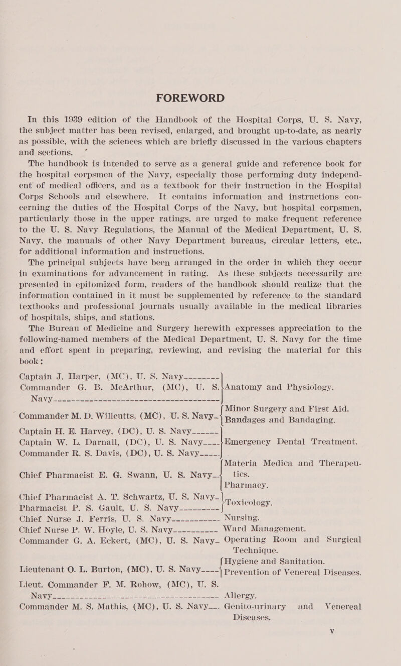 FOREWORD In this 1989 edition of the Handbook of the Hospital Corps, U. 8S. Navy, the subject matter has been revised, enlarged, and brought up-to-date, as nearly as possible, with the sciences which are briefly discussed in the various chapters and sections. The handbook is intended to serve as a general guide and reference book for the hospital corpsmen of the Navy, especially those performing duty independ- ent of medical officers, and as a textbook for their instruction in the Hospital Corps Schools and elsewhere. It contains information and instructions con- cerning the duties of the Hospital Corps of the Navy, but hospital corpsmen, particularly those in the upper ratings, are urged to make frequent reference to the U. S. Navy Regulations, the Manual of the Medical Department, U. S. Navy, the manuals of other Navy Department bureaus, circular letters, ete., for additional information and instructions. The principal subjects have been arranged in the order in which they occur in examinations for advancement in rating. As these subjects necessarily are presented in epitomized form, readers of the handbook should realize that the information contained in it must be supplemented by reference to the standard textbooks and professional journals usually available in the medical libraries of hospitals, ships, and stations. The Bureau of Medicine and Surgery herewith expresses appreciation to the following-hamed members of the Medical Department, U. S. Navy for the time and effort spent in preparing, reviewing, and revising the material for this book; Captain J. Harper, (MC), U. S. Navy-------- Commander G. B. McArthur, (MC), U. S.$Anatomy and Physiology. ; Minor Surgery and First Aid. Commander M. D. Willcutts, (MC), U.S. Navy-| Bandages and Bandaging. Captain H. BE. Harvey, (DC), U. S. Navy_----- Captain W. L. Darnall, (DC), U. S. Navy__--}Hmergency Dental Treatment. Commander R. S. Davis, (DC), U. 8S. Navy--__. Materia Medica and Therapeu- Chief Pharmacist E. G. Swann, U. S. Navy_+_ tics. Pharmacy. Chief Pharmacist A. T. Schwartz, U. S. Navy-— |Toxieolog Pharmacist P. 8. Gault, U. S. Navy--------- BY. Chieti Nurse J; Werris, U...8. Navy-.2...--.— Nursing. Chief Nurse P. W. Hoyle, U. S. Navy_--------- Ward Management. Commander G. A. Eckert, (MC), U. S. Navy Operating Room and Surgical Technique. {Hygiene and Sanitation. Lieutenant O. L. Burton, (MC), U. 8. Navy----) prevention of Venereal Diseases. Lieut. Commander F. M. Rohow, (MC), U. 8.  NER eee ey ee eee ea eee Allergy. Commander M. 8. Mathis, (MC), U. S. Navy_-. Genito-urinary and _ Venereal Diseases.