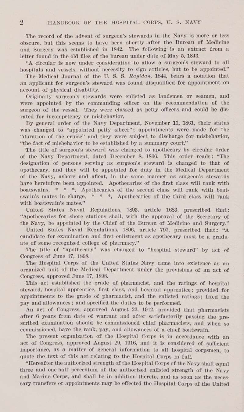 The record of the advent of surgeon’s stewards in the Navy is more or less obscure, but this seems to have been shortly after the Bureau of Medicine and Surgery was established in 1842. The following is an extract from a letter found in the old files of the bureau under date of May 5, 1843. “A circular is now under consideration to allow a surgeon’s steward to all hospitals and vessels, without necessity to sign articles, but to be appointed.” The Medical Journal of the U. S. S. Rapidan, 1844, bears a notation that an applicant for surgeon’s steward was found disqualified for appointment on account of physical disability. Originally surgeon’s stewards were enlisted as landsmen or seamen, and were appointed by the commanding officer on the recommendation of the surgeon of the vessel. They were classed as petty officers and could be dis- rated for incompetency or misbehavior. By general order of the Navy Department, November 11, 1861, their status was changed to “appointed petty officer’; appointments were made for the “duration of the cruise” and they were subject to discharge for misbehavior, “the fact of misbehavior to be established by a summary court.” The title of surgeon’s steward was changed to apothecary by circular order of the Navy Department, dated December 8, 1866. This order reads: ‘The designation of persons serving as surgeon’s steward is changed to that of apothecary, and they will be appointed for duty in the Medical Department of the Navy, ashore and afloat, in the same manner as surgeon’s stewards have heretofore been appointed. Apothecaries of the first class will rank with boatswains, * * *, Apothecaries of the second class will rank with boat- swain’s mates in charge, * * *, Apothecaries of the third class will rank with boatswain’s mates.” United States Naval Regulations, 1898, article 1683, prescribed that: “Apothecaries for shore stations shall, with the approval of the Secretary of the Navy, be appointed by the Chief of the Bureau of Medicine and Surgery.” United States Naval Regulations, 1896, article 797, prescribed that: “A candidate for examination and first enlistment as apothecary must be a gradu- ate of some recognized college of pharmacy.” The title of “apothecary” was changed to “hospital steward” by act of Congress of June 17, 1898. The Hospital Corps of the United States Navy came into existence as an organized unit of the Medical Department under the provisions of an act of Congress, approved June 17, 1898. This act established the grade of pharmacist, and the ratings of hospital steward, hospital apprentice, first class, and hospital apprentice; provided for appointments to the grade of pharmacist, and the enlisted ratings; fixed the pay and allowances; and specified the duties to be performed. An act of Congress, approved August 22, 1912, provided that pharmacists after 6 years from date of warrant and after satisfactorily passing the pre- scribed examination should be commissioned chief pharmacists, and when so commissioned, have the rank, pay, and allowances of a chief boatswain. The present organization of the Hospital Corps is in accordance with an act of Congress, approved August 29, 1916, and it is considered of sufficient importance, as a matter of general information to all hospital corpsmen, to quote the text of this act relating to the Hospital Corps in full. “Hereafter the authorized strength of the Hospital Corps of the Navy shall equal three and one-half percentum of the authorized enlisted strength of the Navy and Marine Corps, and shall be in addition thereto, and as soon as the neces- sary transfers or appointments may be effected the Hospital Corps of the United