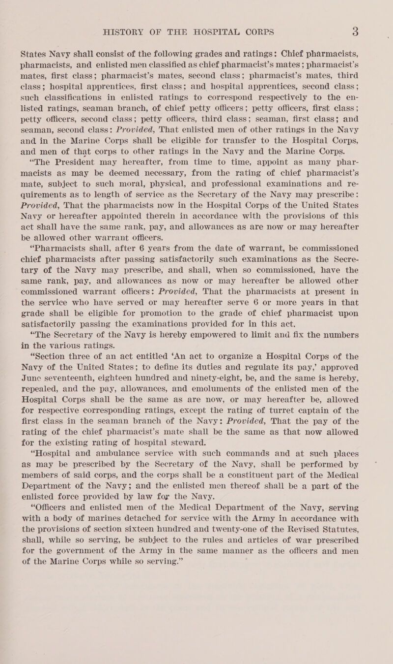 States Navy shall consist of the following grades and ratings: Chief pharmacists, pharmacists, and enlisted men classified as chief pharmacist’s mates ; pharmacist’s mates, first class; pharmacist’s mates, second class; pharmacist’s mates, third class; hospital apprentices, first class; and hospital apprentices, second class; such classifications in enlisted ratings to correspond respectively to the en- listed ratings, seaman branch, of chief petty officers; petty officers, first class; petty officers, second class; petty officers, third class; seaman, first class; and seaman, second class: Provided, That enlisted men of other ratings in the Navy and in the Marine Corps shall be eligible for transfer to the Hospital Corps, and men of that corps to other ratings in the Navy and the Marine Corps. “The President may hereafter, from time to time, appoint as many phar- macists aS may be deemed necessary, from the rating of chief pharmacist’s mate, subject to such moral, physical, and professional examinations and re- quirements as to length of service as the Secretary of the Navy may prescribe: Provided, That the pharmacists now in the Hospital Corps of the United States Navy or hereafter appointed therein in accordance with the provisions of this act Shall have the same rank, pay, and allowances as are now or may hereafter be allowed other warrant officers. “Pharmacists shall, after 6 years from the date of warrant, be commissioned chief pharmacists after passing satisfactorily such examinations as the Secre- tary of the Navy may prescribe, and shali, when so commissioned, have the same rank, pay, and allowances aS now or may hereafter be allowed other commissioned warrant officers: Provided, That the pharmacists at present in the service who have served or may hereafter serve 6 or more years in that grade shall be eligible for promotion to the grade of chief pharmacist upon satisfactorily passing the examinations provided for in this act. “The Secretary of the Navy is hereby empowered to limit and fix the numbers in the various ratings. “Section three of an act entitled ‘An act to organize a Hospital Corps of the Navy of the United States; to define its duties and regulate its pay,’ approved June seventeenth, eighteen hundred and ninety-eight, be, and the same is hereby, repealed, and the pay, allowances, and emoluments of the enlisted men of the Hospital Corps shall be the same as are now, or may hereafter be, allowed for respective corresponding ratings, except the rating of turret captain of the first class in the seaman branch of the Navy: Provided, That the pay of the rating of the chief pharmacist’s mate shall be the same as that now allowed for the existing rating of hospital steward. “Hospital and ambulance service with such commands and at such places as may be prescribed by the Secretary of the Navy, shall be performed by members of said corps, and the corps shall be a constituent part of the Medical Department of the Navy; and the enlisted men thereof shall be a part of the enlisted force provided by law foy the Navy. “Officers and enlisted men of the Medical Department of the Navy,- serving with a body of marines detached for service with the Army in accordance with the provisions of section sixteen hundred and twenty-one of the Revised Statutes, shall, while so serving, be subject to the rules and articles of war prescribed for the government of the Army in the same manner as the officers and men of the Marine Corps while so serving.”