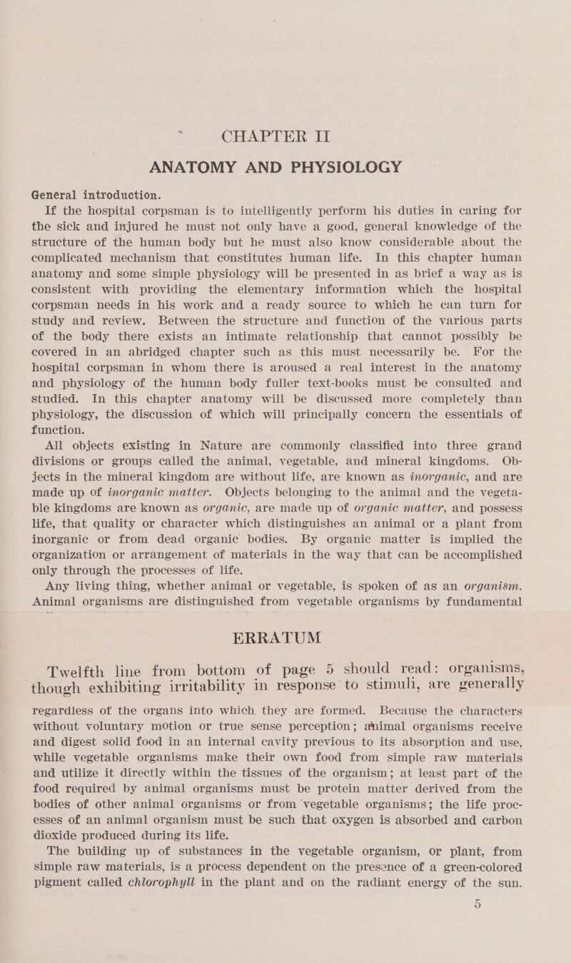 ANATOMY AND PHYSIOLOGY General introduction. If the hospital corpsman is to intelligently perform his duties in caring for the sick and injured he must not only have a good, general knowledge of the structure of the human body but he must also know considerable about the complicated mechanism that constitutes human life. In this chapter human anatomy and some simple physiology will be presented in as brief a way as is consistent with providing the elementary information which the hospital corpsman needs in his work and a ready source to which he can turn for study and review. Between the structure and function of the various parts of the body there exists an intimate relationship that cannot possibly be covered in an abridged chapter such as this must necessarily be. For the hospital corpsman in whom there is aroused a real interest in the anatomy and physiology of the human body fuller text-books must be consulted and studied. In this chapter anatomy will be discussed more completely than physiology, the discussion of which will principally concern the essentials of function. All objects existing in Nature are commonly classified into three grand divisions or groups called the animal, vegetable, and mineral kingdoms. Ob- jects in the mineral kingdom are without life, are known as inorganic, and are made up of inorganic matter. Objects belonging to the animal and the vegeta- ble kingdoms are known as organic, are made up of organic matter, and possess life, that quality or character which distinguishes an animal or a plant from inorganic or from dead organic bodies. By organic matter is implied the organization or arrangement of materials in the way that can be accomplished only through the processes of life. Any living thing, whether animal or vegetable, is spoken of as an organism. Animal organisms are distinguished from vegetable organisms by fundamental ERRATUM Twelfth line from bottom of page 5 should read: organisms, though exhibiting irritability im response to stimuli, are generally regardless of the organs into which, they are formed. Because the characters without voluntary motion or true sense perception; animal organisms receive and digest solid food in an internal cavity previous to its absorption and use, while vegetable organisms make their own food from simple raw materials and utilize it directly within the tissues of the organism; at least part of the food required by animal organisms must be protein matter derived from the bodies of other animal organisms or from vegetable organisms; the life proc- esses of an animal organism must be such that oxygen is absorbed and carbon dioxide produced during its life. The building up of substances in the vegetable organism, or plant, from simple raw materials, is a process dependent on the presence of a green-colored pigment called chlorophyll in the plant and on the radiant energy of the sun. 5)