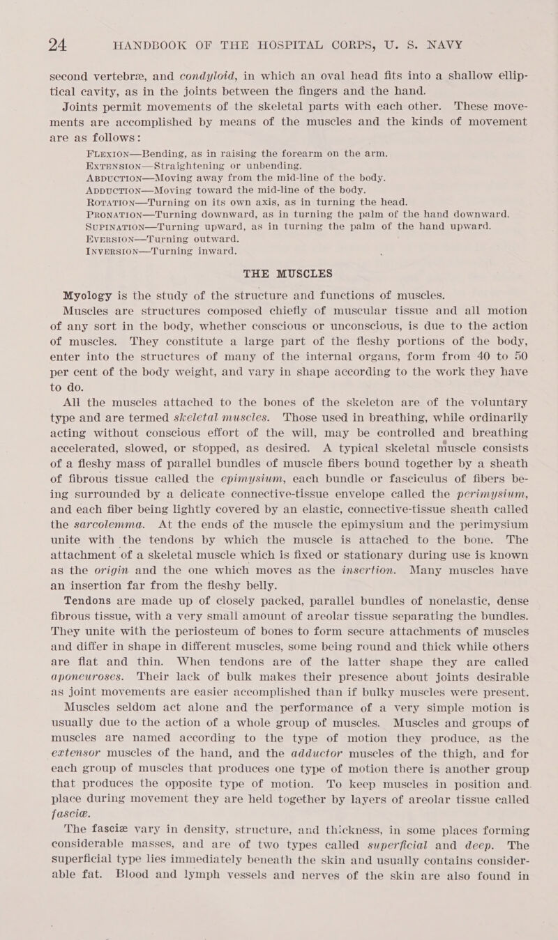 second vertebrie, and condyloid, in which an oval head fits into a shallow ellip- tical cavity, as in the joints between the fingers and the hand. Joints permit movements of the skeletal parts with each other. These move- ments are accomplished by means of the muscles and the kinds of movement are as follows: FLEXION—Bending, as in raising the forearm on the arm. ExTENSION—Straightening or unbending. ABDUCTION—Moving away from the mid-line of the body. ApbpucTION—Moving toward the mid-line of the body. RoraTion—Turning on its own axis, as in turning the head. PRONATION—Turning downward, as in turning the palm of the hand downward. SUPINATION—Turning upward, aS in turning the palm of the hand upward. Evrersion—Turning outward. INVERSION—Turning inward.  THE MUSCLES Myology is the study of the structure and functions of muscles. Muscles are structures composed chiefly of muscular tissue and all motion of any sort in the body, whether conscious or unconscious, is due to the action of muscles. They constitute a large part of the fleshy portions of the body, enter into the structures of many of the internal organs, form from 40 to 50 per cent of the body weight, and vary in shape according to the work they have to do. All the muscles attached to the bones of the skeleton are of the voluntary type and are termed skeletal muscles. Those used in breathing, while ordinarily acting without conscious effort of the will, may be controlled and breathing accelerated, slowed, or stopped, as desired. A typical skeletal muscle consists of a fleshy mass of parallel bundles of muscle fibers bound together by a sheath of fibrous tissue called the epimysium, each bundle or fasciculus of fibers be- ing surrounded by a delicate connective-tissue envelope called the perimysium, and each fiber being lightly covered by an elastic, connective-tissue sheath called the sarcolemma. At the ends of the muscle the epimysium and the perimysium unite with the tendons by which the muscle is attached to the bone. The attachment of a skeletal muscle which is fixed or stationary during use is known as the origin and the one which moves as the insertion. Many muscles have an insertion far from the fleshy belly. Tendons are made up of closely packed, parallel bundles of nonelastic, dense fibrous tissue, with a very small amount of areolar tissue separating the bundles. They unite with the periosteum of bones to form secure attachments of muscles and differ in shape in different muscles, some being round and thick while others are flat and thin. When tendons are of the latter shape they are called aponeuroses. Their lack of bulk makes their presence about joints desirable as joint movements are easier accomplished than if bulky muscles were present. Muscles seldom act alone and the performance of a very simple motion is usually due to the action of a whole group of muscles. Muscles and groups of muscles are named according to the type of motion they produce, as the extensor muscles of the hand, and the adductor muscles of the thigh, and for each group of muscles that produces one type of motion there is another group that produces the opposite type of motion. To keep muscles in position and. place during movement they are held together by layers of areolar tissue called fascie. The fascie vary in density, structure, and thickness, in some places forming considerable masses, and are of two types called superficial and deep. The superficial type lies immediately beneath the skin and usually contains consider- able fat. Blood and lymph vessels and nerves of the skin are also found in