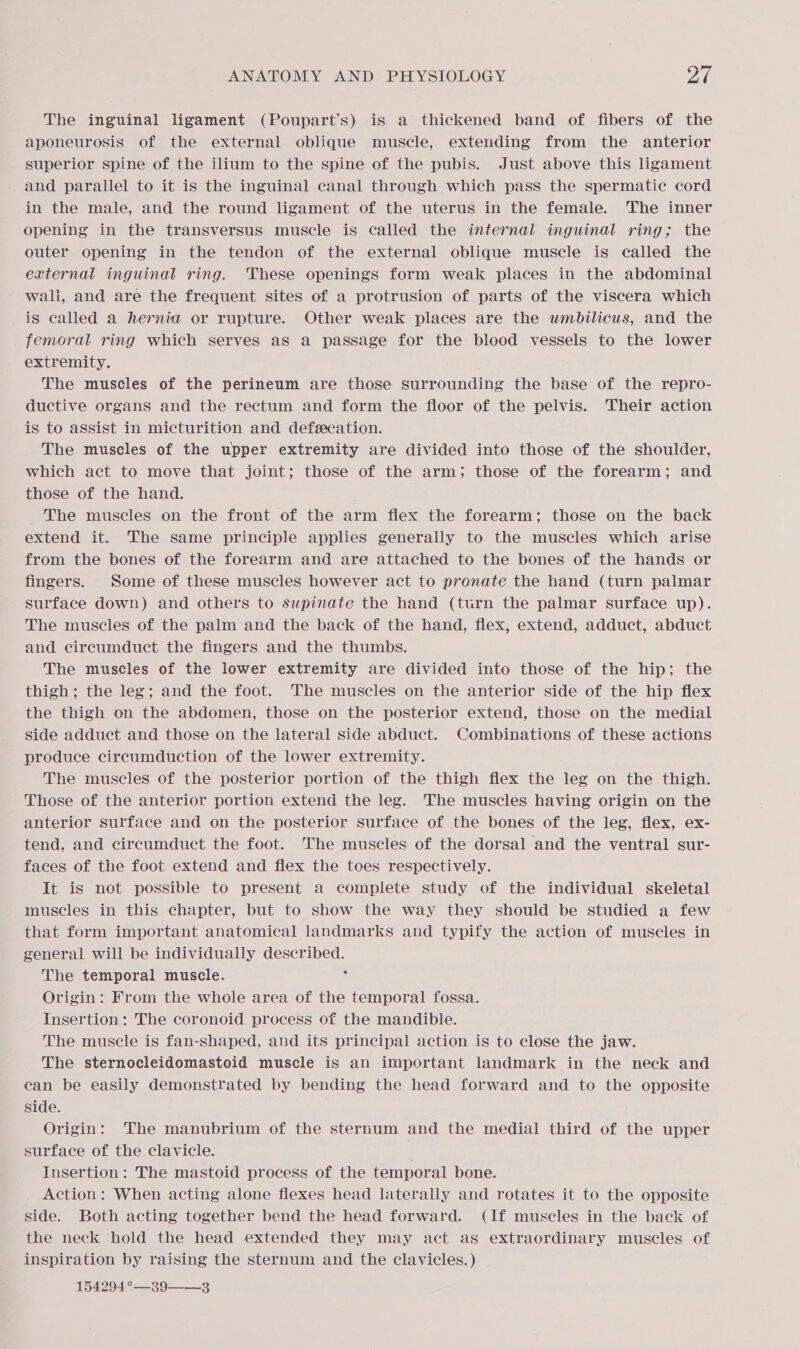 The inguinal ligament (Poupart’s) is a thickened band of fibers of the aponeurosis of the external oblique muscle, extending from the anterior superior spine of the ilium to the spine of the pubis. Just above this ligament and parallel to it is the inguinal canal through which pass the spermatic cord in the male, and the round ligament of the uterus in the female. The inner opening in the transversus muscle is called the internal inguinal ring; the outer opening in the tendon of the external oblique muscle is called the external inguinal ring. These openings form weak places in the abdominal wali, and are the frequent sites of a protrusion of parts of the viscera which is called a hernia or rupture. Other weak places are the uwmbilicus, and the femoral ring which serves as a passage for the blood vessels to the lower extremity. The muscles of the perineum are those surrounding the base of the repro- ductive organs and the rectum and form the floor of the pelvis. Their action is to assist in micturition and defecation. The muscles of the upper extremity are divided into those of the shoulder, which act to move that joint; those of the arm; those of the forearm; and those of the hand. The muscles on the front of the arm flex the forearm; those on the back extend it. The same principle applies generally to the muscles which arise from the bones of the forearm and are attached to the bones of the hands or fingers. Some of these muscles however act to pronate the hand (turn palmar surface down) and others to supinate the hand (turn the palmar surface up). The muscles of the palm and the back of the hand, flex, extend, adduct, abduct and circumduct the fingers and the thumbs. The muscles of the lower extremity are divided into those of the hip; the thigh; the leg; and the foot. The muscles on the anterior side of the hip flex the thigh on the abdomen, those on the posterior extend, those on the medial side adduct and those on the lateral side abduct. Combinations of these actions produce circumduction of the lower extremity. The muscles of the posterior portion of the thigh flex the leg on the thigh. Those of the anterior portion extend the leg. The muscles having origin on the anterior surface and on the posterior surface of the bones of the leg, flex, ex- tend, and circumduct the foot. The muscles of the dorsal and the ventral sur- faces of the foot extend and flex the toes respectively. It is not possible to present a complete study of the individual skeletal muscles in this chapter, but to show the way they should be studied a few that form important anatomical landmarks and typify the action of muscles in general will be individually described. The temporal muscle. : Origin: From the whole area of the temporal fossa. Insertion: The coronoid process of the mandible. The muscle is fan-shaped, and its principal action is to close the jaw. The sternocleidomastoid muscle is an important landmark in the neck and can be easily demonstrated by bending the head forward and to the opposite side. Origin: The manubrium of the sternum and the medial third of the upper surface of the clavicle. Insertion: The mastoid process of the temporal bone. Action: When acting alone flexes head laterally and rotates it to the opposite side. Both acting together bend the head forward. (If muscles in the back of the neck hold the head extended they may act as extraordinary muscles of inspiration by raising the sternum and the clavicles. ) 154294 °—39——-3