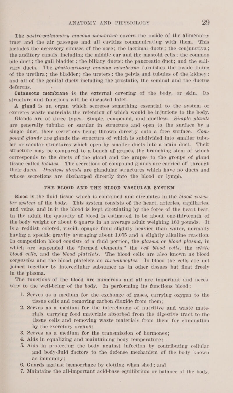 The gastro-pulmonary mucous membrane covers the inside of the alimentary tract and the air pasSages and all cavities communicating with them. This includes the accessory sinuses of the nose; the lacrimal ducts; the conjunctiva ; the auditory canals, including the middle ear and the mastoid cells; the common bile duct; the gall bladder; the biliary ducts; the pancreatic duct; and the sali- vary ducts. The genito-uwrinary mucous membrane furnishes the inside lining of the urethra; the bladder; the ureters; the pelvis and tubules of the kidney ; and all of the genital ducts including the prostatic, the seminal and the ductus deferens. ; . Cutaneous membrane is the external covering of the body, or skin. Its structure and functions will be discussed later. A gland is an organ which secretes something essential to the system or excretes waste materials the retention of which would be injurious to the body. Glands are of three types: Simple, compound, and ductless. Simple glands are generally tubular or sacular in structure and open to the surface by a single duct, their secretions being thrown directly onto a free surface. Com- pound glands are glands the structure of which is subdivided into smaller tubu- lar or sacular structures which open by smaller ducts into a main duct. Their structure may be compared to a bunch of grapes, the branching stem of which corresponds to the ducts of the gland and the grapes to the groups of gland tissue called lobules. The secretions of compound glands are carried off through their ducts. Ductless glands are glandular structures which have no ducts and whose secretions are discharged directly into the blood or lymph. THE BLOOD AND THE BLOOD VASCULAR SYSTEM Blood is the fluid tissue which is contained and circulates in the blood vascu- lar system of the body. This system consists of the heart, arteries, capillaries, and veins, and in it the blood is kept circulating by the force of the heart beat. In the adult the quantity of blood is estimated to be about one-thirteenth of the body weight or about 6 quarts in an average adult weighing 160 pounds. It is a reddish colored, viscid, opaque fluid slightly heavier than water, normally having a specific gravity averaging ‘about 1.055 and a slightly alkaline reaction. In composition blood consists of a fluid portion, the plasma or blood plasma, in which are suspended the “formed elements,” the red blood cells, the white blood cells, and the blood platelets. ‘The blood cells are also known as blood corpuscles and the blood platelets as thrombocytes. In blood the cells are not joined together by intercellular substance as in other tissues but float freely in the plasma. The functions of the blood are numerous and all are important and neces- sary to the well-being of the body. In performing its functions blood: 1. Serves as a medium for the exchange of gases, carrying oxygen to the tissue cells and removing carbon dioxide from them; 2. Serves as a medium for the interchange of nutritive and waste mate- rials, carrying food materials absorbed from the digestive tract to the tissue cells and removing waste materials from them for elimination by the excretory organs; . Serves as a medium for the transmission of hormones; . Aids in equalizing and maintaining body temperature; 5. Aids in protecting the body against infection by contributing cellular and body-fluid factors to the defense mechanism of the body known as immunity; Guards against hemorrhage by clotting when shed; and . Maintains the all-important acid-base equilibrium or balance of the body. Hm Co Se