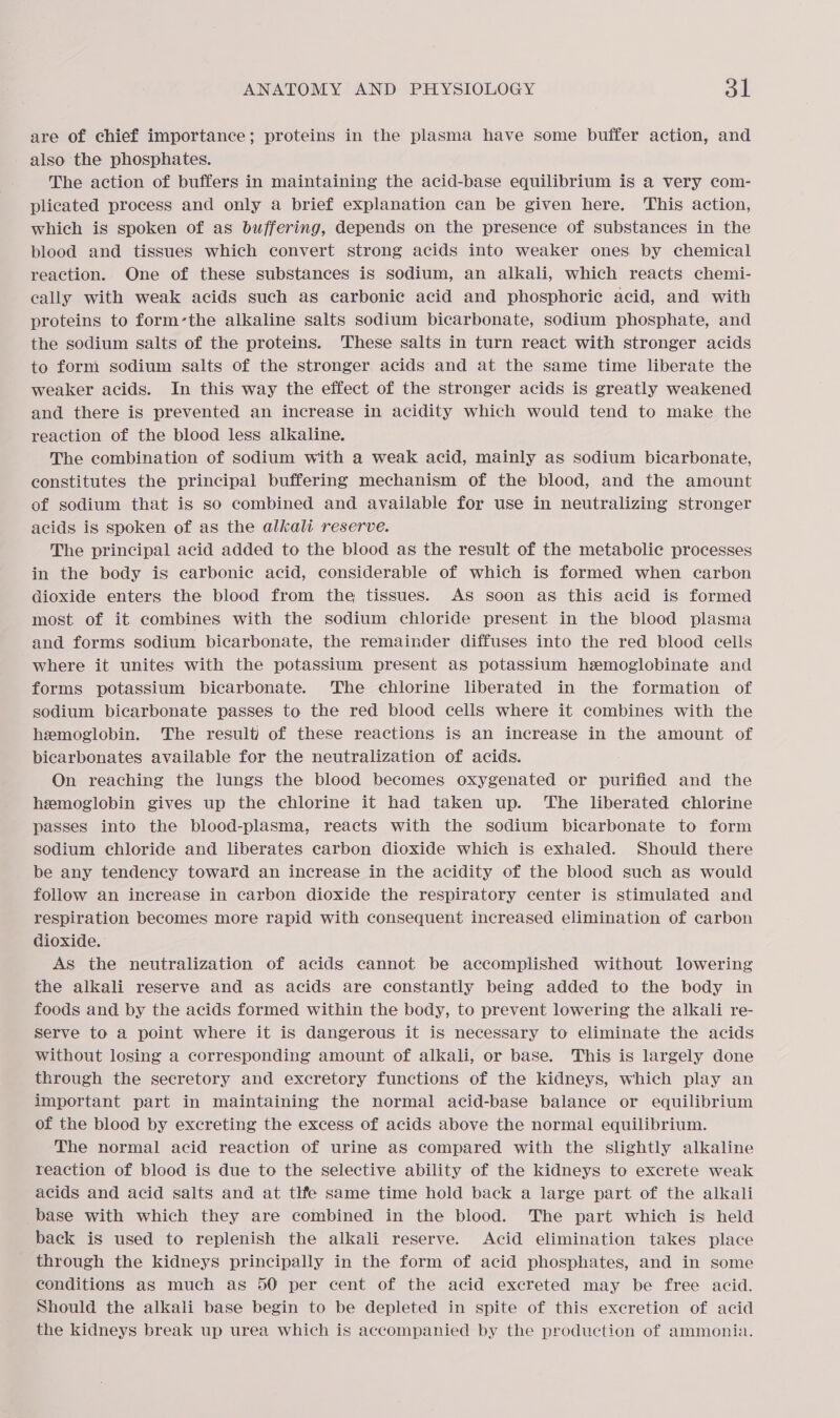 are of chief importance; proteins in the plasma have some buffer action, and also the phosphates. The action of buffers in maintaining the acid-base equilibrium is a very com- plicated process and only a brief explanation can be given here. This action, which is spoken of as buffering, depends on the presence of substances in the blood and tissues which convert strong acids into weaker ones by chemical reaction. One of these substances is sodium, an alkali, which reacts chemi- cally with weak acids such as carbonic acid and phosphoric acid, and with proteins to form-the alkaline salts sodium bicarbonate, sodium phosphate, and the sodium salts of the proteins. These salts in turn react with stronger acids to form sodium salts of the stronger acids and at the same time liberate the weaker acids. In this way the effect of the stronger acids is greatly weakened and there is prevented an increase in acidity which would tend to make the reaction of the blood less alkaline. The combination of sodium with a weak acid, mainly as sodium bicarbonate, constitutes the principal buffering mechanism of the blood, and the amount of sodium that is so combined and available for use in neutralizing stronger acids is spoken of as the alkali reserve. The principal acid added to the blood as the result of the metabolic processes in the body is carbonic acid, considerable of which is formed when carbon dioxide enters the blood from the tissues. As soon as this acid is formed most of it combines with the sodium chloride present in the blood plasma and forms sodium bicarbonate, the remainder diffuses into the red blood cells where it unites with the potassium present as potassium hzmoglobinate and forms potassium bicarbonate. The chlorine liberated in the formation of sodium bicarbonate passes to the red blood cellS where it combines with the hemoglobin. The result of these reactions is an increase in the amount of bicarbonates available for the neutralization of acids. On reaching the lungs the blood becomes oxygenated or purified and the hemoglobin gives up the chlorine it had taken up. ‘The liberated chlorine passes into the blood-plasma, reacts with the sodium bicarbonate to form sodium chloride and liberates carbon dioxide which is exhaled. Should there be any tendency toward an increase in the acidity of the blood such as would follow an increase in carbon dioxide the respiratory center is stimulated and respiration becomes more rapid with consequent increased elimination of carbon dioxide. As the neutralization of acids cannot be accomplished without lowering the alkali reserve and as acids are constantly being added to the body in foods and by the acids formed within the body, to prevent lowering the alkali re- serve to a point where it is dangerous it is necessary to eliminate the acids without losing a corresponding amount of alkali, or base. This is largely done through the secretory and excretory functions of the kidneys, which play an important part in maintaining the normal acid-base balance or equilibrium of the blood by excreting the excess of acids above the normal equilibrium. The normal acid reaction of urine as compared with the slightly alkaline reaction of blood is due to the selective ability of the kidneys to excrete weak acids and acid salts and at thfe same time hold back a large part of the alkali base with which they are combined in the blood. The part which is held back is used to replenish the alkali reserve. Acid elimination takes place through the kidneys principally in the form of acid phosphates, and in some conditions as much as 50 per cent of the acid excreted may be free acid. Should the alkali base begin to be depleted in spite of this excretion of acid the kidneys break up urea which is accompanied by the production of ammonia.
