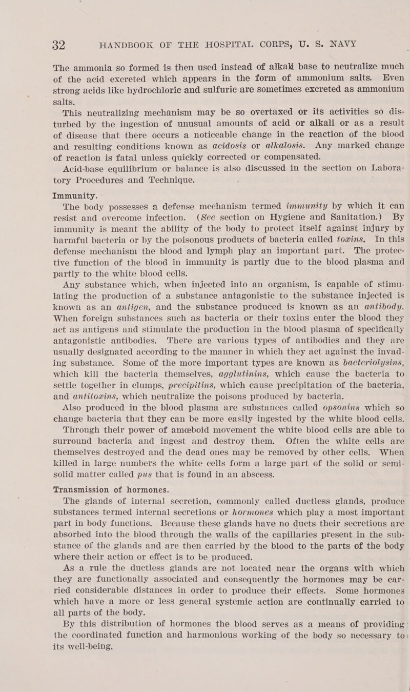 The ammonia so formed is then used instead of alkahi base to neutralize much of the acid excreted which appears in the form of ammonium salts. Even strong acids like hydrochloric and sulfuric are Sometimes excreted as ammonium salts. This neutralizing mechanism may be so overtaxed or its activities so dis- turbed by the ingestion of unusual amounts of acid or alkali or as a result of disease that there occurs a noticeable change in the reaction of the blood and resulting conditions known as acidosis or alkalosis. Any marked change of reaction is fatal unless quickly corrected or compensated. Acid-base equilibrium or balance is also discussed in the section on Labora- tory Procedures and Technique. f Immunity. © The body possesses a defense mechanism termed immunity by which it can resist and overcome infection. (See section on Hygiene and Sanitation.) By immunity is meant the ability of the body to protect itself against injury by harmful bacteria or by the poisonous products of bacteria called tovins. In this defense mechanism the blood and lymph play an important part. 'The protec- tive function of the blood in immunity is partly due to the blood plasma and partly to the white blood cells. Any substance which, when injected into an organism, is capable of stimu- lating the production of a substance antagonistic to the substance injected is known as an antigen, and the substance produced is known as an antibody. When foreign substances such as bacteria or their toxins enter the blood they act as antigens and stimulate the production in the blood plasma of specifically antagonistic antibodies. There are various types of antibodies and they are usually designated according to the manner in which they act against the invad- ing substance. Some of the more important types are known as bacteriolysins, which kill the bacteria themselves, agglutinins, which cause the bacteria to settle together in clumps, precipitins, which cause precipitation of the bacteria, and antitoxins, which neutralize the poisons produced by bacteria. Also produced in the blood plasma are substances called opsonins which so change bacteria that they can be more easily ingested by the white blood cells. Through their power of amoeboid movement the white blood cells are able to surround bacteria and ingest and destroy them. Often the white cells are themselves destroyed and the dead ones may be removed by other cells. When killed in large numbers the white cells form a large part of the solid or semi- solid matter called pus that is found in an abscess. Transmission of hormones. The glands of internal secretion, commonly called ductless glands, produce substances termed internal secretions or hormones which play a most important part in body functions. Because these glands have no ducts their secretions are absorbed into the blood through the walls of the capillaries present in the sub- stance of the glands and are then carried by the blood to the parts of the body where their action or effect is to be produced. As a rule the ductless glands are not located near the organs with which they are functionally associated and consequently the hormones may be ear- ried considerable distances in order to produce their effects. Some hormones which have a more or less general systemic action are continually carried to all parts of the body. By this distribution of hormones the blood serves as a means of providing’ the coordinated function and harmonious working of the body so necessary to, its well-being.