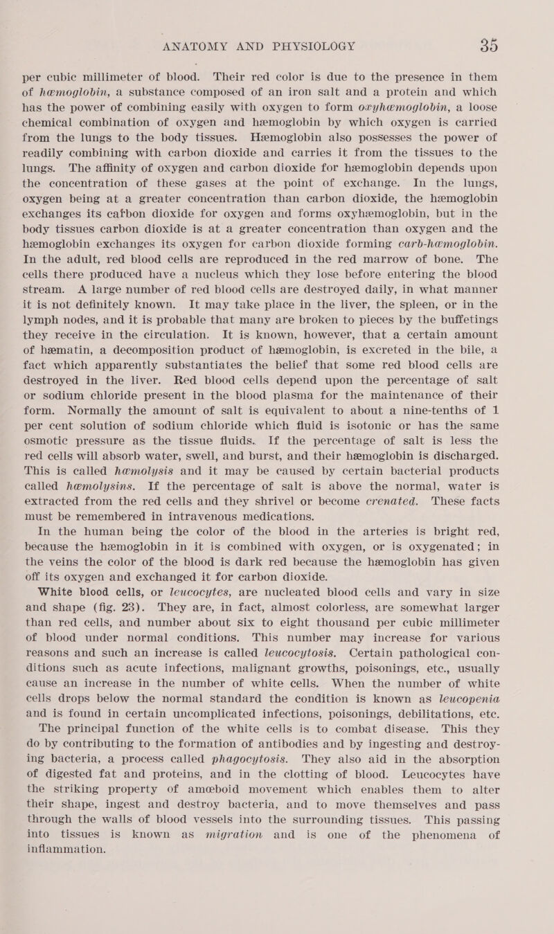 per cubic millimeter of blood. Their red color is due to the presence in them of hemoglobin, a substance composed of an iron salt and a protein and which has the power of combining easily with oxygen to form ovyhemoglobin, a loose chemical combination of oxygen and hemoglobin by which oxygen is carried from the lungs to the body tissues. Hzemoglobin also possesses the power of readily combining with carbon dioxide and carries it from the tissues to the lungs. The affinity of oxygen and carbon dioxide for hemoglobin depends upon the concentration of these gases at the point of exchange. In the lungs, oxygen being at a greater concentration than carbon dioxide, the hemoglobin exchanges its cafbon dioxide for oxygen and forms oxyhemoglobin, but in the body tissues carbon dioxide is at a greater concentration than oxygen and the hemoglobin exchanges its oxygen for carbon dioxide forming carb-hemoglobin. In the adult, red blood cellS are reproduced in the red marrow of bone. The cells there produced have a nucleus which they lose before entering the blood stream. A large number of red blood cells are destroyed daily, in what manner it is not definitely known. It may take place in the liver, the spleen, or in the lymph nodes, and it is probable that many are broken to pieces by the buffetings they receive in the circulation. It is known, however, that a certain amount of hematin, a decomposition product of hemoglobin, is excreted in the bile, a fact which apparently substantiates the belief that some red blood cells are destroyed in the liver. Red blood cells depend upon the percentage of salt or sodium chloride present in the blood plasma for the maintenance of their form. Normally the amount of salt is equivalent to about a nine-tenths of 1 per cent solution of sodium chloride which fluid is isotonic or has the same osmotic pressure as the tissue fluids. If the percentage of salt is less the red cells will absorb water, swell, and burst, and their hemoglobin is discharged. This is called hemolysis and it may be caused by certain bacterial products called hemolysins. If the percentage of salt is above the normal, water is extracted from the red cells and they shrivel or become crenated. These facts must be remembered in intravenous medications. In the human being the color of the blood in the arteries is bright red, because the hemoglobin in it is combined with oxygen, or is oxygenated; in the veins the color of the blood is dark red because the hzemoglobin has given off its oxygen and exchanged it for carbon dioxide. White blood cells, or leucocytes, are nucleated blood cells and vary in size and shape (fig. 23). They are, in fact, almost colorless, are somewhat larger than red cells, and number about six to eight thousand per cubic millimeter of blood under normal conditions. This number may increase for various reasons and such an increase is called lewcocytosis. Certain pathological con- ditions such as acute infections, malignant growths, poisonings, etc., usually cause an increase in the number of white cells. When the number of white cells drops below the normal standard the condition is known as leucopenia and is found in certain uncomplicated infections, poisonings, debilitations, etc. The principal function of the white cells is to combat disease. This they do by contributing to the formation of antibodies and by ingesting and destroy- ing bacteria, a process called phagocytosis. They also aid in the absorption of digested fat and proteins, and in the clotting of blood. Leucocytes have the striking property of amceboid movement which enables them to alter their shape, ingest and destroy bacteria, and to move themselves and pass through the walls of blood vessels into the surrounding tissues. This passing into tissues is known as migration and is one of the phenomena of inflammation.
