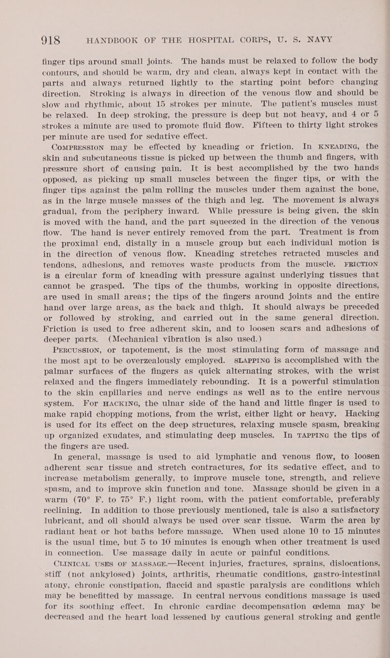finger tips around small joints. The hands must be relaxed to follow the body contours, and should be warm, dry and clean, always kept in contact with the parts and always returned lightly to the starting point before changing direction. Stroking is always in direction of the venous flow and should be slow and rhythmic, about 15 strokes per minute. The patient’s muscles must be relaxed. In deep stroking, the pressure is deep but not heavy, and 4 or 5 strokes a minute are used to promote fluid flow. Fifteen to thirty light strokes per minute are used for sedative effect. skin and subcutaneous tissue is picked up between the thumb and fingers, with pressure short of causing pain. It is best accomplished by the two hands opposed, as picking up small muscles between the finger tips, or with the finger tips against the palm rolling the muscles under them against the bone, as in the large muscle masses of the thigh and leg. The movement is always gradual, from the periphery inward. While pressure is being given, the skin is moved with the hand, and the part squeezed in the direction of the venous flow. The hand is never entirely removed from the part. Treatment is from the proximal end, distally in a muscle group but each individual motion is in the direction of venous flow. Kneading stretches retracted muscles and tendons, adhesions, and removes waste products from the muscle. FRICTION is a circular form of kneading with pressure against underlying tissues that cannot be grasped. The tips of the thumbs, working in opposite directions, are used in small areas; the tips of the fingers around joints and the entire hand over large areas, as the back and thigh. It should always be preceded or followed by stroking, and carried out in the same general direction. Friction is used to free adherent skin, and to loosen scars and adhesions of deeper parts. (Mechanical vibration is also used.) PERCUSSION, or tapotement, is the most stimulating form of massage and the most apt to be overzealously employed. SLAPPING is accomplished with the palmar surfaces of the fingers as quick alternating strokes, with the wrist relaxed and the fingers immediately rebounding. It is a powerful stimulation to the skin capillaries and nerve endings as well as to the entire nervous system. For HACKING, the ulnar side of the hand and little finger is used to make rapid chopping motions, from the wrist, either light or heavy. Hacking is used for its effect on the deep structures, relaxing muscle spasm, breaking up organized exudates, and stimulating deep muscles. In TAPPING the tips of the fingers are used. In general, massage is used to aid lymphatic and venous flow, to loosen adherent scar tissue and stretch contractures, for its sedative effect, and to increase metabolism generally, to improve muscle tone, strength, and relieve spasm, and to improve skin function and tone. Massage should be given in a warm (70° F. to 75° F.) light room, with the patient comfortable, preferably reclining. In addition to those previously mentioned, tale is also a satisfactory lubricant, and oil should always be used over scar tissue. Warm the area by radiant heat or hot baths before massage. When used alone 10 to 15 minutes is the usual time, but 5 to 10 minutes is enough when other treatment is used in connection. Use massage daily in acute or painful conditions. CLINICAL USES OF MASSAGE.—Recent injuries, fractures, sprains, dislocations, stiff (not ankylosed) joints, arthritis, rheumatic conditions, gastro-intestinal atony, chronic constipation, flaccid and spastic paralysis are conditions which may be benefitted by massage. In central nervous conditions massage is used for its soothing effect. In chronic cardiac decompensation oedema may be decreased and the heart load lessened by cautious general stroking and gentle