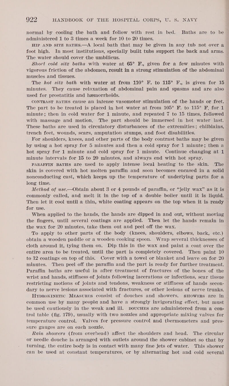 normal by cooling the bath and follow with rest in bed. Baths are to be administered 1 to 3 times a week for 10 to 20 times. HIP AND SITZ BATHS.—A local bath that may be given in any tub not overa foot high. In most institutions, specially built tubs support the back and arms. The water should cover the umbilicus. Short cold sitg baths with water at 65° F., given for a few minutes with vigorous friction of the abdomen, result in a strong stimulation of the abdominal muscles and tissues. The hot site bath with water at from 110° F. to 115° F., is given for 15 minutes. They cause relaxation of abdominal pain and spasms and are also used for prostatitis and hzemorrhoids. CONTRAST BATHS cause an intense vasomotor stimulation of the hands or feet. The part to be treated is placed in hot water at from 105° F. to 115° F, for 1 minute; then in cold water for 1 minute, and repeated 7 to 15 times, followed with massage and motion, The part should be immersed in hot water last. These baths are used in circulatory disturbances of the extremities; chilblains, trench feet, wounds, scars, amputation stumps, and foot disabilities. For shoulders, knees, and other parts of the body contrast baths may be given by using a hot spray for 5 minutes and then a cold spray for 1 minute; then a hot spray for 1 minute and cold spray for 1 minute. Continue changing at 1 minute intervals for 15 to 20 minutes, and always end with hot spray. PARAFFIN BATHS are used to apply intense local heating to the skin. ‘The skin is covered with hot molten paraffin and soon becomes encased in a solid nonconducting cast, which keeps up the temperature of underlying parts for a long time. Method of use.—Obtain about 3 or 4 pounds of paraffin, or “jelly wax” as it is commonly called, and melt it in the top of a double boiler until it is liquid. Then let it cool until a thin, white coating appears on the top when it is ready for uSe. When applied to the hands, the hands are dipped in and out, without moving the fingers, until several coatings are applied. Then let the hands remain in the wax for 20 minutes, take them out and peel off the wax. To apply to other parts of the body (knees, shoulders, elbows, back, etc.) obtain a wooden paddle or a wooden cooking spoon. Wrap several thicknesses of cloth around it, tying them on. Dip this in the wax and paint a coat over the entire area to be treated, until the part is completely covered. Then paint 10 to 12 coatings on top of this. Cover with a towel or blanket and leave on for 20 minutes. Then peel off the paraffin and the part is ready for further treatment. Paraffin baths are useful in after treatment of fractures of the bones of the wrist and hands, stiffness of joints following lacerations or infections, scar tissue restricting motions of joints and tendons, weakness or stiffness of hands secon- dary to nerve lesions associated with fractures, or other lesions of nerve trunks. HYDROKINETIC MEASURES consist of douches and showers. SHOWERS are in common use by many people and have a strongly invigorating effect, but must be used cautiously in the weak and ill. DOUCHES are administered from a con- trol table (fig. 179), usually with two nozzles and appropriate mixing valves for temperature control. Valves for pressure control and thermometers and pres- sure gauges are on each nozzle. Rain showers (from overhead) affect the shoulders and head. The circular or needle douche is arranged with outlets around the shower cabinet so that by turning, the entire body is in contact with many fine jets of water. This shower can be used at constant temperatures, or by alternating hot and cold several