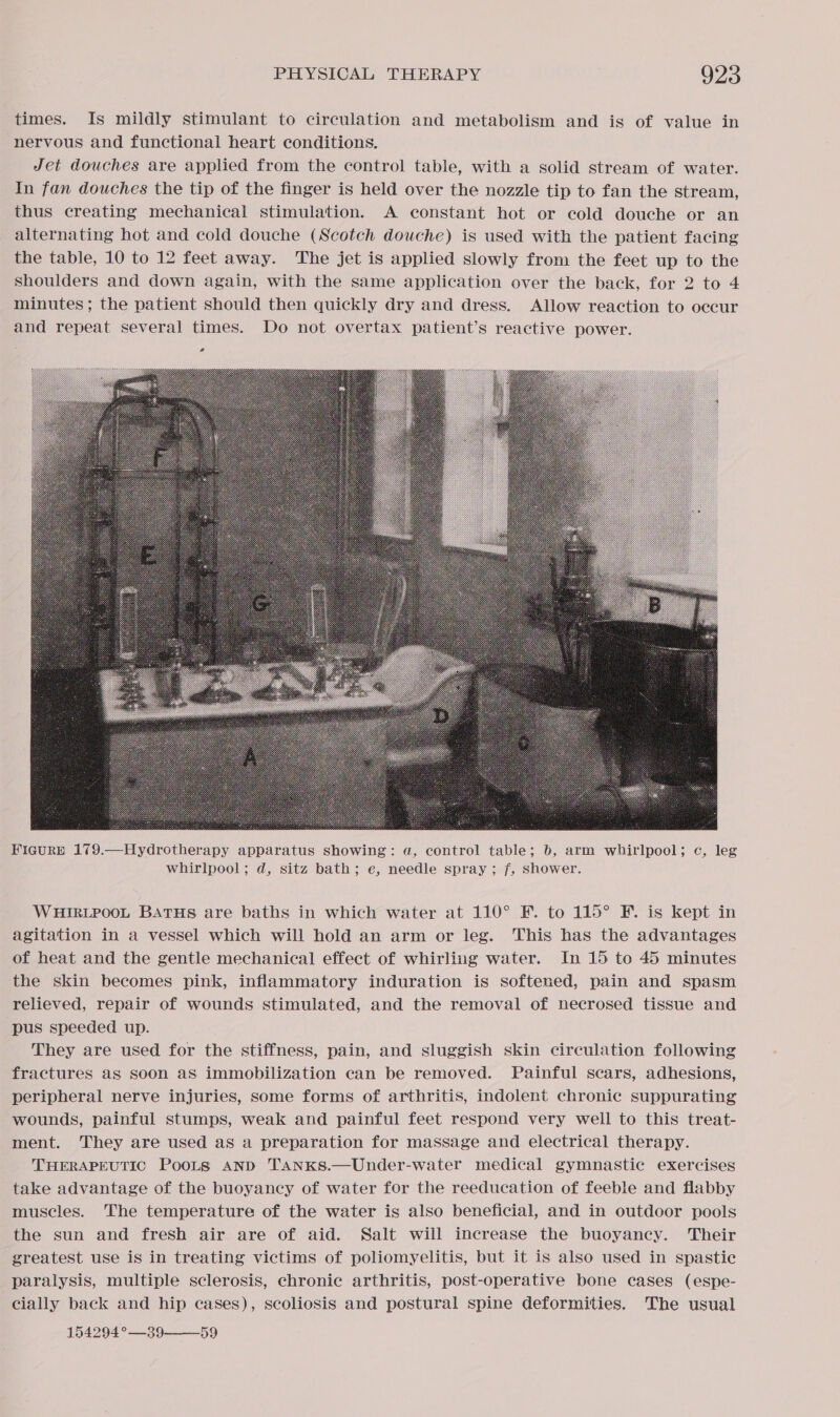 times. Is mildly stimulant to circulation and metabolism and is of value in nervous and functional heart conditions. Jet douches are applied from the control table, with a solid stream of water. In fan douches the tip of the finger is held over the nozzle tip to fan the stream, thus creating mechanical stimulation. A constant hot or cold douche or an alternating hot and cold douche (Scotch douche) is used with the patient facing the table, 10 to 12 feet away. The jet is applied slowly from the feet up to the shoulders and down again, with the same application over the back, for 2 to 4 minutes; the patient should then quickly dry and dress. Allow reaction to occur and repeat several times. Do not overtax patient’s reactive power. o  FigurRp 179.—Hydrotherapy apparatus showing: a, control table; 6, arm whirlpool; c, leg whirlpool; d, sitz bath; e, needle spray ; f, shower. WHIRLPOOL BATHS are baths in which water at 110° F. to 115° F. is kept in agitation in a vessel which will hold an arm or leg. This has the advantages of heat and the gentle mechanical effect of whirling water. In 15 to 45 minutes the skin becomes pink, inflammatory induration is softened, pain and spasm relieved, repair of wounds stimulated, and the removal of necrosed tissue and pus speeded up. They are used for the stiffness, pain, and sluggish skin circulation following fractures as soon aS immobilization can be removed. Painful scars, adhesions, peripheral nerve injuries, some forms of arthritis, indolent chronic suppurating wounds, painful stumps, weak and painful feet respond very well to this treat- ment. They are used as a preparation for massage and electrical therapy. THERAPEUTIC PooLs AND TANKS.—Under-water medical gymnastic exercises take advantage of the buoyancy of water for the reeducation of feeble and flabby muscles. The temperature of the water is also beneficial, and in outdoor pools the sun and fresh air are of aid. Salt will increase the buoyancy. Their greatest use is in treating victims of poliomyelitis, but it is also used in spastic paralysis, multiple sclerosis, chronic arthritis, post-operative bone cases (espe- cially back and hip cases), scoliosis and postural spine deformities. The usual 154294°—39——_59