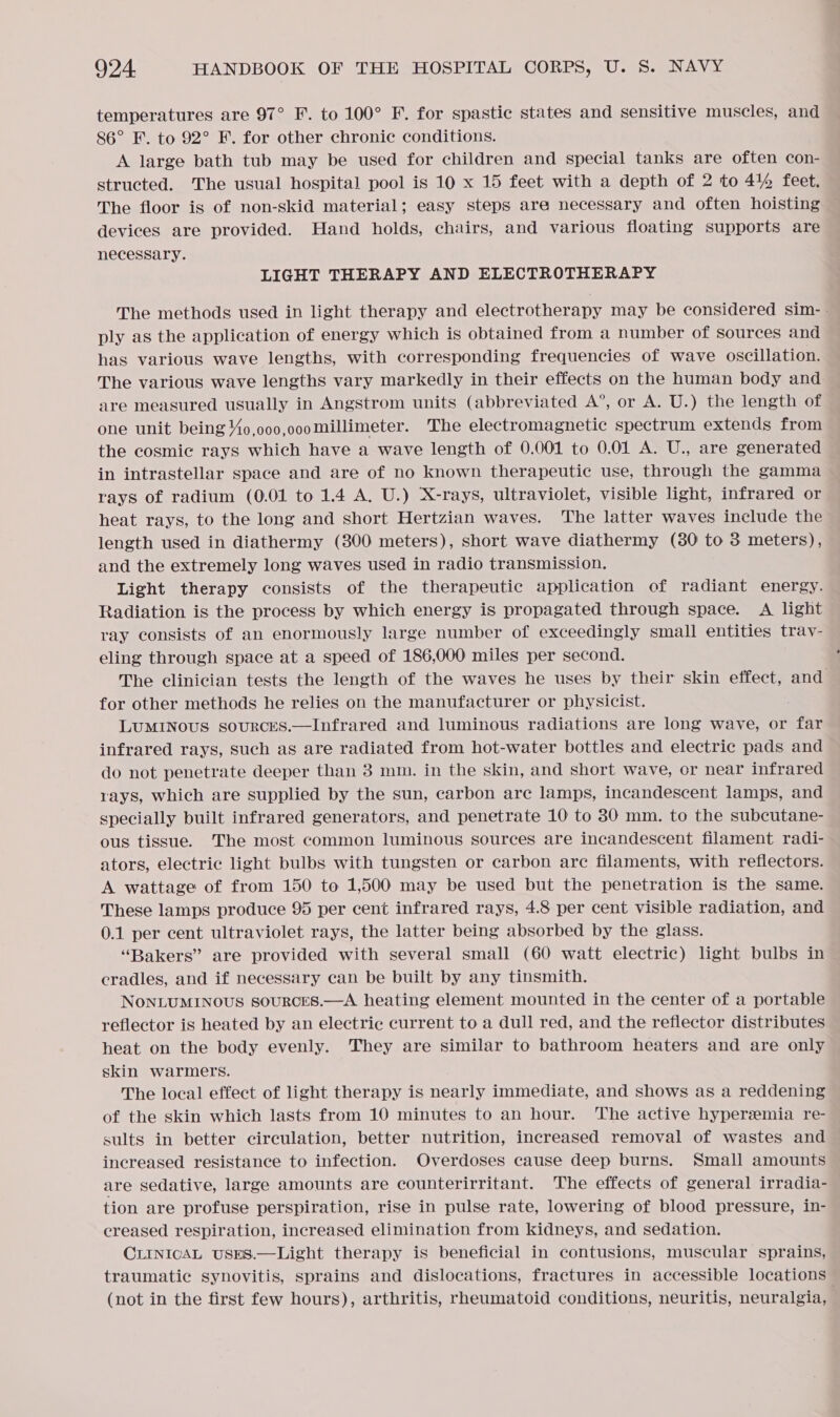 temperatures are 97° F. to 100° F. for spastic states and sensitive muscles, and 86° F. to 92° F. for other chronic conditions. A large bath tub may be used for children and special tanks are often con- structed. The usual hospital pool is 10 x 15 feet with a depth of 2 to 4% feet. The floor is of non-skid material; easy steps are necessary and often hoisting devices are provided. Hand holds, chairs, and various floating supports are necessary. LIGHT THERAPY AND ELECTROTHERAPY The methods used in light therapy and electrotherapy may be considered sim-~ ply as the application of energy which is obtained from a number of sources and has various wave lengths, with corresponding frequencies of wave oscillation. The various wave lengths vary markedly in their effects on the human body and are measured usually in Angstrom units (abbreviated A®, or A. U.) the length of one unit being 4o,000,o00millimeter. The electromagnetic spectrum extends from the cosmic rays which have a wave length of 0.001 to 0.01 A. U., are generated in intrastellar space and are of no known therapeutic use, through the gamma rays of radium (0.01 to 1.4 A. U.) X-rays, ultraviolet, visible light, infrared or heat rays, to the long and short Hertzian waves. The latter waves include the length used in diathermy (3800 meters), short wave diathermy (380 to 3 meters), and the extremely long waves used in radio transmission. Light therapy consists of the therapeutic application of radiant energy. Radiation is the process by which energy is propagated through space. A light ray consists of an enormously large number of exceedingly small entities trav- eling through space at a speed of 186,000 miles per second. The clinician tests the length of the waves he uses by their skin effect, and for other methods he relies on the manufacturer or physicist. LUMINOUS souRCES.—Infrared and luminous radiations are long wave, or far infrared rays, such as are radiated from hot-water bottles and electric pads and do not penetrate deeper than 3 mm. in the skin, and short wave, or near infrared rays, which are supplied by the sun, carbon are lamps, incandescent lamps, and specially built infrared generators, and penetrate 10 to 80 mm. to the subcutane- ous tissue. The most common luminous sources are incandescent filament radi- ators, electric light bulbs with tungsten or carbon arc filaments, with reflectors. A wattage of from 150 to 1,500 may be used but the penetration is the same. These lamps produce 95 per cent infrared rays, 4.8 per cent visible radiation, and 0.1 per cent ultraviolet rays, the latter being absorbed by the glass. “Bakers” are provided with several small (60 watt electric) light bulbs in~ cradles, and if necessary can be built by any tinsmith. NONLUMINOUS souRCcES.—A heating element mounted in the center of a portable reflector is heated by an electric current to a dull red, and the reflector distributes heat on the body evenly. They are similar to bathroom heaters and are only skin warmers. The local effect of light therapy is nearly immediate, and shows as a reddening of the skin which lasts from 10 minutes to an hour. The active hyperzmia re- sults in better circulation, better nutrition, increased removal of wastes and increased resistance to infection. Overdoses cause deep burns. Small amounts are sedative, large amounts are counterirritant. The effects of general irradia- tion are profuse perspiration, rise in pulse rate, lowering of blood pressure, in- creased respiration, increased elimination from kidneys, and sedation. CLINICAL USES.—Light therapy is beneficial in contusions, muscular sprains, traumatic synovitis, sprains and dislocations, fractures in accessible locations (not in the first few hours), arthritis, rheumatoid conditions, neuritis, neuralgia, )