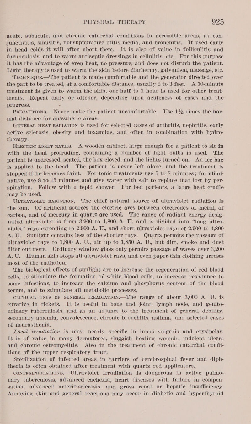 acute, subacute, and chronic catarrhal conditions in accessible areas, as con- junctivitis, sinusitis, nonsuppurative otitis media, and bronchitis. If used early in head colds it will often abort them. It is also of value in folliculitis and furunculosis, and to warm antiseptic dressings in cellulitis, ete. For this purpose it has the advantage of even heat, no pressure, and does not disturb the patient. Light therapy is used to warm the skin before diathermy, galvanism, massage, etc. TECHNIQUE.—The patient is made comfortable and the generator directed over the part to be treated, at a comfortable distance, usually 2 to 3 feet.. A 10-minute treatment is given to warm the skin, one-half to 1 hour is used for other treat- ments. Repeat daily or oftener, depending upon acuteness of cases and the - progress. ’ PRECAUTIONS.—Never make the patient uncomfortable. Use 1% times the nor- mal distance for anesthetic areas. GENERAL HEAT RADIATION is used for selected cases of arthritis, nephritis, early active sclerosis, obesity and toxeemias, and often in combination with hydro- therapy. ELECTRIC LIGHT BATHS.—A wooden cabinet, large enough for a patient to sit in with the head protruding, containing a number of light bulbs is used. The patient is undressed, seated, the box closed, and the lights turned on. An ice bag is applied to the head. The patient is never left alone, and the treatment is stopped if he becomes faint. For tonic treatments use 5 to 8 minutes; for elimi- native, use 8 to 15 minutes and give water with salt to replace that lost by per- spiration. Follow with a tepid shower. For bed patients, a large heat cradle may be used. ULTRAVIOLET RADIATION.—The chief natural source of ultraviolet radiation is the sun. Of artificial sources the electric arcs between electrodes of metal, of carbon, and of mercury in quartz are used. ‘The range of radiant energy desig- nated ultraviolet is from 3,900 to 1,800 A. U. and is divided into “long ultra- violet” rays extending to 2,900 A. U., and short ultraviolet rays of 2,900 to 1,800 A. U. Sunlight contains less of the shorter rays. Quartz permits the passage of ultraviolet rays to 1,800 A. U., air up to 1,850 A. U., but dirt, smoke and dust filter out more. Ordinary window glass only permits passage of waves over 3,200 A. U. Human skin stops all ultraviolet rays, and even paper-thin clothing arrests most of the radiation. The biological effects of sunlight are to increase the regeneration of red blood cells, to stimulate the formation of white blood cells, to increase resistance to some infections, to increase the calcium and phosphorus content of the blood serum, and to stimulate all metabolic processes. CLINICAL USES OF GENERAL IRRADIATION.—The range of about 3,000 A. U. is curative in rickets. It is useful in bone and joint, lymph node, and genito- urinary tuberculosis, and as an adjunct to the treatment of general debility, secondary anzmia, convalescence, chronic bronchitis, asthma, and selected cases of neurasthenia. Local irradiation is most nearly specific in lupus vulgaris and erysipelas. It is of value in many dermatoses, sluggish healing wounds, indolent ulcers and chronic osteomyelitis. Also in the treatment of chronic catarrhal condi- tions of the upper respiratory tract. Sterilization of infected areas in carriers of cerebrospinal fever and diph- theria is often obtained after treatment with quartz rod applicators. CONTRAINDICATIONS.— Ultraviolet irradiation is dangerous in active pulmo- nary tuberculosis, advanced cachexia, heart diseases with failure in compen- sation, advanced arterio-sclerosis, and gross renal or hepatic insufficiency. Annoying skin and general reactions may occur in diabetic and hyperthyroid