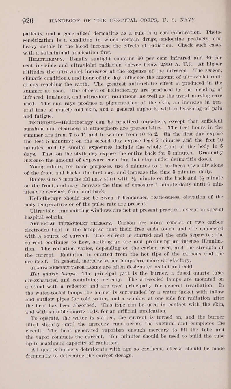 patients, and a generalized dermatitis as a rule is a contraindication. Photo- sensitization is a condition in which certain drugs, endocrine products, and heavy metals in the blood increase the effects of radiation. Check such cases with a subminimal application first. HELIOTHERAPY.—Usually sunlight contains 60 per cent infrared and 40 per cent invisible and ultraviolet radiation (never below 2,900 A. U.). At higher altitudes the ultraviolet increases at the expense of the infrared. The season, Climatic conditions, and hour of the day influence the amount of ultraviolet radi- ations reaching the earth. The greatest antirachitic effect is produced in’ the summer at noon. The effects of heliotherapy are produced by the blending of infrared, luminous, and ultraviolet radiations, as well as the usual nursing care used. The sun rays produce a pigmentation of the skin, an increase in gen- eral tone of muscle and skin, and a general euphoria with a lessening of pain and fatigue. TECHNIQUE.—Heliotherapy can be practiced anywhere, except that sufficient sunshine and clearness of atmosphere are prerequisites. The best hours in the summer are from 7 to 11 and in winter from 10 to 2. On the first day expose the feet 5 minutes; on the second day expose legs 5 minutes and the feet 10 minutes, and by similar exposures include the whole front of the body in 5 days. Then on the sixth day expose the entire back for 5 minutes. Gradually increase the amount of exposure each day, but stay under dermatitis doses. Young adults, for tonic purposes, use 8 minutes to 4 surfaces (two divisions of the front and back) the first day, and increase the time 5 minutes daily. Babies 6 to 8 months old may start with 4% minute on the back and 4% minute on the front, and may increase the time of exposure 1 minute daily until 6 min- utes are reached, front and back. Heliotherapy should not be given if headaches, restlessness, elevation of the body temperature or of the pulse rate are present. Ultraviolet transmitting windows are not at present practical except in special hospital solaria. ARTIFICIAL ULTRAVIOLET THERAPY.—Carbon are lamps consist of two carbon electrodes held in the lamp so that their free ends touch and are connected with a source of current. The current is started and the ends separate; the current continues to flow, striking an are and producing an intense illumina- tion. The radiation varies, depending on the carbon used, and the strength of the current. Radiation is emitted from the hot tips of the carbons and the are itself. In general, mercury vapor lamps are more satisfactory. QUARTZ MERCURY-VAPOR LAMPS are often designated as hot and cold. Hot quarte lamps.—The principal part is the burner, a fused quartz tube, air-exhausted and containing mercury. The air-cooled lamps are mounted on a stand with a reflector and are used principally for general irradiation. In the water-cooled lamps the burner is surrounded by a water jacket with inflow and outflow pipes for cold water, and a window at one side for radiation after the heat has been absorbed. This type can be used in contact with the skin, and with suitable quartz rods, for an orificial application. To operate, the water is started, the current is turned on, and the burner tilted slightly until the mercury runs across the vacuum and completes the circuit. The heat generated vaporizes enough mercury to fill the tube and the vapor conducts the current. Ten minutes should be used to build the tube up to maximum capacity of radiation. All quartz burners deteriorate with age so erythema checks should be made frequently to determine the correct dosage.