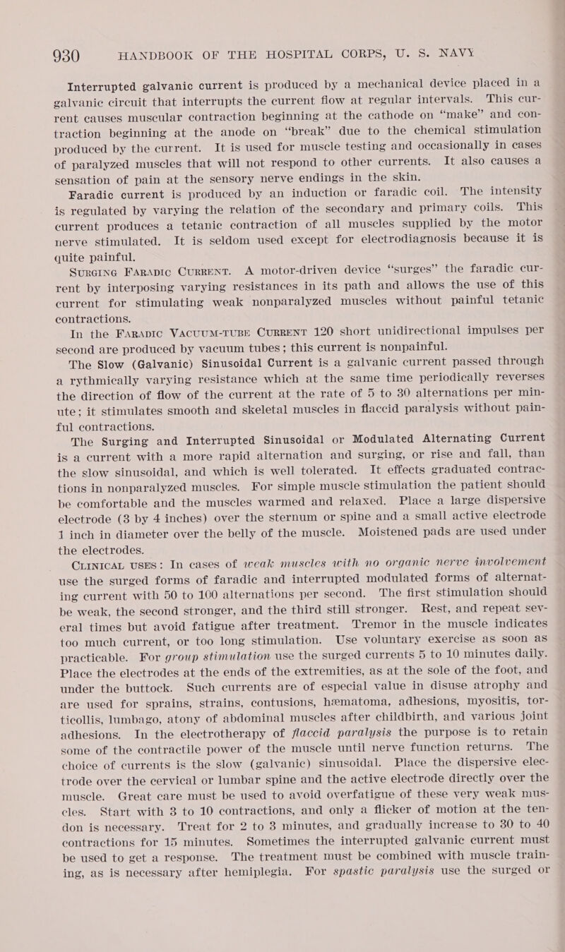 Interrupted galvanic current is produced by a mechanical device placed in a galvanic circuit that interrupts the current flow at regular intervals. This cur- rent causes muscular contraction beginning at the cathode on “make” and con- traction beginning at the anode on “break” due to the chemical stimulation produced by the current. It is used for muscle testing and occasionally in cases of paralyzed muscles that will not respond to other currents. It also causes a sensation of pain at the sensory nerve endings in the skin. Faradic current is produced by an induction or faradic coil. The intensity is regulated by varying the relation of the secondary and primary coils. This current produces a tetanic contraction of all muscles supplied by the motor nerve stimulated. It is seldom used except for electrodiagnosis because it is quite painful. Suraina FARApIC CurRENT. A motor-driven device “surges” the faradic cur- rent by interposing varying resistances in its path and allows the use of this current for stimulating weak nonparalyzed muscles without painful tetanic contractions. In the Farapic VAcuUM-TUBE CURRENT 120 short unidirectional impulses per second are produced by vacuum tubes; this current is nonpainful. The Slow (Galvanic) Sinusoidal Current is a galvanic current passed through a rythmically varying resistance which at the same time periodically reverses the direction of flow of the current at the rate of 5 to 30 alternations per min- ute; it stimulates smooth and skeletal muscles in flaccid paralysis without pain- ful contractions. The Surging and Interrupted Sinusoidal or Modulated Alternating Current is a current with a more rapid alternation and surging, or rise and fall, than the slow sinusoidal, and which is well tolerated. It effects graduated contrac- tions in nonparalyzed muscles. For simple muscle stimulation the patient should be comfortable and the muscles warmed and relaxed. Place a large dispersive electrode (3 by 4 inches) over the sternum or spine and a small active electrode 1 inch in diameter over the belly of the muscle. Moistened pads are used under the electrodes. CLINICAL USES: In cases of weak muscles with no organic nerve involvement use the surged forms of faradic and interrupted modulated forms of alternat- ing current with 50 to 100 alternations per second. The first stimulation should be weak, the second stronger, and the third still stronger. Rest, and repeat sev- eral times but avoid fatigue after treatment. Tremor in the muscle indicates too much current, or too long stimulation. Use voluntary exercise aS soon as practicable. For group stimulation use the surged currents 5 to 10 minutes daily. Place the electrodes at the ends of the extremities, as at the sole of the foot, and under the buttock. Such currents are of especial value in disuse atrophy and are used for sprains, strains, contusions, hematoma, adhesions, myositis, tor- ticollis, lumbago, atony of abdominal muscles after childbirth, and various joint adhesions. In the electrotherapy of flaccid paralysis the purpose is to retain some of the contractile power of the muscle until nerve function returns. The choice of currents is the slow (galvanic) sinusoidal. Place the dispersive elec- trode over the cervical or lumbar spine and the active electrode directly over the muscle. Great care must be used to avoid overfatigue of these very weak mus- eles. Start with 3 to 10 contractions, and only a flicker of motion at the ten- don is necessary. Treat for 2 to 83 minutes, and gradually increase to 30 to 40 contractions for 15 minutes. Sometimes the interrupted galvanic current must be used to get a response. The treatment must be combined with muscle train- ing, as is necessary after hemiplegia. For spastic paralysis use the surged or