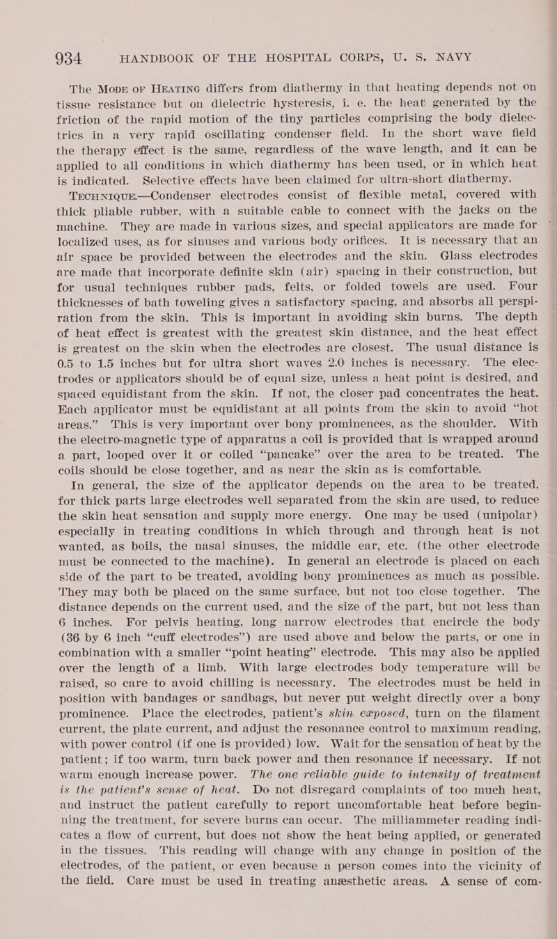 The Move or Heatine differs from diathermy in that heating depends not on tissue resistance but on dielectric hysteresis, i. e. the heat) generated by the friction of the rapid motion of the tiny particles comprising the body dielec- trics in a very rapid oscillating condenser field. In the short wave field the therapy effect is the same, regardless of the wave length, and it can be applied to all conditions in which diathermy has been used, or in which heat is indicated. Selective effects have been claimed for ultra-short diathermy. TECH NIQUE.—Condenser electrodes consist of flexible metal, covered with thick pliable rubber, with a suitable cable to connect with the jacks on the machine. They are made in various sizes, and special applicators are made for localized uses, as for sinuses and various body orifices. It is necessary that an air space be provided between the electrodes and the skin. Glass electrodes are made that incorporate definite skin (air) spacing in their construction, but for usual techniques rubber pads, felts, or folded towels are used. Four thicknesses of bath toweling gives a satisfactory spacing, and absorbs all perspi- ration from the skin. This is important in avoiding skin burns. The depth of heat effect is greatest with the greatest skin distance, and the heat effect is greatest on the skin when the electrodes are closest. The usual distance is 0.5 to 1.5 inches but for ultra short waves 2.0 inches is necessary. ‘The elec- trodes or applicators should be of equal size, unless a heat point is desired, and spaced equidistant from the skin. If not, the closer pad concentrates the heat. Each applicator must be equidistant at all points from the skin to avoid “hot areas.” This is very important over bony prominences, as the shoulder. With the electro-magnetic type of apparatus a coil is provided that is wrapped around a part, looped over it or coiled “pancake” over the area to be treated. The coils should be close together, and as near the skin as is comfortable. In general, the size of the applicator depends on the area to be treated, for thick parts large electrodes well separated from the skin are used, to reduce the skin heat sensation and supply more energy. One may be used (unipolar) especially in treating conditions in which through and through heat is not wanted, as boils, the nasal sinuses, the middle ear, ete. (the other electrode must be connected to the machine). In general an electrode is placed on each side of the part to be treated, avoiding bony prominences as much as possible. They may both be placed on the same surface, but not too close together. The distance depends on the current used, and the size of the part, but not less than 6 inches. For pelvis heating, long narrow electrodes that encircle the body (36 by 6 inch “cuff electrodes”) are used above and below the parts, or one in combination with a smaller “point heating” electrode. ‘This may also be applied over the length of a limb. With large electrodes body temperature will be raised, so care to avoid chilling is necessary. The electrodes must be held in position with bandages or sandbags, but never put weight directly over a bony prominence. Place the electrodes, patient’s skin exposed, turn on the filament current, the plate current, and adjust the resonance control to maximum reading, with power control (if one is provided) low. Wait for the sensation of heat by the patient; if too warm, turn back power and then resonance if necessary. If not warm enough increase power. The one reliable guide to intensity of treatment is the patient’s sense of heat. Do not disregard complaints of too much heat, and instruct the patient carefully to report uncomfortable heat before begin- ning the treatment, for severe burns can occur. The milliammeter reading indi- cates a flow of current, but does not show the heat being applied, or generated in the tissues. This reading will change with any change in position of the electrodes, of the patient, or even because a person comes into the vicinity of the field. Care must be used in treating anzesthetic areas. A sense of com-