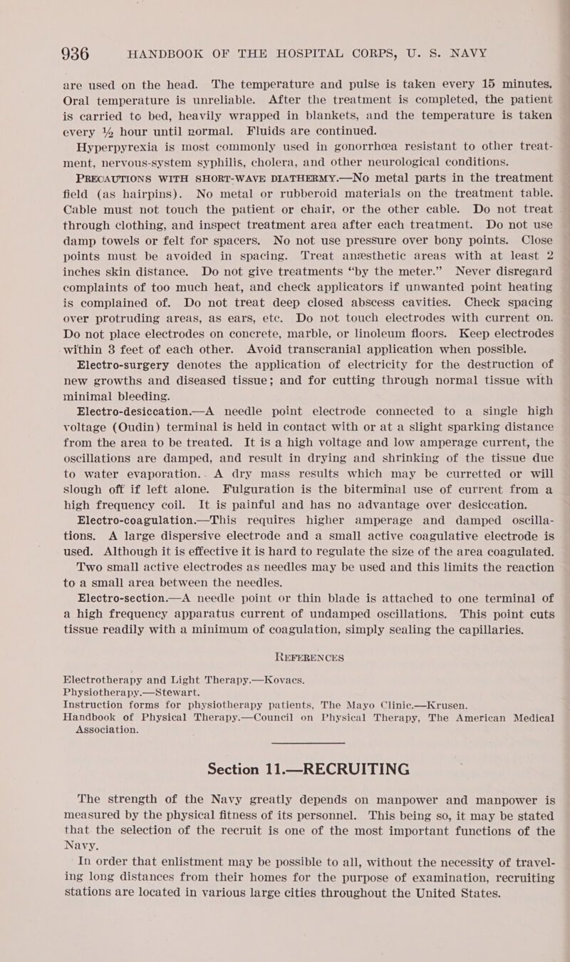 are used on the head. The temperature and pulse is taken every 15 minutes. Oral temperature is unreliable. After the treatment is completed, the patient is carried to bed, heavily wrapped in blankets, and the temperature is taken every 14 hour until normal. Fluids are continued. Hyperpyrexia is most commonly used in gonorrhcea resistant to other treat- ment, nervous-system syphilis, cholera, and other neurological conditions. PRECAUTIONS WITH SHORT-WAVE DIATHERMY.—No metal parts in the treatment field (as hairpins). No metal or rubberoid materials on the treatment table. through clothing, and inspect treatment area after each treatment. Do not use damp towels or felt for spacers. No not use pressure over bony points. Close points must be avoided in spacing. Treat anzesthetic areas with at least 2 inches skin distance. Do not give treatments “by the meter.” Never disregard complaints of too much heat, and check applicators if unwanted point heating is complained of. Do not treat deep closed abscess cavities. Check spacing over protruding areas, as ears, etc. Do not touch electrodes with current on. Do not place electrodes on concrete, marble, or linoleum floors. Keep electrodes -within 3 feet of each other. Avoid transcranial application when possible. Electro-surgery denotes the application of electricity for the destruction of new growths and diseased tissue; and for cutting through normal tissue with minimal bleeding. Electro-desiccation.—_A needle point electrode connected to a single high voltage (Oudin) terminal is held in contact with or at a slight sparking distance from the area to be treated. It iS a high voltage and low amperage current, the oscillations are damped, and result in drying and shrinking of the tissue due to water evaporation.. A dry mass results which may be curretted or will slough off if left alone. Fulguration is the biterminal use of current from a high frequency coil. It is painful and has no advantage over desiccation. Electro-coagulation.—This requires higher amperage and damped oscilla- tions: A large dispersive electrode and a small active coagulative electrode is used. Although it is effective it is hard to regulate the size of the area coagulated. Two small active electrodes as needles may be used and this limits the reaction to a small area between the needles. Electro-section.—A needle point or thin blade is attached to one terminal of a high frequency apparatus current of undamped oscillations. This point cuts tissue readily with a minimum of coagulation, simply sealing the capillaries. REFERENCES Electrotherapy and Light Therapy.—Kovacs. Physiotherapy.—Stewart. Instruction forms for physiotherapy patients, The Mayo Clinie.—Krusen. Handbook of Physical Therapy.—Council on Physical Therapy, The American Medical Association. Section 11.—RECRUITING The strength of the Navy greatly depends on manpower and manpower is measured by the physical fitness of its personnel. This being so, it may be stated that. the selection of the recruit is one of the most important functions of the Navy. In order that enlistment may be possible to all, without the necessity of travel- ing long distances from their homes for the purpose of examination, recruiting stations are located in various large cities throughout the United States.