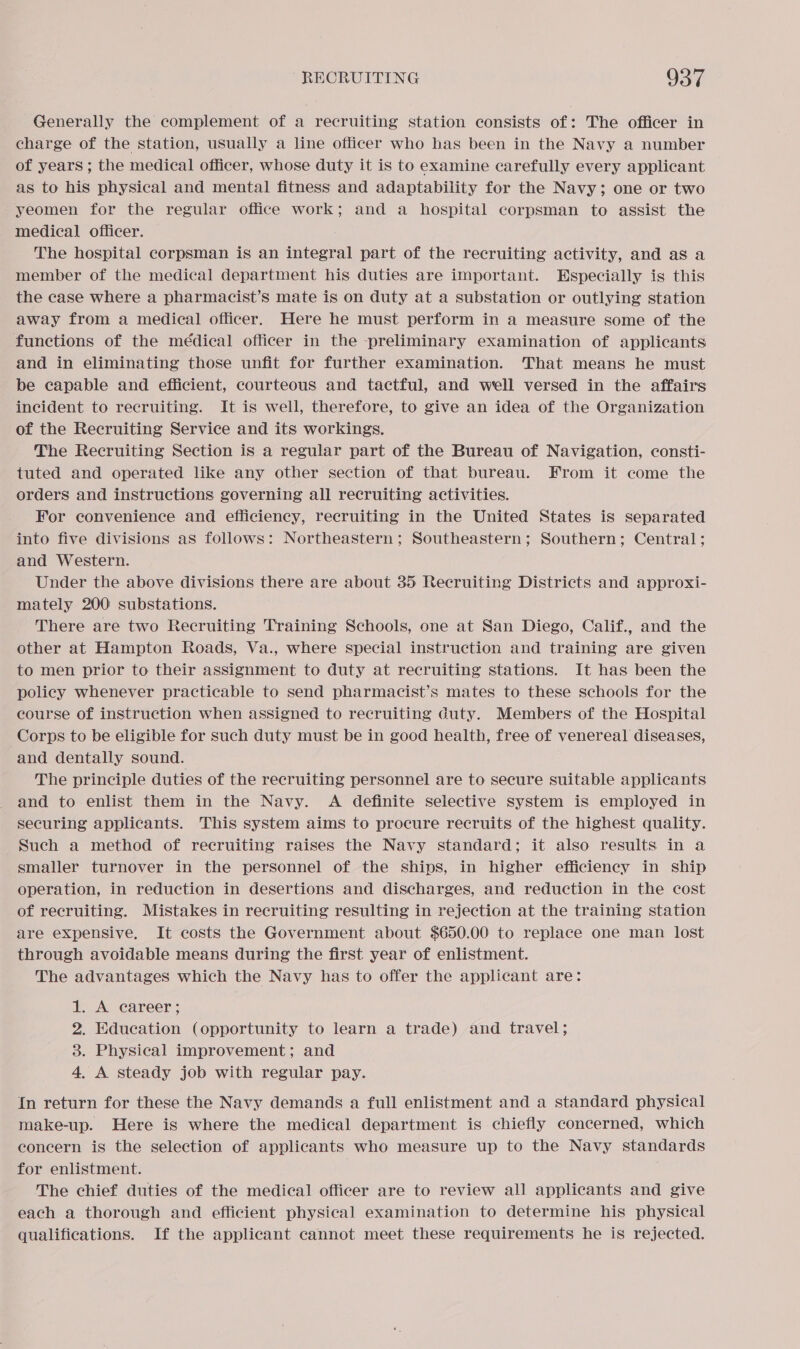 Generally the complement of a recruiting station consists of: The officer in charge of the station, usually a line officer who has been in the Navy a number of years ; the medical officer, whose duty it is to examine carefully every applicant as to his physical and mental fitness and adaptability for the Navy; one or two yeomen for the regular office work; and a hospital corpsman to assist the medical officer. The hospital corpsman is an integral part of the recruiting activity, and as a member of the medical department his duties are important. Especially is this the case where a pharmacist’s mate is on duty at a substation or outlying station away from a medical officer. Here he must perform in a measure some of the functions of the médical officer in the preliminary examination of applicants and in eliminating those unfit for further examination. That means he must be capable and efficient, courteous and tactful, and well versed in the affairs incident to recruiting. It is well, therefore, to give an idea of the Organization of the Recruiting Service and its workings. The Recruiting Section is a regular part of the Bureau of Navigation, consti- tuted and operated like any other section of that bureau. From it come the orders and instructions governing all recruiting activities. For convenience and efficiency, recruiting in the United States is separated into five divisions as follows: Northeastern; Southeastern; Southern; Central; and Western. Under the above divisions there are about 35 Recruiting Districts and approxi- mately 200 substations. There are two Recruiting Training Schools, one at San Diego, Calif., and the other at Hampton Roads, Va., where special instruction and training are given to men prior to their assignment to duty at recruiting stations. It has been the policy whenever practicable to send pharmacist’s mates to these schools for the course of instruction when assigned to recruiting Guty. Members of the Hospital Corps to be eligible for such duty must be in good health, free of venereal diseases, and dentally sound. The principle duties of the recruiting personnel are to secure suitable applicants and to enlist them in the Navy. A definite selective system is employed in securing applicants. This system aims to procure recruits of the highest quality. Such a method of recruiting raises the Navy standard; it also results in a smaller turnover in the personnel of the ships, in higher efficiency in ship operation, in reduction in desertions and discharges, and reduction in the cost of recruiting. Mistakes in recruiting resulting in rejection at the training station are expensive, It costs the Government about $650.00 to replace one man lost through avoidable means during the first year of enlistment. The advantages which the Navy has to offer the applicant are: 1. A career ; 2. Education (opportunity to learn a trade) and travel; 3. Physical improvement; and 4, A steady job with regular pay. {In return for these the Navy demands a full enlistment and a standard physical make-up. Here is where the medical department is chiefly concerned, which concern is the selection of applicants who measure up to the Navy standards for enlistment. The chief duties of the medical officer are to review all applicants and give each a thorough and efficient physical examination to determine his physical qualifications. If the applicant cannot meet these requirements he is rejected.