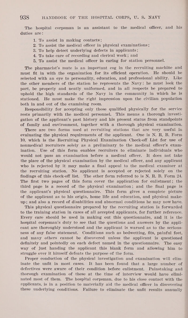 The hospital corpsman is an assistant to the medical officer, and his duties are: 1. To assist in making contacts; 2. To assist the medical officer in physical examinations; 3. To help detect underlying defects in applicants ; 4. To take care of recording and clerical work; and 5. To assist the medical officer in caring for station personnel. The pharmacist’s mate is an important cog in the recruiting machine and must fit in with the organization for its efficient operation. He should be selected with an eye to personality, education, and professional ability. Like the other members of the station he represents the Navy; he must look the part, be properly and neatly uniformed, and in all respects be prepared to uphold the high standards of the Navy in the community in which he is stationed. He must make the right impression upon the civilian population both in and out of the examining room. Responsibility for accepting only those qualified physically for the service rests primarily with the medical personnel. This means a thorough investi- gation of the applicant’s past history and his present status from standpoints of family and environment, together with a thorough physical examination. There are two forms used at recruiting stations that are very useful in evaluating the physical requirements of the applicant. One is N. R. B. Form 10, which is the Recruiting Physical Hxamination Check-off List for use of nonmedical recruiters solely as a preliminary to the medical officer’s exam- ination. Use of this form enables recruiters to eliminate individuals who would not pass an examination before a medical officer. It does not take the place of the physical examination by the medical officer, and any applicant who is rejected by it may make a final appeal to the medical examiner at the recruiting station. No applicant is accepted or rejected solely on the findings of this check-off list. The other form referred to is N. R. B. Form 24. The first two pages of this form cover the application for enlistment; the third page is a record of the physical examination; and the final page is the applicant’s physical questionnaire. This form gives a complete picture of the applicant as to his origin, home life and education, and physical make- up; and also a record of disabilities and abnormal conditions he may now have. This physical questionnaire prepared by the recruiting station is forwarded to the training station in cases of all accepted applicants, for further reference. Every care should be used in making out this questionnaire, and it is the hospital corpsman’s duty to see that the questions and answers by the appli- cant are thoroughly understood and the applicant is warned as to the serious- ness of any false statement. Conditions such as bedwetting, fits, painful feet, and many others cannot be discovered unless the applicant is questioned definitely and pointedly on each defect named in the questionnaire. The easy way of just handing the applicant this blank form and allowing him to struggle over it himself defeats the purpose of the form. Proper conduction of the physical investigation and examination will elim- inate the unfit in most cases. It has been found that a large number of defectives were aware of their condition before enlistment. Painstaking and thorough examination of these at the time of interview would have elimi- nated most of them. The hospital corpsman, due to his close contact with the applicants, is in a position to materially aid the medical officer in discovering these underlying conditions. Failure to eliminate the unfit results annually