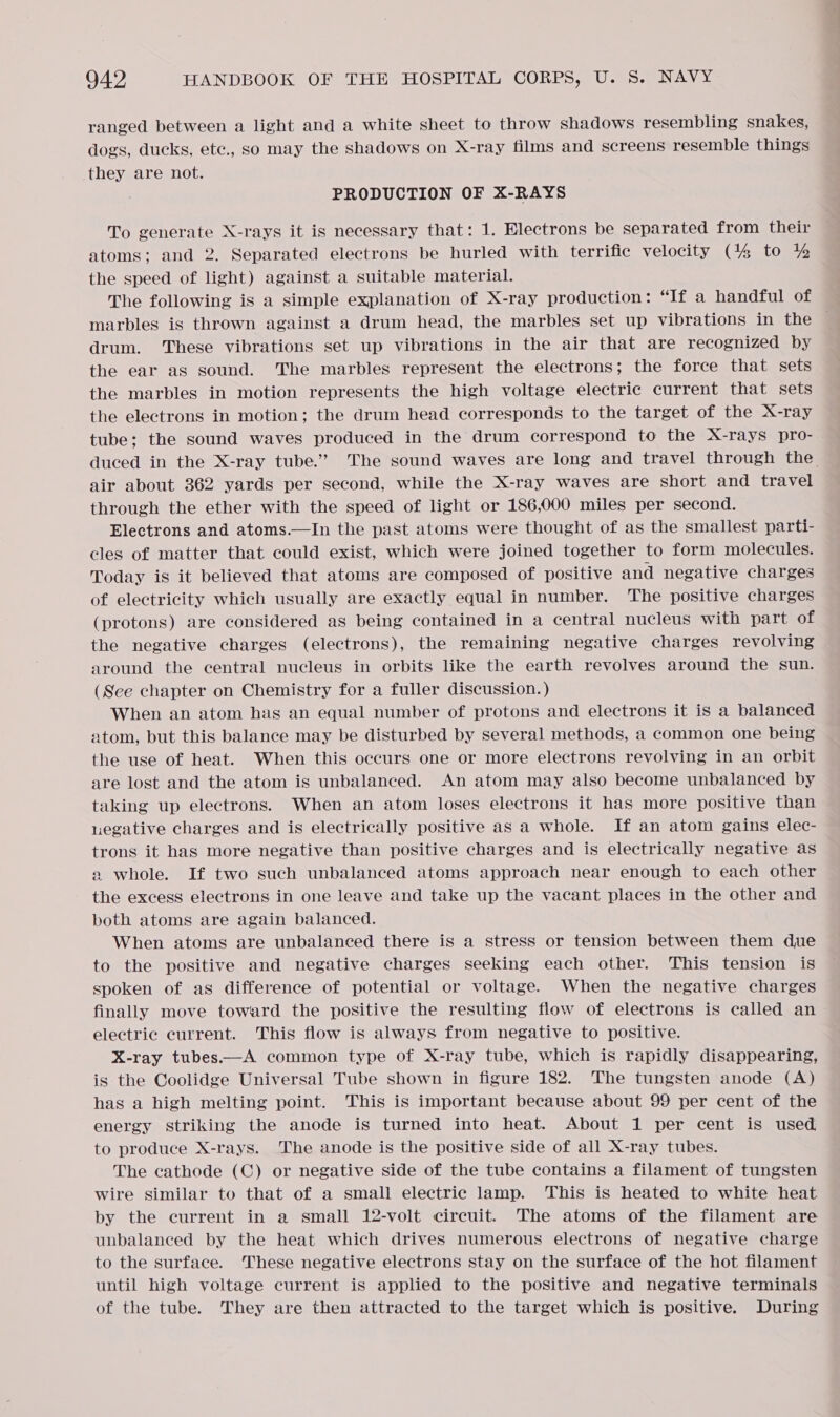 ranged between a light and a white sheet to throw shadows resembling snakes, dogs, ducks, etc., so may the shadows on X-ray films and screens resemble things they are not. PRODUCTION OF X-RAYS To generate X-rays it is necessary that: 1. Electrons be separated from their atoms; and 2. Separated electrons be hurled with terrific velocity (144 to % the speed of light) against a suitable material. The following is a simple explanation of X-ray production: “If a handful of — marbles is thrown against a drum head, the marbles set up vibrations in the drum. These vibrations set up vibrations in the air that are recognized by the ear as sound. The marbles represent the electrons; the force that sets the marbles in motion represents the high voltage electric current that sets the electrons in motion; the drum head corresponds to the target of the X-ray tube; the sound waves produced in the drum correspond to the X-rays pro- duced in the X-ray tube.” The sound waves are long and travel through the. air about 362 yards per second, while the X-ray waves are short and travel through the ether with the speed of light or 186,000 miles per second. Electrons and atoms.—In the past atoms were thought of as the smallest parti- cles of matter that could exist, which were joined together to form molecules. Today is it believed that atoms are composed of positive and negative charges of electricity which usually are exactly equal in number. The positive charges (protons) are considered as being contained in a central nucleus with part of the negative charges (electrons), the remaining negative charges revolving around the central nucleus in orbits like the earth revolves around the sun. (See chapter on Chemistry for a fuller discussion. ) When an atom has an equal number of protons and electrons it is a balanced atom, but this balance may be disturbed by several methods, a common one being the use of heat. When this occurs one or more electrons revolving in an orbit are lost and the atom is unbalanced. An atom may also become unbalanced by taking up electrons. When an atom loses electrons it has more positive than negative charges and is electrically positive as a whole. If an atom gains elec- trons it has more negative than positive charges and is electrically negative as a whole. If two such unbalanced atoms approach near enough to each other the excess electrons in one leave and take up the vacant places in the other and both atoms are again balanced. When atoms are unbalanced there is a stress or tension between them due to the positive and negative charges seeking each other. This tension is spoken of as difference of potential or voltage. When the negative charges finally move toward the positive the resulting flow of electrons is called an electric current. This flow is always from negative to positive. X-ray tubes—A common type of X-ray tube, which is rapidly disappearing, is the Coolidge Universal Tube shown in figure 182. The tungsten anode (A) has a high melting point. This is important because about 99 per cent of the energy striking the anode is turned into heat. About 1 per cent is used to produce X-rays. The anode is the positive side of all X-ray tubes. The cathode (C) or negative side of the tube contains a filament of tungsten wire similar to that of a small electric lamp. This is heated to white heat by the current in a small 12-volt circuit. The atoms of the filament are unbalanced by the heat which drives numerous electrons of negative charge to the surface. These negative electrons stay on the surface of the hot filament until high voltage current is applied to the positive and negative terminals of the tube. They are then attracted to the target which is positive. During