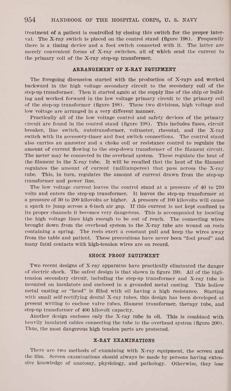treatment of a patient is controlled by closing this switch for the proper inter- val. The X-ray switch is placed on the control stand (figure 198). Frequently there is a timing device and a foot Switch connected with it. The latter are merely convenient forms of X-ray switches, all of which send the current to the primary coil of the X-ray step-up transformer. ARRANGEMENT OF X-RAY EQUIPMENT The foregoing discussion started with the production of X-rays and worked backward in the high voltage secondary circuit to the secondary coil of the step-up transformer. Then it started again at the supply line of the ship or build- ing and worked forward in the low voltage primary circuit tc the primary coil of the step-up transformer (figure 188). These two divisions, high voltage and low voltage are arranged in a very different manner. Practically all of the low voltage control and safety devices of the primary circuit are found in the control stand (figure 198). This includes fuses, circuit breaker, line switch, autotransformer, voltmeter, rheostat, and the X-ray Switch with its accessory-timer and foot switch connections. The control stand also carries an ammeter and a choke coil or resistance control to regulate the amount of current flowing to the step-down transformer of the filament circuit. The meter may be connected in the overhead system. These regulate the heat of the filament in the X-ray tube. It will be recalled that the heat of the filament regulates the amount of current (milliamperes) that pass across the X-ray tube. This, in turn, regulates the amount of current drawn from the step-up transformer and power line. The low voltage current leaves the control stand at a pressure of 40 to 210 volts and enters the step-up transformer. It leaves the step-up transformer at a pressure of 80 to 200 kilovolts or higher. A pressure of 100 kilovolts will cause _a spark to jump across a 6-inch air gap. If this current is not kept confined to its proper channels it becomes very dangerous. This is accompanied by locating the high voltage lines high enough to be out of reach. The connecting wires brought down from the overhead system to the X-ray tube are wound on reels containing a spring. The reels exert a constant pull and keep the wires away from the table and patient. These precautions have never been “fool proof” and many fatal contacts with high-tension wires are on record. SHOCK PROOF EQUIPMENT Two recent designs of X-ray apparatus have practically eliminated the danger of electric shock. The safest design is that shown in figure 199. All of the high- tension secondary circuit, including the step-up transformer and X-ray tube is mounted on insulators and enclosed in a grounded metal casting. This hollow metal casting or “head” is filled with oil having a high resistance. Starting with small self-rectifying dental X-ray tubes, this design has been developed at present writing to enclose valve tubes, filament transformer, therapy tube, and step-up transformer of 400 kilovolt capacity. Another design encloses only the X-ray tube in oil. This is combined with heavily insulated cables connecting the tube to the overhead system (figure 200). Thus, the most dangerous high tension parts are protected. X-RAY EXAMINATIONS There are two methods of examining with X-ray equipment, the screen and the film. Screen examinations should always be made by persons having exten- sive knowledge of anatomy, physiology, and pathology. Otherwise, they lose