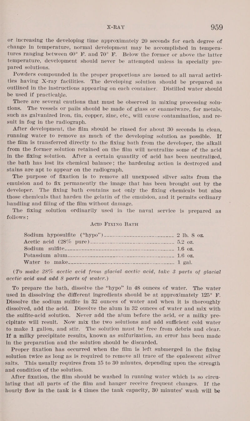 or increasing the developing time approximately 20 seconds for each degree of change in temperature, normal development may be accomplished in tempera- tures ranging between 60° F. and 70° F. Below the former or above the latter temperature, development should never be attempted unless in specially pre- pared solutions. Powders compounded in the proper proportions are issued to all naval activi- ties having X-ray facilities. The developing solution should be prepared as outlined in the instructions appearing on each container. Distilled water should _be used if practicable. There are several cautions that must be observed in mixing processing solu- tions. The vessels or pails should be made of glass or enamelware, for metals, such as galvanized iron, tin, copper, zinc, ete., will cause contamination, and re- sult in fog in the radiograph. After development, the film should be rinsed for about 30 seconds in clean, running water to remove as much of the developing solution as possible. If the film is transferred directly to the fixing bath from the developer, the alkali from the former solution retained on the film will neutralize some of the acid in the fixing solution. After a certain quantity of acid has been neutralized, the bath has lost its chemical balance; the hardening action is destroyed and stains are apt to appear on the radiograph. The purpose of fixation is to remove all unexposed silver salts from the emulsion and to fix permanently the image that has been brought out by the developer. The fixing bath contains not only the fixing chemicals but also those chemicals that harden the gelatin of the emuision, and it permits ordinary handling and filing of the film without damage. The fixing solution ordinarily used in the naval service is prepared as follows: Acip Frx1inc BATH Sodimhypoculite: chy po”) 2o 8 ee 2 lb. 8 02. INCCTIC MCL? S70 Le) 20. Te es ee a ee Boze SSO SUT EI GSTS* | ESUUN II] (Ss Par SC ge ee ea ROD ee ge fe fuer eel oer 1.6 oz. EO SSUSSSO TEC 23 0 11 ln Ho payer pec aes 1.6 oz. eel POC et a ee es ee ee ae 1 gal. (To make 28% acetic acid from glacial acetic acid, take 3 parts of glacial acetic acid and add 8 parts of water.) To prepare the bath, dissolve the “hypo” in 48 ounces of water. The water used in dissolving the different ingredients should be at approximately 125° F. Dissolve the sodium sulfite in 32 ounces of water and when it is thoroughly dissolved, add the acid. Dissolve the alum in 32 ounces of water and mix with the sulfite-acid solution. Never add the alum before the acid, or a milky pre- cipitate will result. Now mix the two solutions and add sufficient cold water to make 1 gallon, and stir. The solution must be free from debris and clear. If a milky precipitate results, known as sulfurization, an error has been made in the preparation and the solution should be discarded. Proper fixation has occurred when the film is left submerged in the fixing solution twice as long as is required to remove all trace of the opalescent silver salts. This usually requires from 15 to 30 minutes, depending upon the strength and condition of the solution. After fixation, the film should be washed in running water which is so circu- lating that all parts of the film and hanger receive frequent changes. If the hourly flow in the tank is 4 times the tank capacity, 30: minutes’ wash will be