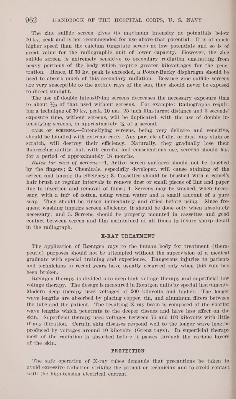 The zine sulfide screen gives its maximum intensity at potentials below 70 kv. peak and is not recommended for use above that potential. It is of much higher speed than the calcium tungstate screen at low potentials and so is of great value for the radiographic unit of lower capacity. However, the zine sulfide screen is extremely sensitive to secondary radiation emanating from heavy portions of the body which require greater kilovoltages for the pene- tration. Hence, if 70 kv. peak is exceeded, a Potter-Bucky disphragm should be used to absorb much of this secondary radiation. Because zine sulfide screens are very susceptible to the actinic rays of the sun, they should never be exposed to direct sunlight. The use of double intensifying screens decreases the necessary exposure time to about % of that used without screens. For example: Radiographs requir- ing a technique of 70 kv. peak, 10 ma., 25 inch film-target distance and 5 seconds’ exposure time, without screens, will be duplicated, with the use of double in- — tensifying screens, in approximately 4 of a second. CARE OF SCREENS.—Intensifying screens, being very delicate and _ sensitive, should be handled with extreme care. Any particle of dirt or dust, any stain or scratch, will destroy their efficiency. Naturally, they gradually lose their fluorescing ability, but, with careful and conscientious use, screens should last for a period of approximately 18 months. Rules for care of screens.—1. Active screen surfaces should not be touched by the fingers; 2. Chemicals, especially developer, will cause staining of the screen and impair its efficiency; 3. Cassettes should be brushed with a camel’s hair brush at regular intervals to remove dust or small pieces of lint and paper due to insertion and removal of films; 4. Screens may be washed, when heces- sary, with a tuft of cotton, using warm water and a small amount of a pure soap. They should be rinsed immediately and dried before using. Since fre- quent washing impairs screen efficiency, it should be done only when absolutely necessary; and 5. Screens should be properly mounted in cassettes and good contact between screen and film maintained at all times to insure sharp detail in the radiograph. X-RAY TREATMENT The application of Roentgen rays to the human body for treatment (thera- peutic) purposes should not be attempted without the supervision of a medical graduate with special training and experience. Dangerous injuries to patients and technicians in recent years have usually occurred only when this rule has been broken. Reentgen therapy is divided into deep high voltage therapy and superficial low voltage therapy. The dosage is measured in Reentgen units by special instruments. Modern deep therapy uses voltages of 200 kilovolts and higher. The longer wave lengths are absorbed by placing copper, tin, and aluminum filters between the tube and the patient. The resulting X-ray beam is composed of the shorter wave lengths which penetrate to the deeper tissues and have less effect on the skin. Superficial therapy uses voltages between 75 and 100 kilovolts with little — if any filtration. Certain skin diseases respond well to the longer wave lengths produced by voltages around 10 kilovolts (Grenz rays). In superficial therapy most of the radiation is absorbed before it passes through the various layers of the skin. PROTECTION The safe operation of X-ray tubes demands that precautions be taken to avoid excessive radiation striking the patient or technician and to avoid contact with the high-tension electrical current,