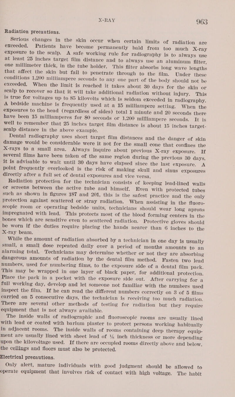 Radiation precautions. Serious changes in the skin occur when certain limits of radiation are exceeded. Patients have become permanently bald from too much X-ray exposure to the scalp. A safe working rule for radiography is to always use at least 25 inches target film distance and to always use an aluminum filter, one millimeter thick, in the tube holder. This filter absorbs long wave lengths that affect the skin but fail to penetrate through to the film. Under these conditions 1,200 milliampere seconds to any one part of the body should not be exceeded. When the limit is reached it takes about 30 days for the skin or Scalp to recover so that it will take additional radiation without injury. This is true for voltages up to 85 kilovolts which is Seldom exceeded in radiography. A bedside machine is frequently used at a 15 milliampere setting. When the exposures to the head (regardless of sides) total 1 minute and 20 seconds there have been 15 milliamperes for 80 seconds or 1,200 milliampere seconds. It is well to remember that 25 inches target film distance is about 15 inches target- scalp distance in the above example. Dental radiography uses short target film distances and the danger of skin damage would be considerable were it not for the Small cone that confines the X-rays to a small area. Always inquire about previous X-ray exposure. If several films have been taken of the same region during the previous 30 days, it is advisable to wait until 30 days have elapsed since the last exposure. A point frequently overlooked is the risk of making skull and sinus exposures directly after a full set of dental exposures and vice versa. Radiation protection for the technician consists of keeping lead-lined walls or screens between the active tube and himself. Even with protected tubes such as shown in figures 187 and 201, this is the safest practice and the only protection against scattered or Stray radiation. When assisting in the fluoro- scopic room or operating bedside units, technicians should wear long aprons impregnated with lead. This protects most of the blood forming centers in the bones which are sensitive even to scattered radiation. Protective gloves should be worn if the duties require placing the hands nearer than 6 inches to the X-ray beam. While the amount of radiation absorbed by a technician in one day ig usually small, a small dose repeated daily over a period of months amounts to an alarming total. Technicians may determine whether or not they are absorbing dangerous amounts of radiation by the dental film method. Fasten two lead numbers, used for numbering films, to the exposure side of a dental film pack. This may be wrapped in one layer of black paper, for additional protection. Place the pack in a pocket with the exposure side out. After carrying for a full working day, develop and let someone not familiar with the numbers used inspect the film. If he can read the different numbers correctly on 3 of 5 films carried on 5 consecutive days, the technician is receiving too much radiation. There are several other methods of testing for radiation but they require equipment that is not always available. The inside walls of radiographic and fluoroscopic rooms are usually lined with lead or coated with barium plaster to protect persons working habitually in adjacent rooms. The inside walls of rooms containing deep therapy equip- ment are usually lined with sheet lead of 14 inch thickness or more depending upon the kilovoltage used. If there are occupied rooms directly above and below, the ceilings and floors must also be protected. Electrical precautions. Only alert, mature individuals with good judgment should be allowed to operate equipment that involves risk of contact with high voltage. The habit