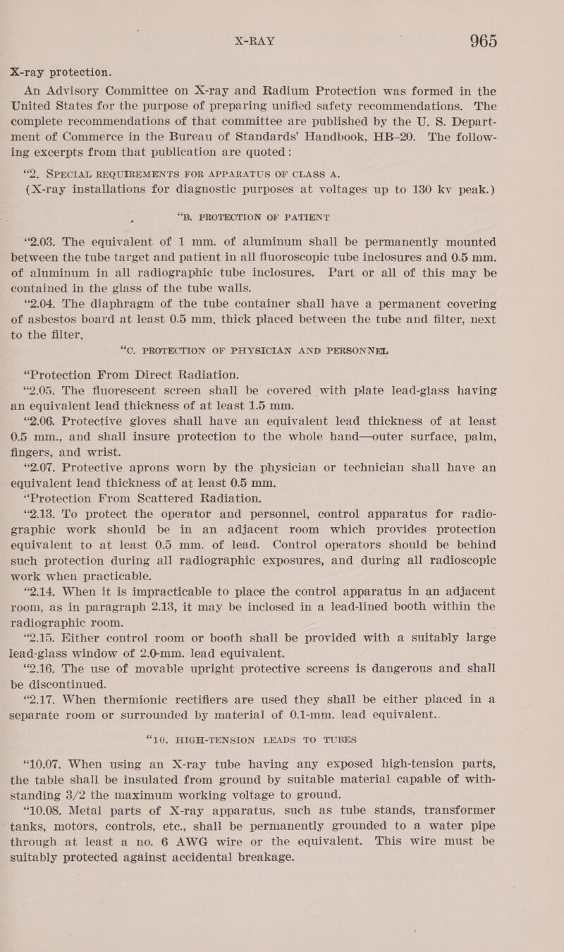 X-ray protection. An Advisory Committee on X-ray and Radium Protection was formed in the United States for the purpose of preparing unified safety recommendations. The complete recommendations of that committee are published by the U. S. Depart- ment of Commerce in the Bureau of Standards’ Handbook, HB-20. The follow- ing excerpts from that publication are quoted: “2. SPECIAL REQUIREMENTS FOR APPARATUS OF CLASS A. (X-ray installations for diagnostic purposes at voltages up to 1380 kv peak.) “B. PROTECTION OF PATIENT a 2.038. The equivalent of 1 mm. of aluminum shall be permanently mounted between the tube target and patient in all fluoroscopic tube inclosures and 0.5 mm. of aluminum in all radiographic tube inclosures. Part or all of this may be contained in the glass of the tube walls. “2.04. The diaphragm of the tube container shall have a permanent covering of asbestos board at least 0.5 mm, thick placed between the tube and filter, next to the filter. “CO, PROTECTION OF PHYSICIAN AND PERSONNEL “Protection From Direct Radiation. “2.05. The fluorescent screen shall be covered with plate lead-glass having an equivalent lead thickness of at least 1.5 mm. “2.06. Protective gloves shall have an equivalent lead thickness of at least 0.5 mm., and shall insure protection to the whole hand—outer surface, palm, fingers, and wrist. “2.07. Protective aprons worn by the physician or technician shall have an equivalent lead thickness of at least 0.5 mm. “Protection From Scattered Radiation. “2.13. To protect the operator and personnel, control apparatus for radio- graphic work should be in an adjacent room which provides protection equivalent to at least 0. mm. of lead. Control operators should be behind such protection during all radiographic exposures, and during all radioscopic work when practicable. “2.14. When it is impracticable to place the control apparatus in an adjacent room, as in paragraph 2.13, it may be inclosed in a lead-lined booth within the radiographic room. “2.15. Either control room or booth shall be provided with a suitably large lead-glass window of 2.0-mm. lead equivalent. ‘2.16. The use of movable upright protective screens is dangerous and shall be discontinued. “2.17. When thermionic rectifiers are used they shall be either placed in a separate room or surrounded by material of 0.1-mm. lead equivalent.. “10. HIGH-TENSION LEADS TO TUBES “10.07. When using an X-ray tube having any exposed high-tension parts, the table shall be insulated from ground by suitable material capable of with- standing 3/2 the maximum working voltage to ground. “10.08. Metal parts of X-ray apparatus, such as tube stands, transformer tanks, motors, controls, ete., shall be permanently grounded to a water pipe through at least a no. 6 AWG wire or the equivalent. This wire must be suitably protected against accidental breakage.