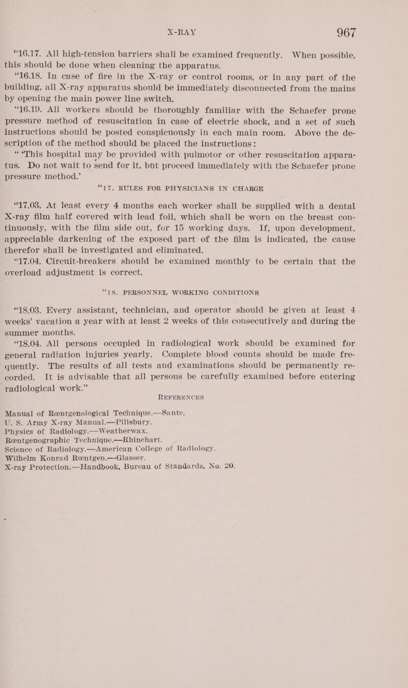 “16.17. All high-tension barriers shall be examined frequently. When possible, this should be done when cleaning the apparatus. “16.18. In case of fire in the X-ray or eontrol rooms, or in any part of the building, all X-ray apparatus should be immediately disconnected from the mains by opening the main power line switch. 16.19. All workers should be thoroughly familiar with the Schaefer prone pressure method of resuscitation in case of electric shock, and a set of such instructions should be posted conspicuously in each main room. Above the de- scription of the method should be placed the instructions: “ “This hospital may be provided with pulmotor or other resuscitation appara- tus. Do not wait to send for it, bat proceed immediately with the Schaefer prone pressure method.’ “17. RULES FOR PHYSICIANS IN CHARGE “17.03. At least every 4 months each worker shall be supplied with a dental X-ray film half covered with lead foil, which shall be worn on the breast con- tinuously, with the film side out, for 15 working days. If, upon development, appreciable darkening of the exposed part of the film is indicated, the cause therefor shall be investigated and eliminated. “17.04. Circuit-breakers should be examined monthly to be certain that the overload adjustment is correct. “18. PERSONNEL WORKING CONDITIONS “18.03. Every assistant, technician, and operator should be given at ieast 4 weeks’ vacation a year with at least 2 weeks of this consecutively and during the summer months. “18.04. All persons occupied in radiological work should be examined for general radiation injuries yearly. Complete blood counts should be made fre- quently. The results of all tests and examinations should be permanently re- corded. It is advisable that all persons be carefully examined before entering radiological work.” REFERENCES Manual of Rentgenological Technique.—Sante. U. S. Army X-ray Manual.—Pillsbury. Physics of Radiology.—Weatherwax. Rentgenographic Technique.—Rhinehart. Science of Radiology.—American College of Radiology. Wilhelm Konrad Rentgen.—-Glasser. X-ray Protection.—Handbook, Bureau of Standards. No. 20.