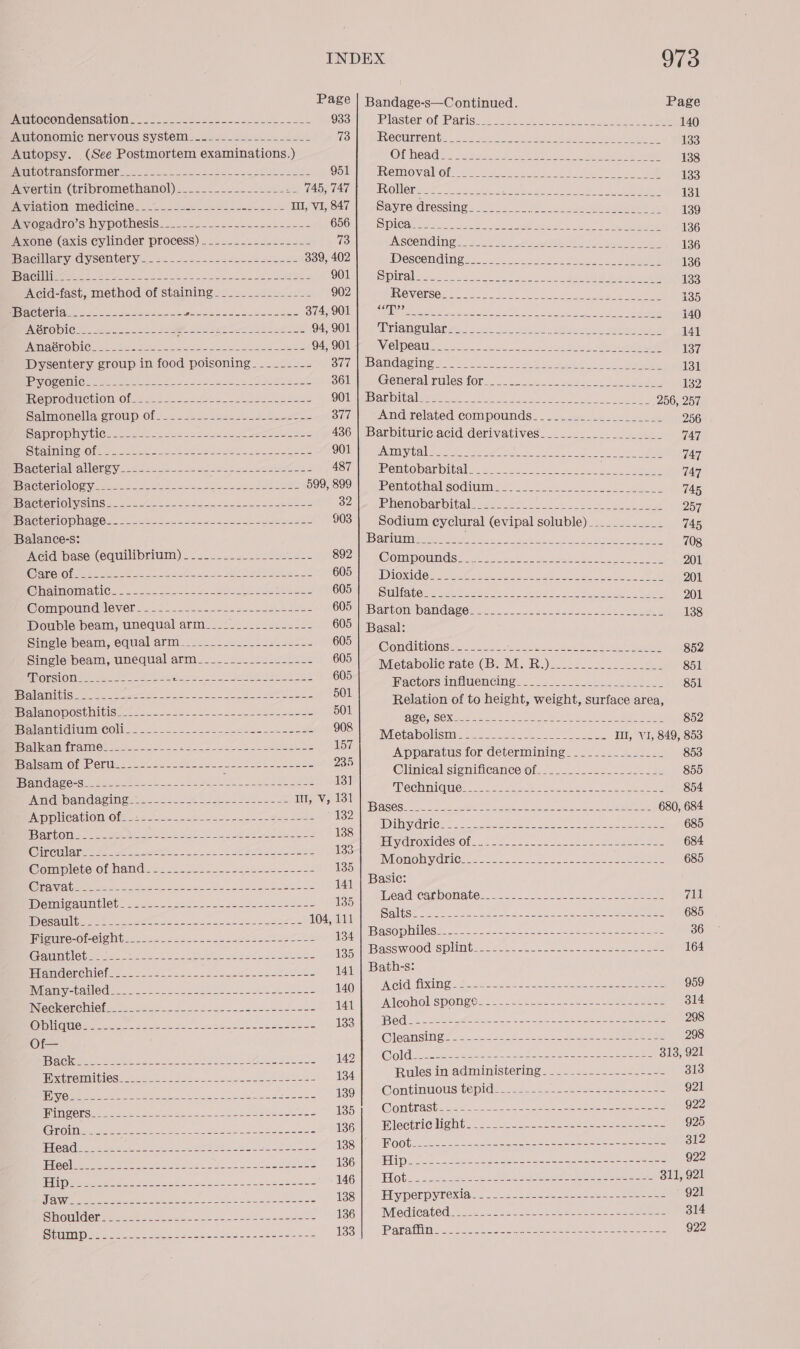 Page | Bandage-s—Continued. Page INUILOCONUONSAtIOMN ES 2 esses See a aoe. ees act. 933 BlasterOf Pansy... 2 otk ee here oe Pee 140 Autonomic nervous system_.=---..---...----- 73 PRGCURNONI LR: 225 Wael 7. Stes Ae ee Seren ey 133 Autopsy. (See Postmortem examinations.) OU ORMS os PSA ed Sep ae Be oe 138 abOtrametOrMer 2.2 — &lt;a 2s es saee ecu slab e2eds 951 HREMMOV alOt oP Owe ee ough tae peel ae eae 133 Mereiciisn(hripromecnanol) 20-226. . eeeen IGA | ROMer rt ec ee ce con et 131 Peation medicine... secede TULPRSAT| | Sayre dressing. 0). Ee. ee ee 139 me oeadro's hypothesis. ....- 2.--=&lt;-s2e2sise&lt;- COON CS PICA. Base oo. eee 1 Ny ees 136 Aone (axis cylinder process) ........---2-2--- 73 SR GCOMGIG &lt;. b.2 8). hd ete Oe ee ie 136 Peacillary dysentery. -.-22222-22-2-42s0e 339, 402 Descending hn de eo 136 ice i 7 a aE ae eee ees CEES eats) C13: ae eee ee EOE ey eye) ieee | 133 Acid-fast, method of staining.______________ 902 LOVES It See eee ae a Bee reese Om eh 135 Be ClOr =. = oo ae 222s e- c= fe NeS Dinh ea cae SiAROOh re ete ert Sor oe es ne 140 PeenobiGn.x- 2 ee tes ey Eee as ae OS VOlibe 4 tlameulene. 52. c.e eee pe geeae es 141 Lye SAPS a ee ead OE, OT SeVielDOa 2.2.5 2st oact aa Sek ee eee 137 iIbvcentery sroup intood poisoning. -.2&lt;7.2— 877 | Bandaging 2 _ = __ 282.2 shee ee 131 POC Oia Che at eee Fo nO Ll oe ee teal oO Roe. Goteralirules for. 2. Secchi k aee al 132 MODEOGUCHION-Of 6. _ bo 2c20 2-2. 2a sea nseee DOU aRI Ale es a. oat Aes ee Eee 256, 257 Saimonella croup of. .2-s.2252.--cA beets 377 Andrelated compounds. 2.252 ees 222. ke 256 BaWTOOMItle se Se cae aie oe eee a eee 436 | Barbituric.acid derivatives___________________ 747 en NUON rn ee oe Sete eos ee DUI EAC el etry: are 4. ee eo 747 Bacterial allergy-------------- ee ee AST) tPentobaubitals 2.00 $.8-&lt;004 so-enn.- seeks 747 Pree rentOlOty see SN ae oe 590, 8991. | Pentothal sodium. ....2...-5--&lt;-oec-_ ele 745 Bae etiOlystis tog .2t/t 6 2 eons Ss ee eS 32/1 UPhenobarbitalesd. 2.22.) 0 ke 257 BrnetenOpnnte.: occhle 22 25sesedepetseeecee 903 | Sodium cyclural (evipal soluble) __________ 745 Balance-s: Barium an. iat Sear ara My EUR ae ae Fo 708 ‘Acid’ base: (equilibrium)... 2... 2leste se S02 YOompouids: Ase ee ee 201 Or oe ee et alee 28 UIA IE 1G. (aa eee CR Rem SE ge 9 201 PhsOliavic.. .26-c5lse oo eae BUSH SNORE ae O aie alo Seeds eke ea hae 201 CWompoumcdlever. 224 ees ee Uo TB aetonsbandages...0-- 066. becseece see 138 Double beam, unequal arm_____.-_--------- 605 | Basal: Single beam, equal arm_____.-.._._-...----- SOE PEG GnditOns =n eet eon cyl eine 852 Single beam, unequal arm___-_____-_------- 605: ietabolic rate (Bi M.R.). ise. 851 Torsion__-_-----------+--~------------------ 605 HaclorsimilUeMCingws tee eee 851 Balanitis____- a a ee 501 Relation of to height, weight, surface area, Balanoposthitis____------------.-------------- 501 MRO eo eS Ree. a ie eae 852 Balantidium coli _-._-----.-.--_-------.-.---- Pee Rca eStore IIL, VI, 849, 853 Balkan frame__------------------------------- ml Apparatus for determining. _____________- 853 Balsam of Peru__--------------- ane ar ate ae Clinieal significance f___...........52---2 855 Bandage-s_--- BA ena Te ee 131 HSECH IN GUCre es Meee ee nN eee tee ees 854 And bandaging.------------------------ EVN octet hme!) Oe tee 680, 684 eiplicatlOle@r 12-66-2220. 2.. 522 - ete 2 132 ik eee eee Ot 685 Se eye ee ie EE V CmOMIdeS OF gk soon se. 22ers 684 Ee eae cee a IVionohwaric tees ot tee a2 oe 685 Womplete Of hand. 2. .2.2.22522 2geueess----- 135 ; Fe ee i eta Pe eh ie 0103 141 | Basie: : qead? Car OONAtG x. sk. as25— sos oe ee 711 IDelmMicniMblebe ses sate. a eee eee ese ee 135 Salish Sen coe cee ee Care 4 685 Wes Wile 6 deeds ios esac leeeseee 104, 111 ae a PieanescC OCG. cocci ne ac as. sees TS ian asap hiles 2 oe = J acacia Oe ate age ea Pee gancbacswood Splint. 2. 2-2- 026.2. 225 tee ese 164 NiemclOreMiefs 2= =. 2.2225 -2e ene eevscaace === hy eee , Many-tailed Peer ke An Liga, 8p Sh oases 140 Acid fixing NE PRI lap SI ISAS ioe ele rea 959 ifs res dat | pAlcohol sponge....2.«222-0.-22e=ee eee 314 CS eat Se ae a es ed Meee Se ee 133 Bed- - Peet eames contrat a sce 2 298 ope Oleansi Ge ano. 2 4 a2+ cee dees eee ---- 298 Dodie. fae tela a eee 142 Cold_----------------- 2 eons. Sn eee ee 313, 921 icles A ae Et ge 134 Rules in administering. --.-.---.-.------ 313 Pee a isan Continuous tepids,. &lt;2... e220-ahenee ee 921 Tine se ee ee Oe ce ee 135 Contrast -------.--------------------------- 922 (stip Oe AEE CN che Re Agel “Wlectri¢light: _----- ....--2 24. 22 925 TE pay ie gle Ce re BQN MOObs2 22-52 oSasee nese enon eee ee 312 Taare Ske A ae a ee 186s) OEM 520-22 oe- ee tees eee 922 HR Aan San hl Ea $46.) “HOt ecceon et ceSseer erecta se ee eee 311, 921 sores au anne ey a ie jae’) Fiyperpyxexia. -..2. 22-1 4 eos eee 921 Pepe te ee eee oh bag | “Medicated .22- 2.2426. 2S2eeeeoiecdesteens 314 Pe ee ea Se 2 1930, Parafiline Saco to ee eee ben. ede 922