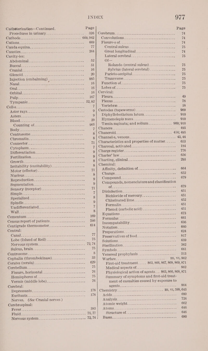 Catheterization—C ontinued. Page Page Procedures iNdirinary <2... -222.-.--L25524 pes 2G |; Oemo pins <oas ee St-ee e 74 EAC O seca eee Wee ane se ao Ske 6609424 ‘Convolations..-.. -2. 2405-2. cate 74 ENG ie Seren cet) to ee eee er eee 669 Missute-scate cee ears <i, 74 fe aia Cd UANas = 2 Soy ees et ae Contraksulougs vi.) 3 ee ee ee 75 Cqushies.2.<..5.+- Lape cea el eh a Ae 264 Great longitudinal... 2). 2 ee 74 Cavity-ies: ihateral cerebral: —. <4 2.2225 2s sabes 75 PND COU alee Re ee See ee Soe CS 52 Of— CCAM ae ee eee oa eae Se 51 Rolando (central sulews) 2... 22..--2s2425 75 (@yatnialice: oe eee as oe ee fe ere sorte a 16 Sylvius (lateral cerebral)_______-_-_-__- 75 (GET GUS ee ae ener eee es ate Ns Se 20 Parievo-oceipitak.... =. 242-05. ot ee 75 Fevection; (embalming). 2... <./ = asec. au=3< 885 MTANSVCTSO aa. 2 es Soko eco ee eee 75 INgcoli ou Fes ee kip ig doa meanctiomol ees. 4o sae: mae ye be 75 COVES Ea pec eer en reciente eee ee Go| MeO DOSIOl Min to eso. te tne a eee oe 75 (ENS) SUED) a le ee OR A Ee a a a 16 | Cervical: TET ae te Dee eae a, et eo See ae ery 2 UG Tale LOMIN AD a Sere Ae ee es Ae et 49 REI IN One es ee aa he aes See BOUSO ne PIOKUS. oe. veo e Bi eles dot deeicendascte 78 AEE os aaa een eh le i \WGIO SE) Oke Sea colle OA ee ee et ee es 18 PASEO LSTA G0 eee ee he sere aS Quin@estodes) (tape wOrms) =o se5 222 2ses sae ae eas 909 PCr rte Rn oe ee he se PO a 9 Dinhylobothrium datum... 2..2._2-2-2 910 iors co ee Re te oie de 29 ELyimenolepls Wana. 2.2. <25-s.-2.22~-cau—e2 910 Soaiil migioleeetes 22 e ay Jee 905 Teenia saginata; and solium----.._---_--- 909; 910 Tad eZ ES ee a a ee ee Pea) SONINEVING REN CIS ee oe See ener 493 EATER O OIOM et Oe eGede o e Si @Manerona + 62222222 ees Shee ee kha eee 414; 495 Gina Mime Hie a A Bee, a g | Channel-s, venous... 2-0 2-2 ts 2esae 225553428 43, 44 Arosscv ty 2 aie aie Se ae ea 71 | Characteristics and properties of matter___-__- 653 Oreo Hastie np he ee ra Raneoal,achivated. 2) 2 2c. 2-245 t- eae 184 erent. 6. oe ne ee iad g | Charge register. ___---- Boos eee 776 MEKIZA WOM oot og scenes doe ha ens aes g | Charles’ law__--.----------------------------- 656 Growth......-.---- BR na dicrey Sede ee g | Charting, clinical. _.--.--------+----.~----42-2 293 Irritability (excitability) ____._..-.-..-.----- g | Chemical: Winton (Oa) ee aes 71 Afumity, Getinition Of ...--.2..--4-----=---= 664 ee ey eee een ete MOLY g| Change__-_-----..------------------s0------ 652 Reproduction. =_ 2... =... =. itn Pee ae 9 Compound.--------------------------------- 679 Sai aS Ya 9 ca 9 Compounds, nomenclature and classification Sensory W@eceDtOn) 2.2.2.2. 2oa2 ea en-se5ke 71 Ole fae eae ea ee 679 Na PY ee eer tee et as 7 ADIsin{(CChlOMeae a4 9.2 esa eee eee 451 Oe ee 8 Bichloride of merewry2-==.-2-2--2---2225- 451 ek tte oh Rm A ae a I 9 @hiorinated dime... ---22-+2-2--s2---ae2— 452 Wudifferentiated.........2.<--.--~.-. 1... oe 7 BlovmalM soy cera oe re ce ee 8 Phenol (carbolieacid)...2--.2---2222-224- 451 Be ee ey es tS veo | | mGuatione.- ---2---25 5 ese orotate 673 @ensus Leporb Or patients: =— |= ==s=—---- == - 346 ee ae iy ak) hen gee in ake @cncizrade thermometer:._.2.-.=...-.+-=--55- 614 Poe Par oe Ae se ae ee Ce aa: Notation te ie ee eee eee 2 660 (SENG iy Ch ast pene eee ee 77 ae ena FS a Bele co ee =e i a HOGI AVE UINIOS Ol WOCl Sas -sssedsessosseses= Wuobe (isiamdior-nell) 2222252. 22 5-52-5225 -8 5 75 ptt Ra ne, MC NAM a) UA el 659 Nervous system nee ae ads Bae karst 72, 74 Stonihizatone fee s82 essen. ae ese ae eee 362 Siloti tela soe. Fe ou eee sb--cesesee- =< 75 eNO: oe keens coats eee ee 661 Centrosome. -------- Spe 8} “ venereal prophylaxis... -.--.----2-<.-2 22% 513 Cephalin (Chrombokinase).--- ......-.-----=-- SOM ienetareite uu inc lu Leite ee ea IU, VI, 862 Cerates (cerata) - - .---.----------------------- 629 First-aid treatment____- 863, 866, 867, 868, 869, 871 Cerebellum___---.---------------------------- % Medical aspects. of-.-...:..242- 2 a= 862 Hissure, horizontal. 2.2 2. .222-2---22-55--< 76 Physiological action of agents... 863, 866, 868, 871 Haemus pMeres Ol. 2-66 2-22 2. fesneoe2-35 75 Summary of symptoms and first-aid treat- Vermis (middle lobe) 2.2. - 22.5. --=+==2-= 76 ment of casualties caused by exposure to Cerebral: AC ONtSs oo sae te8 Se see eee 864 DepressaMtSe ses. on as 8 2 ete es ~5 LASe EH @laenaistnyee—-seee ae s seee eee eee IH, VI, 599, 643 SX CilallUS sae eee ee Ree ee eee oo uae 178 VAC Suek sok oad sue ae ee ee re oe 680 Nerves. (See Cranial nerves.) Auvalyeign oes 2252 26 Saas eee eee 724 Cerebrospinal: At OmiIC Weleht 22-222 eee eee a ere 662 OVC ae ee eae oe See ees 383 ING OMSH! 2 ee ae A ne oe a eee 646. TOON) Ses ee ee oe ee 75, ¢0 StructureiOl ss0 oe seen eee eee 646 INerVOUS SySteMi. . ...:--~.--<--.<--2s-5---== 72, 74 Basese eee oe tec SOE Oe eens 680