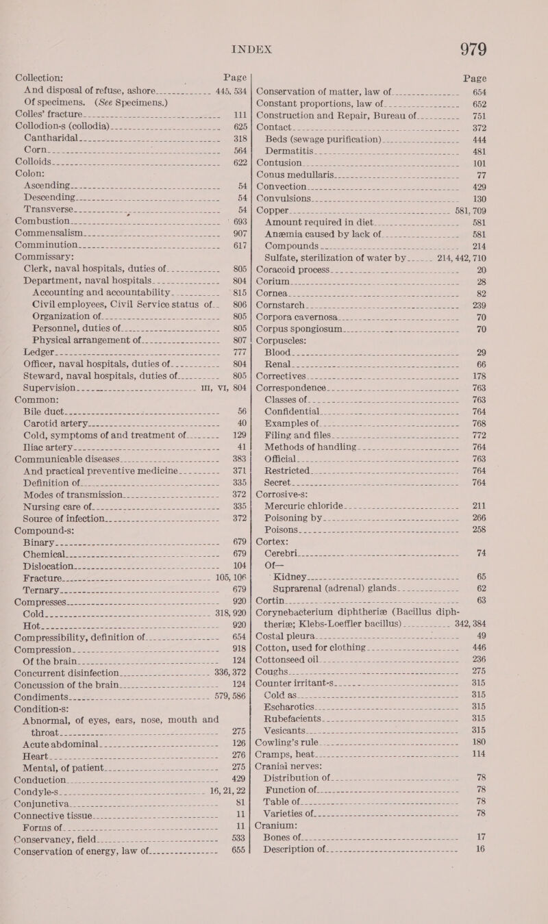 Collection: ; Page Page And disposal of refuse, ashore_____________ 445, 534 | Conservation of matter, law of____-..-________ 654 Of specimens. (See Specimens.) Constant proportions, law of_.___.__________- 652 SOMOS APACUUPO Nac. 6 ee LM, Se te 111 | Construction and Repair, Bureau of__________ 751 @Wollodion=si(collodig)=ssse = oe eae C257 KW OntaCh s-seb et D 372 (CEMA) ECC 1 I MS gt, Sel as Se ine aie 318 Beds (sewage purification) __.._____.________ 444 CCD Ra 0 ge a pelea es ie SR De ee, eal 564 ID OLIN ALIGISS Same were a eee ee eee a eee 481 CELIO TIC ESS I ea eee MOE ee og et O2ZHEC OULUSI OMS = Sees tie 2 keh: ss ns eae 101 Colon: @onusmme dillariseesses sees aa eee 77 BASCOM tel oo a deca 2 tee ASC onveChlOM = 6 anaes ee. Gon ee 429 I CSCONGUNE 2k 22 A UEP oo) os Bat ae as SAa EG OM VE SION Season Oot re eee ae 130 Bee Vransverse. -.2..2.2-= A eee eRe 4S OFC) 9) O12) anne is een ae ae oe ee ee gear NS 581, 769 WOnnDUSHOM sweets ete a ee ee 693 Amount required in diet_._.__.-___.__-____- 581 @ommensalismice . ae Lee eee 907 Anemia caused by lack of.___._____________ 581 WopnriaatiOm of 2220-8. ee ae 617 WOmMPOUN Sse a eee 214 Commissary: Sulfate, sterilization of water by______ 214, 442, 710 Clerk, naval hospitals, duties of.__________- 805: Coracoid: process: 2. 2<.222. = Jos -siscSonachn see 20 Department, naval hospitals_-._.......__-: SOA EC Onitinicn. ee ean sao Leet See) 28 Accounting and accountability_._________ SiotmO@ Oneal: soe nt uke ea 5 ees Se ee eae 82 Civil employees, Civil Service status of.. 806] Cornstarch___________________________________ 239 OreamizeniOMOn ..) = 2a. 2 Joes 805 |(Corpora cavernosae <=... 222.2. -22- ese teee 70 Personnel, duties of —_.-. 2.2 22.22-.2-. 805 |E@ORDUS SPONeC1OSUmEsee seas ane eee 70 Physical arrangement of_____......._....- 807 | Corpuscles: HE COSC Teme a aes le ee es oe 777 BIO Odi a ok nN Wet ee ee ere a Re 29 Officer, naval hospitals, duties of-_-_______- 804 FEV OTA ees Oe ae co Rae ee 66 Steward, naval hospitals, duties of__________ SOSn@Orrechivieses=sesn eee ae Sie 2 Shakes ee aA 178 SUMPCEVASIOM 2 ses eae twee cee eo te I, VI, 804 | Correspondence_-______-_- ey ico 1 763 Common: @laissesiOLGe ba eats By a le ee ee 763 “ELLE (0 tee cece ae a o6'| . Confidential... ....-.-.+ Bone ee ety bees 764 C@arobidsartenyess 222-25 eee eee ee 40 ape ane GS) Wie Be neko e sees a CE a ees 768 Cold, symptoms of and treatment of______-- 129 Filing and files______-_- Diesel een A eS Male die ACHAT LOGY eee ree pr re ee eS 41 Miethodsiothamcilin gaa 2 ase eee 764 @ommunicable diseases_.___-__.-._..1....-._- 383 OL Ci alae he eee as Calle ee eee 763 And practical preventive medicine__--_-_--- 371 Restricted so 2 eee. See ee as 764 ID OrmMitlOMiOler see ee es Se se ee 335 Decreb: 44 2-2. Nee ee ee 764 IMiodestomtransmissiona= sess 22 = 2 ee. 372 | Corrosive-s: INESIMeACAre:Ob. £8 oe ae 22s. + 2-22 3351 Mereuriechloride 22 =. 22.252 2-0 -2-Seee = 211 Sourcerotim(echion== sas. se eee 372 IPOISOnINE DYe 26 a eke eee ee ee 266 Compound-s: (POISONS a see cease oe ae ee 258 TEM OVER POPS 55 8 Oe id ae a SO re ee et 679 | Cortex: (Chet Caleta ae a a ee eee SS 679 Sere bits ss oe ae ae eee ee eee 74 DiSIOGAhION=o a0 2. eso esol ee se se 104 Of— RACH UEC ee ee a ee rere oe 105, 106 AIK ONCY. baa niee ee en oe eae eee ee 65 MIRO TAs eee ae ees 2s wae ee eae eS ee 670 Suprarenal (adrenal) glands________-______ 62 SST OST a a a OOO Corinne -2- 22 Peres eo ete oe et See ee 63 MeL cli ee ree SP a ae 318, 920 | Corynebacterium diphtherize (Bacillus diph- FTG Ge ae ee A Bee ae ee 920 therise; Klebs-Loeffler bacillus) __________ 342, 384 @ompressibility, definition of-. .22..-.22-...- Goll -Costal pleas; sear — 5-2 a- ee ee 49 OmMMROSS OMe se onc. eee sate nace tae S O18) |; Cotton, used for clothings sees. eee eee 446 O far ineuD Ravine eet. es FS se Sade ee 8 194. |k@ottonseeqioiles 2.2. 22225 2 eee eee 236 Concurrentidisinfectione..286-- ===. 5 4-5-2 SOG ave COUGHS. < 2e- 22 8. aneehe. sas Se eee eae 275 @onession Of the brains). ose 25. 2522222 124 | Counter irritant-s_.__-- ope 2 Sate ah Se ae 315 WonGdimneniseeeten eee) te er Je ee 579, 586 SOO LG AS see ee tee ee eeee a nee ee mes 315 Condition-s: ASCHATOblCS 3 Jak 2 eee 315 Abnormal, of eyes, ears, nose, mouth and Rubetacientss 265.25. 3-220 ee ae eee 315 HRW ROR Rese a ee eee ea 275 WieSICAMES So se a Lene oa en eee ae 315 Acute abd Ominaleses sess. 2). ae seen eee JIG Cowling! Ss rules se ae ee es ee ee 180 FTCA ee re ee eee ty ate eh D7 ROram ps, Med tease ee = eee a 114 Wientalvot patient... 2... -2--2-.s222.24245 275 | Craniai nerves: WONGECtIOMM eee ees es Sa ee ee 429 iDistributlonvOit a2 ake 78 SOTIG SST OES |e eR agree en ene 16, 21, 22 SUN CULO O fea = oe ee eee ee eee 78 WomjUmebivant. &amp; 2.0 pos say eee aes fee ete ae $1 ‘Fablerolesaoees see ee Soscastacsosassosses = 78 @onmective tisstie....-.0..-<_ =. 4 see2-242- Lip) WVATICUICS Ole eee ae oe eee eee 78 FRLOTIES (Ola ae aw ee ee 11 | Cranium: Wonservancy, field... 2 22-2---.-----seseces Goat], WONeS Ola22 228 eee ee eee 17 Conservation of energy, law of_....----------- 655i) “Description Olea oe tee ee ee 16