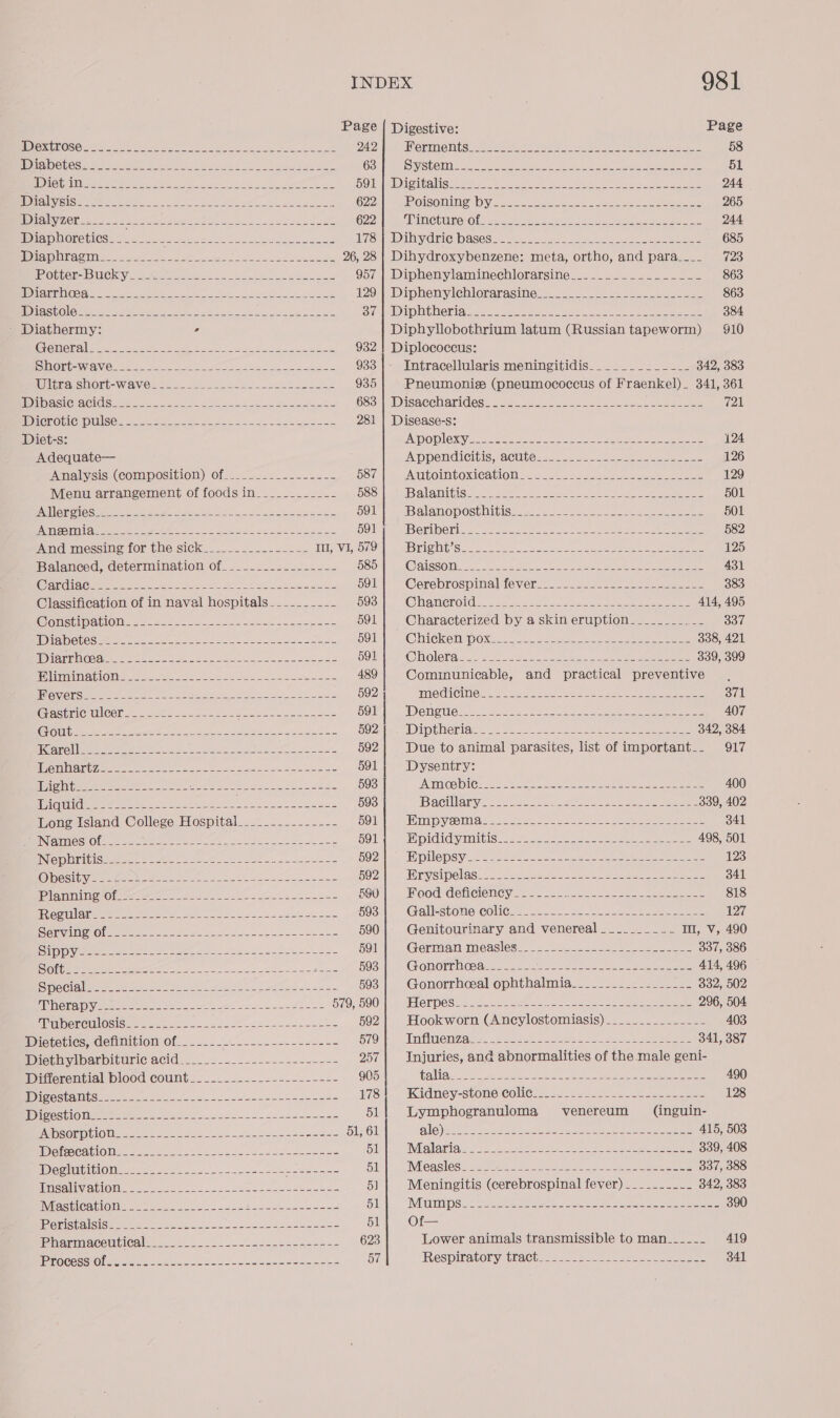 Page | Digestive: Page PD OXULOSO Me sn ene aed ee Zeal A eee 242 GLI HitSeae ase SS Patel et SRR Pe eee 58 PREC LOS ia See ene ne fe hh 63 Syste | eee pene! eee eee ee ee 51 {DCE RABE 3 ny 2 Oe cette Sear cae SOI 1 Cup aS. ete ae mesa OM A a a 244 AD aly SiSweee ne ee ee ee 622 F2OISO WAT OH es ee es Ss ee eee Bs 265 MD IAlV CN... = OS oP ee ee nee € 622 SRINGhUrOiO lise eee ee ee ee 244 MEPL DMOLOUINN ne neue awe ea de sles UZ Sa IV EIG DASCSe= Hoe tie tee see eh eee 685 PDA RAST Ors eer sae oe we ge 8 ee te 26, 28 | Dihydroxybenzene: meta, ortho, and para____ 723 RO Ger Bl Ckeye 922 eae a eee ee eet 957 | Diphenylaminechlorarsine......._._.___-__-- 863 IGT GS ee ae CR ae ea eee ee oer 129) -Diphenylehlorarasine:— 4...) oe ce dee 863 (DVO SOs ee Bente a= Nee: ese ee eee ae eS Sia ipatheniatee ss see 2. we oe Le 384 - Diathermy: , Diphyllobothrium latum (Russian tapeworm) 910 CUS eee ees Se ee ee ae ee 932 | Diplococcus: SINORCWAVC Cae ere ee es ee Pee eee 933 Intracellularis meningitidis_______._____ 342, 383 WEA SWORT= WAVE st] == ose Sek eee 935 Pneumonie (pneumococcus of Fraenkel). 341, 361 HONS CLACIOS Geese ee ee ee 683:Disaccharidess (45.8225 25) ee eee ee ee 721 WD AGCROULCHOUISCE ae ee eete aes ee 281 | Disease-s: Diet-s: ADO DIOR cee aoe at Se 2 ee ere {24 Adequate— INOOSINGINGHBIS, CYOUNE ae eee eens 126 PAaliviSisn (COMM OSIbIOM)Ofaee= a aeee eee 587 PACULiEs (LTO ts (Kel AGL eee 129 Menu arrangement of foods in___________- 588 Balanitign -V wae sie eS le een 501 PAN OP GICS 20225 d4522 Seen. % Bin Fs Rode es Sh 591 HS al AM OPOSEUIDIS Set Sse i ee ees 501 ines ingle Se ee) oe Oe eee eee 591 d BY ll GY) GDS ae em a RR ere he oe ts Be, han cle S 582 PACH GTM SSI Pat OT Ge) SIC Keres 2s ees ee In, VI, 579 STE Seer ke ete ere es eee ee ee eee 125 Balanced, determination of____-__---------- 585 @alssone Ve Rae ee eee alee ce ee 431 (Cee rrG MGV ee = Or Eo eR pee ae ee 591 @erebrospinalievene: -- 224 = ee eee 383 Classification of in naval hospitals _---_-_--- 593 (QW AY) ao em oeeoe a al Oe Uh hs ee i eg 414, 495 CEP ISS SE RIG I ene a O 591 Characterized by a skin eruption____.___._- a0 TEST V5 WSIS lea ape 591 CINCOM DONS ccc ss 0s eee tee ere are me 338, 421 SON STS es a he a eee ree DORAEMON 20's 202 Sie eee eee eee 339, 399 BUMP O Me ve Slee ee Set eke ek 489 Cominunicable, and practical preventive, TOSSES Se ca phy Sle oR eee ee eee ee 592 | Wieden. eee a Ue. is oe eee eee 371 RSE e Oe ee ee ee De ee ete 591 | Oa |p eae a cS eee eRe ex she AN Ae 407 OUI SE tk ee ae ee OO ey ee ee ee ee OOZaw OID LNOnAt oe oka” eZee) Se ee eee 342, 384 Terai 8 oe we ae ee ae ee 592 Due to animal parasites, list of important._. 917 Wenn ant Ze ern ott ne eee oe Eee 591 Dysentry: pighite eee a ee Oe Ne 593 BENGE OG 2) OV Claes Say AN Se tts A EL oe Oe DS ah 400 TALON Lk soe See 2 2 eae eer se 593 ‘Bacilanyy ates. ee ee ee 339, 402 Long Island College Hospital___....-------- 591 HIM py ed as See 2 eee ee eee oe 341 eee Nr SO fees es eee ia Ee 591 Fay GlaysTan GL Stes ee ee eae 498, 501 INIGiS1E) 0 SR eta ea 2 ee Se ae 592 DO DSV ce eos keno eee see eee ee 123 RON Sin ypentet ore eee eee lS ee ie BOT. o WOES SIpelas! We Cas cece e e eke ene ee re 341 PylospuiaietOlers eee ee se Se 590 iF GodidehcCiency se 2s ee eee 818 TEV UT eae en ag aa i ee ae ae 593 Gallksstone: colics =. 2. 22 ae eee 127 Sle RaAe iS (ah ae ge ee ee ae 590 Genitourinary and venereal __.______-_ I, v, 490 SCY aR a oe Re ae lr ol 5001 Geran Measles’. _. Vice sn ose ee 337, 386 eae ee ee EE dens 593 (GOmMOPEN tee c vaals 22 cata at aon Sea eee 414, 496 Sein ate aerate) Siok. Satta cas 2 5 593 Gonorrheal ophthalmia__.......2--. 222. 332, 502 AP VAVSTRSH ON es Se ee ees ae ee per 579, 590 CRD CSa cca. =e = ese a ee ae 296, 504 TU DC ROULUSIS se See ee eh Fr orth aie ee 592| Hookworn (Ancylostomiasis)______._______- 403 Dicterics, Gemuition Of. 2... 2. oa. soso 22-3 +< 579 Tnfiuenzate: .a52 Sk Lene re eee _. 841, 387 Mietmvibarbitaric acid-...2.-_-----2-+-=+--+- 257| Injuries, and abnormalities of the male geni- Ditterenvialplood Count....-.--.-2=--.----=-- 905 taliguce se aces et haa, Sie aie es 490 Cec ba ie te ee 5c. a ae oe ee 17S Kadney-stone: Colics._. 2... se... 2.25 eee ee 128 UDicestiOUmee ets. dots Fett o os tk donee teu es 51 | Lymphogranuloma venereum (inguin- LOE 0 0 ae eee A ere ae 51, 61 NG eR <a OS ahi ede SS eer ee 415, 503 IDoteCatiOlime ts str ote We eta Te se 51 IND lat as > os Se ake nee cee Peers See ene 339, 408 Dest OMs i224. -2e- Reyes Rei esaae 51 NEOUSIOSo rey SE ue: oie: Uy eee 337, 388 Amealwatlonee sue ck eee eee as 5] Meningitis (cerebrospinal fever) ______-__- 342, 383 IMP SUICAIOIMN 26,55 sea e nae ae eee 51 IMPO mS. 2 eee ee eee 2 eee ee Se a eee 390 JERSE RS UST Oe ee een py eee 51 Of— TPIRSVSRDOADTALONL 9 ee oe 623 Lower animals transmissible to man_____- 419 Pe Oe ee ees 57 Respiratory tract......2/-.-02.0..-22.0 2 341
