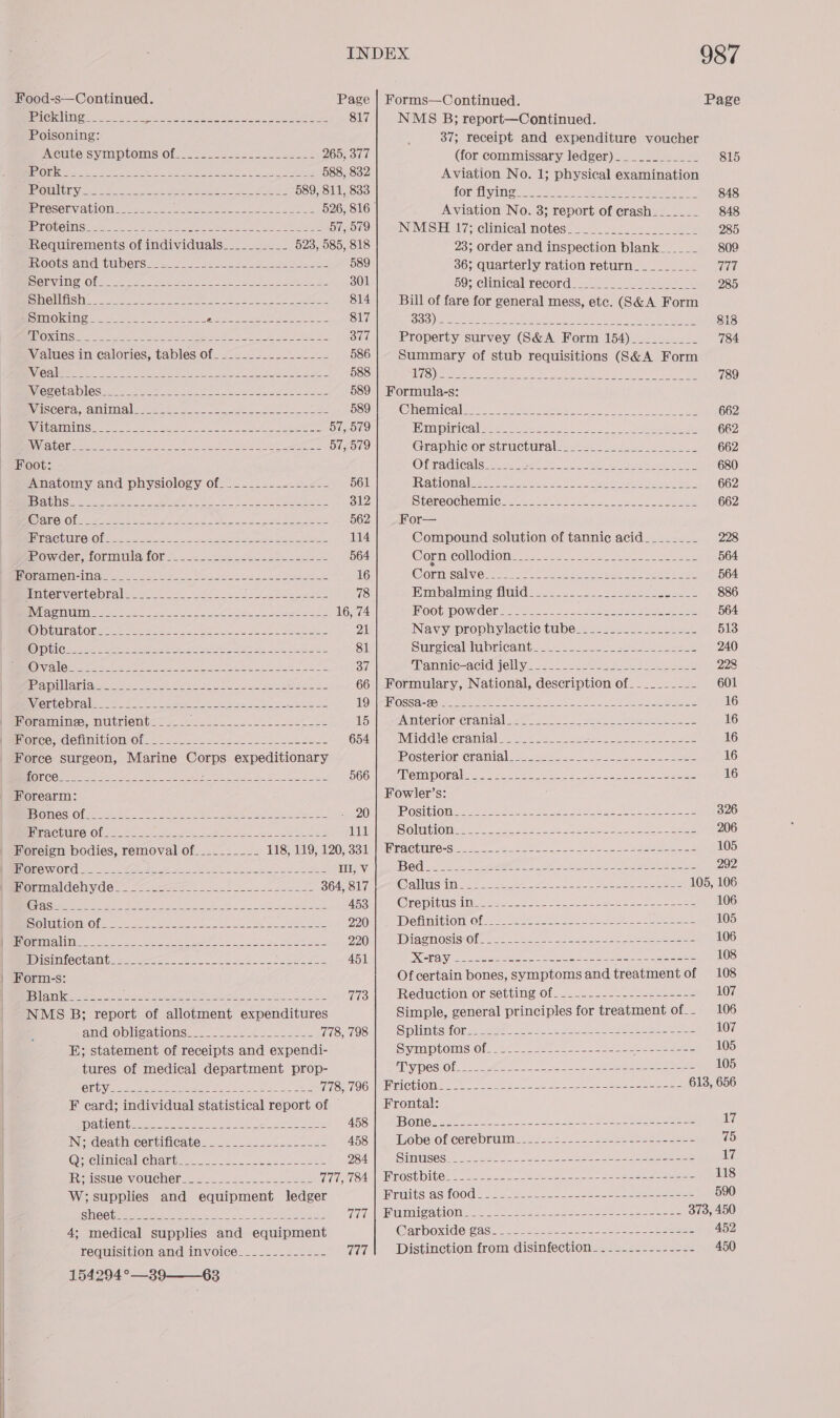  Food-s—Continued. PEC KAI eres tenia ty tee ees ee eet a aero 817 Poisoning: ACULEIS INP TOMS Ole ee ee eae see eee 265, 377 BES ON eg eas FE hc aye el wee yo a 588, 832 TEE a a eee rep ee ee 589, 811, 833 BATOSOHVia tlOMe es oie inte SEH fe Tse 2 eo 526, 816 HErOUCING Ee aes Bi ee OR eh a Ay lad 57, 579 Requirements of individuals__________ 523, 585, 818 FVOOUSFOING TUbErS asa. oo fae ee ee eee 589 SIUC Obs tee ed Mea ee ee het nN ey eer ae 301 SIRO SINS. ay) etiam ee Sat SE is ec a eee 814 BOUMORIMI OR. ls eee fas 2hih 2 a ee Naty Boe bn 817 BUR CVA ca oe ok ge eee ore pe os, A De yc Se 377 Values in calories, tables of. .-...-.-.-.-_-_- 586 RUC rilee ieee yeh se eee Ne yu ees re Fate 588 \V OREO CS ee Se Bah 589 Waisceraamimalsiti te es 2 2 ed ee Pe ee 589 AVEIH EDTA See eee ee a see Fes a Se ee eae a 57, 579 RNA len meecas oe Seeks te ic eine ie AMS eee cae ee 57, 579 Foot: Anatomy and physiology of_._____-_----_-- 561 BES LU INS yaaa eerie ate Aes. Rehr Me cove SRR eee 312 KO ATO) © [orga Mee es A FNL CANS ss eu Ly lyn ee ee 562 RST UU OOM ee Sots ce ere es eae ne Te cg 114 ow Ger formula for 5.2.2 se ee 564 OGIO aN Saco ke we We Se ee 16 Hmnternverte braless. os lee ee eats 78 PVA CoN UTIO erep ea teh as Ae tn lata ES 16, 74 CO) io tA CO Tete se ers ees ae Se eee ees 21 CO LOLs Chere eo een pe ep ct) chen Daag LEAL 81 Oi Oe Se reas he RCE BS se Pe 37 PSUR AT ee ee ee Ne oe OL Come we os 66 Wierte nde oe. 2 tak apes te emit hg ee 19 Foramine, nutrient_____- WU eee ee eae 15 HoncendehinivioniOl == 82-- = 294 22) ss See 654 Force surgeon, Marine Corps expeditionary ROWUCSLS ga eee WE eS ea ae ie cee 566 Forearm: _EXSTTSC ICT ES aI aie wy. gS een ye ee 20 FEA CULO LO lea ee ee ee oth 111 Foreign bodies, removal of____-_____- 118, 119, 120, 331 DIONE WiOLG Yas So hee oie ee et Ill, V aumAldehyidess 20s ee en 364, 817 (CNG 2 Ss ey eee te es Ne oe ORR I 453 Oli OINOfay are Meee eR Sot hl me naw rane t 220 | OFPTETES Re ae eR NS shad Uhre a a a ele any a EAS 220 MDIsinfeCtamtess soe aes ee eu eke Bee So 451 Form-s: TBS SWE Se See reeset eee Rh 2 aS re ae alee area eae 13 NMS B; report of allotment expenditures ANGLO MMS AMONS Eanes eae etm ene 778, 798 E; statement of receipts and expendi- tures of medical department prop- CUR Ee wp Sh OF a SE Se 778, 796 F card; individual statistical report of ORAS 100 rise ee aOR eee ee nee ae PRE err 458 INideathicertificatess 2s. == <4. 222 458 @-olimicalichariweess =e. sae seen 284 EM SSUCRVOLICM Ghee as oe a) aaa aaae 777, 784 W; supplies and equipment ledger SINC Geen ee ee sea ee Se ee 3 Ge 4; medical supplies and equipment requisition and invoice______------- 777 154294°—39-—63 Page NMS B; report—Continued. 37; receipt and expenditure voucher (for commissary ledger)____________ 815 Aviation No. 1; physical examination fOr EyimM oe rete ero Ua eet Colla ee, 5 848 Aviation No. 3; report of erash_______ 848 NIMSE 7; clinical notes! {2 610. ee eee 285 23; order and inspection blank______ 809 36; quarterly ration return_________ 777 59 TCHMICALRECOR GE was ae eee eae 285 Bill of fare for general mess, etc. (S&amp;A Form Hoy ASG eal Us MMT Seen a RR ts Am NSC 818 Property survey (S&amp;A Form 154)__________ 784. Summary of stub requisitions (S&amp;A Form ILC) gles = ke a RI RE og Seer eS Bel a 789 Formula-s: (einai Cale e cee eee Cees cree be Aaa Sea 662 ERC Tape Cals ee ee se ers Oh a ie ea en 662 Graphic orstructuraless25-2 662 Ofiradicalsie 2. oes oe, ae ee 680 HVEGLOM Gabe eee 2 Ae a Neg ee ee 662 SLereach ein Cea sae wee ae ws sae 662 For— Compound solution of tannic acid________ 228 Cormcollodion 7.222.227 --2-25550 ase 564 Consalvevrss..50- 5s ere pret oe Bees oan 564 ldpad ol haaat ayes hlentole ea ee 886 MM OOUDOW GEES oo foe 2 SS ona Bc 6 Salts hal 564 Navy prophylactic tube____-._._______-___- 513 Surgical lubricant_________- eS eee S 240 ‘Moanmiceackdelliy.s2.. see aos we ee 228 Formulary, National, description of__________ 601 HLOGS a= SORE eee el are ere ek Deg Polak Wes Sree 16 INTC CTOMCHAMEA ees ss ere ee 16 IVI Ge Gra Tl a) eee eee ee ee es 16 POSteMOMELAMla lise ses ee ee 16 MOMPOLAlSs ee. Hee eee ae eo See 16 Fowler’s: PP OSHIOR Eaten no eee a eee oe eae ee 326 SOlUPONE ease ht oe toe wes ele ee ee ee 206 IMpactUre-s2 22.2. Sees ee Ree an See 105 (BEG se 0 eee oe oe a a PR NN Tepe 292 @alilvishine== 222s == atthe Se EWAN ae ea ns 105, 106 Grepisusiis wear. oe P52 ees ee ee eee 106 Definition Gs eee ee 105 IDiAeMOSINOl 22242205 cae es eats 106 PAY See seee ee to 8 Bisco Sea ee ee 108 Of certain bones, symptoms and treatment of 108 RECUICTION OLSeUlIN Olas === sas = aaa eee =a 107 Simple, general principles for treatment of. 106 So liietsekOr is sateen wat koh re eer ee eee 107 Siva LOM S Ole ese aa eee ft (ale 105 ADA] STS} 0) SR sR ees RO ne son eiom 105 RB CLLOIS aoe ee te et ak ee eee 613, 656 Frontal: | OG As ae Re ele eI NET RE Re ape cae = 17 LOXS ON CORON ee eee enone eo se 75 SHIMUISG See oe een 2 ste ee een Oe eee 17 Erostblles ste secon oe Soe a Se hea ae eee 118 ru tSiasfO0s 5-2 oe he eee ee ee ee eee 590 PUMP AON. 2225.22.02 co eae seek esen 373, 450 @arboxide@:ase ses ete ee ope a aes =e eee 452 Distinction from disinfection. ---..---.----- 450
