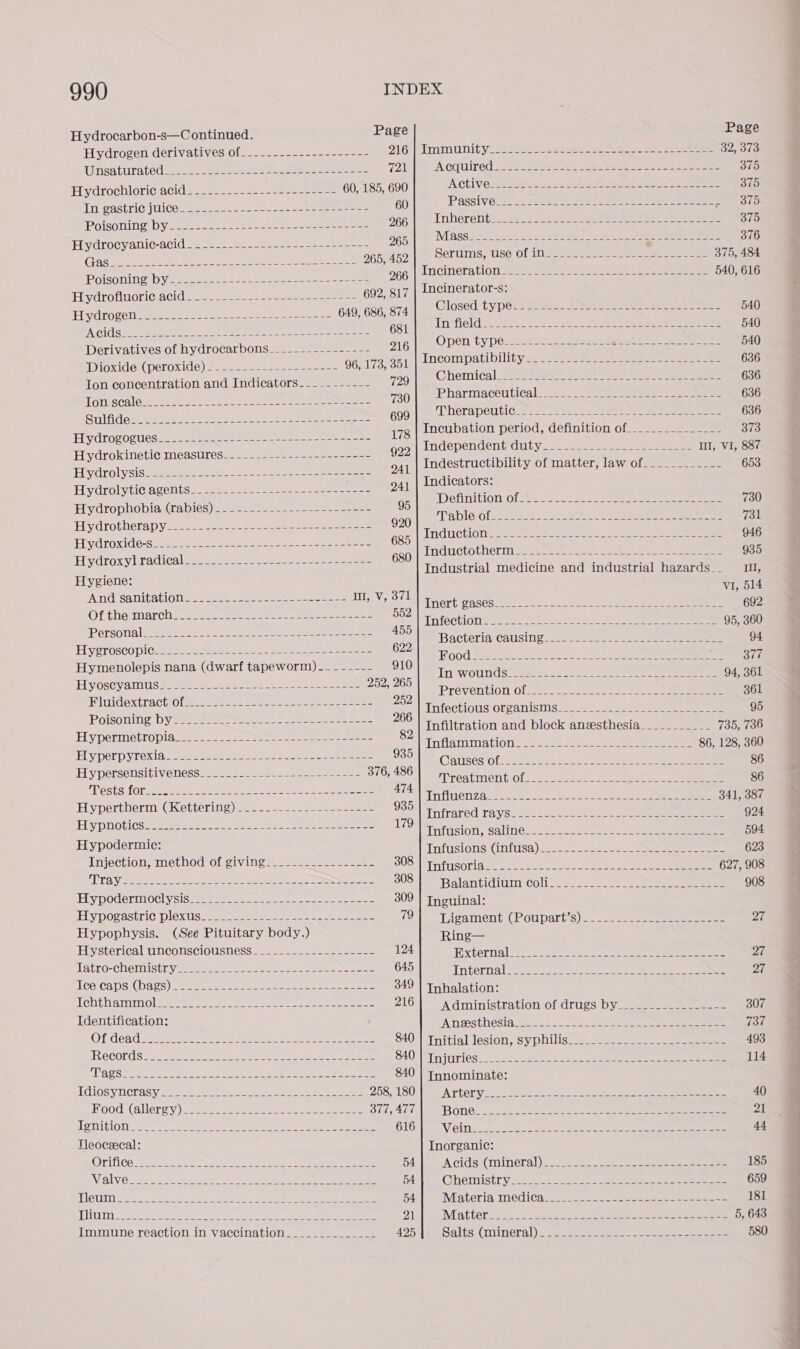 Hydrocarbon-s—Continued. Page Page Hydrogen derivatives 012.22. --222.ss--e25- 16 immunity. ese ee eee eee 32, 373 UMSAtirated asc ne meen eae etre eer 721 ‘A COUIr Ed SSee en se tks wh twee ee ees eee 375 7 4 Hydrochloric acida2=, sees teas sees 60, 185, 690 ACU oe re ae 378 LN PASEO WO aee hese eee mee eee 60 PUSS\Ve.3 ase eee ee 375 POISONING yee eee 266 ree oF aon he pe oe eee a ae aa a Piydrocyanic-acid 92-2298. -2 228 eten = eae 265 ph esis SLA eres is, nar ee Cee ea 4 tee oe 265, 452 Serums ise Of 1nS=s-4e ae eee eee eee 375, 484 Poisoning by- opener a Bone abe Oe ED ye ee cee 266 Rae eee Tipe Oe +o ke eel hil aa ee 540, 616 Hydrofluoric DCI Bi ee Rees Lee amet en ere 692, 817 neinerator-s. 649 686 874 Closed type -+--------------------------- -- - 540 Eiyd rogeliaees ssa a soe A Wet ne hie 9, 686, ba Cis wee ea pets cul. ee See en Ce 681 Infield! 2634 sence een ae a 540 Derivatives of hydrocarbons___------------- 216 : Open ee EAS ag te ES i nea a Dioxide:( peroxide) sss see nse ee tbe 96, 173, 351 aaa - MEs megane tea mT TES. cK ag Ton concentration and Indicators- ---------- 729 CN Ca Sy are or aed Ona ke ee 6 TERT te Re AUN RD AL CSN og. 730 ipla adores winter 22 oy ee a 636 SIA certo niet aac caul Meaan se 600°| =) herapeiticrs 22°08 2 eae eee eae ee 636 RTO da es i bert ae 178 Incubation period, definition of.______________ 378 Hydtorogiessesie memes ae ee tee ee ane 922 bn depend Cm GG Ut ya In, VI, 887 Hydrokinetic measures-.-------.------------- ms ge : 941 Indestructibility of matter, law of.__________- 653 Hydrolysis SRS Ce ie Ss ae ele Mire I dicators 5 Hydrolyti¢ agentS222 aes. 522-2422 22 omer e es 241 | *0 Leek f é Delinition ofa ess oe ee ee ee ae 730 Hydrophobia(rabies)= 222 soe-- 95 Gf BEY 6 (2000) arent ee rn ye Ae ee oe ce Nh Go 731 Hydrotherapyis se. 2-3) 2-5 eta ehe reese eee 920 ; ; Induction seat ee ee eee eee 946 Ey droxid@-S. he se=s2 = Sos acta eee eee 685 h 35 H droxyl TACICH | Se ete a ee eee 680 Inductotherm -_.-------------+--+------------ 9 epee AA Gb Se Industrial medicine and industrial hazards__ 1, Hygiene: VI, 514 And wena | i Saas C Aa hens Oi lal eo Au Po Inert: gases720s = Sve eee el eee eee eee eee 692 Of the mareh__-__-------------------------- ABS Tnfection®- 2-2 een eaenae. Seen eee 95, 360 Personal. ice re =e ast Pee Ran hm ISVyo Kae) CAPR 94 ELySTOSCOpICee ae eae sae a oo nee ae 622 Food Meee Gk en Oe 377 Hymenolepis nana (dwarf tapeworm)...----- 910 if Wolds? ah ye oe, Ee eee Hy OSCyamiUSsaeee es 2 aes eee ee 252; 208:| fT eer ton Of ite ee eee 261 F sae ties Of ----- === == - 2 naan anno = AMTECHOMSIOLS ATSTTS mae eee ane eee ees 95 a neler y Sc ee Oe ern od Ri 39 Infiltration and block aneesthesia___________ 735, 736 ELAINE ICN, Ne Ay, vate. eee | Inflammation 23425222 see eee 86, 128, 360 Hy perpyrexia 2 aess= see noes eae ee soe 935/108 Giaticce bio tee, bite eae 86 HY persensitiveness ae es ep ese esa eanee 376, 486 TPreAtient Of sir ee 86 Tests for_...------- ee Bane aye ere eee . ie Tofuenzate: et ee ee eee ee 341, 387 Hypertherm (Kettering) a me hres +See = 79 Infrared rays ee BE ee hl eae yee oe Ree 924 SE ee ies EIA SIS SAS Et Nal a lat ea a att 109 Sttisiorit Galilee eae) ae See eee 594 Hypodermic: Tnftisions (intusa)o.-- 22a ae eee 623 Gay ACHONaL, Toad owe umn ee BOS THFISOLA et ote eae eee ee 627, 908 Tray. ..---------------------------7=33----- dS TSE Balantidiuin Coll ses seee eee eee 908 Hy pOderniocl y sista. sees. se eae ee eee 309 | Inguinal: Hy pogastri¢ plex USferqse ena oe ee nena 79'\ ST igament (Poupart’s). 2 ee ee ee 27 Hypophysis. (See Pituitary body.) Ring— Hysterical unconsciousness 24. 252-5 5-5 = =sese= 124 Rixtermalt. oe oo ee eee OF Tatro-CHenust ys ase eee eens eae ae 645 Thternal nee ee ee ene eee Del leeCaps (bags) 2222-27-52 02 e222 s 8 349 | Inhalation: Ichthammol.___----.------------------------- 216] Administration of drugs by__...-.---------- 307 Identification: ‘Ansesthesiat. cece tee eee 737 AO) #6 (56 Nie, ates Seah SS Se Se pate ee: Sa eee S40) |iTiitial lesion, Syplilic. ees sats oes meee 493 Records St 2 diecast gies te aaa an 840 injuries .c. oe kds ee ee eee eee 114 ANC Be a Se nose fo ee eee Ree 840 | Innominate: TL GLOSVM CLAS Vj eee eee ee ee ee 258, 180 ATUOIY:: osee 22 92 oa ee ee ee 40 HOO CECS) 61 0:y)) eee ae 377, 477 BONG. a2 es ey eee eee 21 LOMIGIOT: &lt;A be Bas epee Sete eee eee al ee 616 Vii lista’ heya fh. oe Pe ngs Cin 8 2 eee eee ee 44 Neoceecal: Inorganic: Orifice 24. ne 5 hese ee Se D4 eA ClaStCMInera)) 2 cee ane eae ee re ee 185 Eh eee Fe eS re ah SECTS NE 54 GOhémistry-3.. 20 Saat eee ee ee 659 LGU TS te Se os oy ee De ae A ie 2k 54 Materia medica_____ Se ART Be Ale Share 181 Nip bec ees eee Re Se eee Bie eee an. 21 IM ACCC ee) oe eee So er ee 5, 643 Immune reaction in vaccination______________ 425 Salts (mineral) cone eee eee eee eee re eee 580